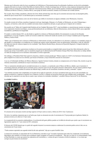 Mientras que la discusión sobre las leyes secundarias de la Reforma en Telecomunicaciones ha enfrentado al gobierno con dos de los principales
magnates del sector en el país: Carlos Slim Helú, de América Móvil, y Emilio Azcárraga Jean, de Televisa, cuyas empresas interpusieron juicios de
amparo contra la resolución del Instituto Federal de Telecomunicaciones (Ifetel), que los declara agentes económicos preponderantes, junto con
Teléfonos de México (Telmex) y América Móvil, como grupo de interés económico, basado en los términos de la citada reforma.
Por su parte, Steve Forbes, presidente y director de Forbes Media advirtió hace unos días que la economía mexicana tiene un desempeño pobre,
además de que la receta fiscal “es una barrera para el crecimiento económico”.
La violencia también permanece como uno de los factores que inhibe el crecimiento en algunas entidades como Michoacán y Guerrero.
Un estudio reciente de la firma consultora Aregional reveló que Apatzingán, Zitácuaro y La Piedad, en Michoacán, así como Chilpancingo y
Acapulco, en Guerrero, están entre las ciudades mexicanas menos competitivas del país, en gran parte por el impacto de la violencia.
De acuerdo con el “Índice de Competitividad Sistémica de las Ciudades Mexicanas 2013”, estas localidades se caracterizan por mostrar un rezago a
nivel empresarial, fomento tecnológico, escasa profesionalización de sus habitantes, falta de infraestructura, entorno laboral difícil, poca capacidad
recaudatoria y problemas de inseguridad.
El estudio se realizó durante 2013, un año donde se agudizó la violencia en Michoacán debido al levantamiento en armas de las llamadas
autodefensas y en el que Acapulco, resultó ser la tercera ciudad más violenta del mundo de acuerdo con el Consejo Ciudadano para la Seguridad
Pública y Justicia Penal.
“Dado a que el fenómeno de la violencia en Michoacán es relativamente reciente, los indicadores no lo alcanzan a capturar en su totalidad, aunque el
año pasado sí se alcanzaban a ver tendencias en el sentido que usamos ciertos indicadores como son delincuentes, homicidios y robo de vehículos.
Sin duda este tema de violencia impactó en los resultados”, dijo Maritza Rosales Reyes, directora de Desarrollo Regional y Competitividad de la
firma Aregional.
Las ciudades michoacanas y guerrerenses resultaron ser las peores posicionadas en competitividad a pesar de que hizo falta información sobre los
muertos que arroja el narcotráfico, pues la consultora aseguró que la administración del Presidente Enrique Peña Nieto obstaculizó su trabajo debido
a la falta de transparencia en los asesinatos relacionados al crimen organizado.
Sin embargo, el Presidente Peña Nieto ignoró la situación y señaló la semana pasada que “México espera en el 2015 a los hermanos latinoamericanos
para compartir los avances de sus reformas, que buscan el bienestar y mayor desarrollo social de los mexicanos”.
A su vez, el Gobernador del Banco de México (Banxico), Agustín Carstens Carstens, durante su comparecencia en la Cámara Alta, insistió en que las
reformas estructurales contribuirán un mayor crecimiento económico.
“Esto es sumamente alentador para la sociedad mexicana en su conjunto y, en particular, para el Banco de México, debido a que al aumentar el
crecimiento potencial, permitiría que la economía crezca a mayores tasas sin que ello genere presiones inflacionarias. De esta manera podemos llegar
a un equilibrio donde se combine un entorno de inflación baja y estable con un crecimiento económico elevado y sostenido”, expuso.
“Las reformas necesitan estar completadas con la parte de las reglas de operación y las leyes secundarias hasta que esto no esté consolidado, los
agentes económicos y empresas en general van a empezar a invertir o a planear sus proyectos hasta que estas medidas estén ya planteadas… Hay que
recordar que la expectativa era muy alta en cuanto a que veríamos los resultados inmediatos”, consideró Moreya García del Tec de Monterrey.
LA EXPECTATIVA
El consumo de los mexicanos mostró una baja superior al 20 por ciento en enero y febrero de 2014. Foto: Cuartoscuro
De inicio, los analistas expusieron que es un hecho que el país no alcanzará este año el crecimiento de 3.9 proyectado por el gobierno federal; la
primera revisión ya lo ubicó en 3.5 por ciento.
La recuperación de la economía estadounidense y la aceleración del gasto público pueden ser la tabla de salvación que ayude a que el crecimiento sea
ligeramente superior al 1.7 por ciento de 2013, estimaron.
El director del CEESP planteó que si a partir del segundo trimestre la economía empieza a enderezase la economía podría cerrar el año con un
crecimiento de 2.8 por ciento.
“Todos estamos esperando una segunda mitad de año más optimista”, dijo por su parte Gordillo Arias.
A manera de conclusión, la especialista del Tec de Monterrey coincidió en que “sin duda el panorama para todos fue complicado con la Reforma
Hacendaria, pero también es un hecho que no podemos seguir rezagados en la parte de recaudación… Hay que ver cómo se va a desarrollando el año,
al final Hacienda va a tener que ajustar sus expectativas de crecimiento y –a menos de que el consumo revierta la tendencia– sí va a tener que
corregir sus previsiones de crecimiento”.
 