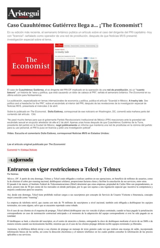 Caso Cuauhtémoc Gutiérrez llega a… ¡’The Economist’!
En su edición más reciente, el semanario británico publica un artículo sobre el caso del dirigente del PRI capitalino -hoy
con "licencia"- señalado como operador de una red de prostitución, después de que Noticias MVS presentó
investigación especial sobre el tema.
El caso de Cuauhtémoc Gutiérrez, el ex dirigente del PRI-DF implicado en la operación de una red de prostitución, es un “cuento
basura”, un historia de “sexo y política, que está causando un dolor de cabeza al PRI”, señala el semanario británico The Economist en su
última edición para Norteamérica.
La publicación, especializada en temas internacionales de economía y política, publica el artículo “Scandal in México. A trashy tale. Sex
polítics and a headache for the PRI”, sobre el escándalo al interior del PRI, después de las revelaciones de la investigación especial de
Noticias MVS, presentada el miércoles 2 de abril.
Sobre lo publicado en The Economist, Dolia Estévez, corresponsal de ese noticiario en Washington, DC, comentó esta mañana parte del
contenido del artículo. Citó:
“No pasó mucho tiempo para que el gobernante Partido Revolucionario Institucional de México (PRI) reaccionara ante la gravedad del
escándalo sexual en erupción alrededor de ella el 2 de abril. Apenas unas horas después de que Cuauhtémoc Gutiérrez de la Torre,
presidente del partido en la Ciudad de México, negó públicamente un informe que mantenía una red de prostitutas en la nómina del partido
para su uso personal, el PRI lo puso en licencia y pidió una investigación policial”.
Video. Escucha el comentario Dolia Estévez, corresponsal Noticias MVS en Estados Unidos:
Lee el artículo original publicado por The Economist
Economist by Aristegui Noticias
Entraron en vigor restricciones a Telcel y Telmex
Por Notimex
México, DF. A partir de este domingo, Telmex y Telcel están obligados a realizar cambios en sus operaciones, en beneficio de millones de usuarios, como
la de eliminar el cobro por roaming nacional, desbloquear celulares, proporcionar facturas claras y facilitar la cancelación de sus servicios, entre otras.
El pasado 6 de marzo, el Instituto Federal de Telecomunicaciones (Ifetel) determinó que estas empresas, propiedad de Carlos Slim son preponderantes, es
decir, poseen más de 50 por ciento de los mercados en donde participan, por lo que son sujetas a una regulación especial que incentive la competencia y
mejores condiciones para los usuarios.
Así, desde este domingo, Telcel tiene prohibido realizar cargos a sus suscriptores por concepto de Servicio de Usuario Visitante o Itinerancia, concepto
mejor conocido como “roaming”.
La empresa de telefonía móvil, que cuenta con más de 70 millones de suscriptores a nivel nacional, también está obligada a desbloquear los equipos
terminales, sin costo alguno, salvo que se encuentre reportado como robado.
En el caso de sus clientes en el esquema de pospago, Telcel deberá desbloquear una vez vencido el plazo contratado, cuando se haya pagado la penalización
correspondiente en caso de terminación contractual anticipada o al momento de la adquisición del equipo correspondiente si este ha sido pagado en su
totalidad.
El desbloqueo se hará, a elección del suscriptor, en el centro de atención a clientes, entregando la clave de desbloqueo mediante el envío de un SMS o de
manera remota cuando sea técnicamente factible, mientras que en el caso de los clientes prepago deberán recibir equipos terminales ya liberados.
Asimismo, la telefónica deberá enviar a sus clientes de prepago un mensaje de texto gratuito cada vez que realicen una recarga de saldo, incorporando
información básica de las tarifas, así como la dirección electrónica y el número telefónico en los cuales podrán consultar la información de las precios
aplicables a sus servicios.
 