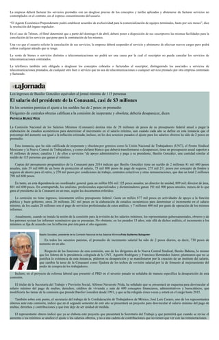 La empresa deberá facturar los servicios prestados con un desglose preciso de los conceptos y tarifas aplicadas y abstenerse de facturar servicios no
contemplados en el contrato, sin el expreso consentimiento del usuario.
“El Agente Económico Preponderante podrá establecer acuerdos de exclusividad para la comercialización de equipos terminales, hasta por seis meses”, dice
la resolución del órgano regulador.
En el caso de Telmex, el Ifetel determinó que a partir del domingo 6 de abril, deberá poner a disposición de sus suscriptores las mismas facilidades para la
cancelación de los servicios que pone para la contratación de los mismos.
Una vez que el usuario solicite la cancelación de sus servicios, la empresa deberá suspender el servicio y abstenerse de efectuar nuevos cargos pero podrá
cobrar cualquier adeudo que se tenga.
La venta de bienes o servicios distintos a telecomunicaciones no podrá ser una causa por la cual el suscriptor no pueda cancelar los servicios de
telecomunicaciones contratados.
La telefónica también está obligada a desglosar los conceptos cobrados o facturados al suscriptor, distinguiendo los asociados a servicios de
telecomunicaciones prestados, de cualquier otro bien o servicio que no sea de telecomunicaciones o cualquier servicio prestado por otra empresa contratado
y facturado.
Los ingresos de Basilio González equivalen al jornal mínimo de 115 personas
El salario del presidente de la Conasami, casi de $3 millones
En los sexenios panistas el ajuste a los sueldos fue de 2 pesos en promedio
Dirigentes de centrales obreras califican a la comisión de inoperante y obsoleta; debería desaparecer, dicen
PATRICIA MUÑOZ RÍOS
La Comisión Nacional de los Salarios Mínimos (Conasami) destina más de 28 millones de pesos de su presupuesto federal anual a pagar la
elaboración de estudios económicos para determinar el incremento en el salario mínimo, aun cuando cada año se define en esta instancia que el
porcentaje del aumento sea igual a la inflación estimada; incluso, en los dos sexenios pasados el ajuste para los salarios obreros ha sido de 2 pesos en
promedio.
Esta instancia, que ha sido calificada de inoperante y obsoleta por gremios como la Unión Nacional de Trabajadores (UNT), el Frente Sindical
Mexicano y la Nueva Central de Trabajadores, y como elefante blanco que debería transformarse o desaparecer, tiene un presupuesto anual superior a
41 millones de pesos; canaliza 11 de ellos a servicios “de apoyo administrativo y paga a su presidente, Basilio González, una cantidad similar al
sueldo de 115 personas que ganan el mínimo.
Copias del presupuesto programático de la Conasami para 2014 indican que Basilio González tiene un sueldo de 2 millones 81 mil 600 pesos
anuales, más 39 mil 600 de un bono de protección al salario, 75 mil 800 pesos de pago de seguros, 275 mil 211 pesos por concepto de fondos y
seguros de ahorro para el retiro, y 270 mil pesos por condiciones de trabajo, contratos colectivos y otras remuneraciones, que dan un total 2 millones
798 mil 600 pesos.
En tanto, en esta dependencia un coordinador general gana un millón 856 mil 125 pesos anuales; un director de unidad, 809 mil; director de área,
801 mil 600 pesos. En contrapartida, los analistas, profesionales especializados y dictaminadores ganan 191 mil 900 pesos anuales, menos de lo que
gana el presidente de la Conasami en un mes, según los documentos referidos.
La comisión no tiene ingresos, únicamente utiliza presupuesto federal. Gasta un millón 877 mil pesos en actividades de apoyo a la función
pública y buen gobierno, otros 28 millones 282 mil pesos en la elaboración de estudios económicos para determinar el incremento en el salario
mínimo, de los cuales 20 millones son el pago de servicios profesionales de estos análisis, y 7 millones 600 mil por gasto de operación de los mismos
informes.
Anualmente, cuando se instala la sesión de la comisión para la revisión de los salarios mínimos, los representantes gubernamentales, obreros y de
los patrones revisan los informes económicos que se presentan. No obstante, en los pasados 13 años, más allá de dichos análisis, el incremento a los
mínimos se fija de acuerdo con la inflación prevista para el año siguiente.
Basilio González, presidente de la Comisión Nacional de los Salarios MínimosFoto Guillermo Sologuren
En todos los sexenios panistas, el promedio de incremento salarial ha sido de 2 pesos diarios, es decir, 730 pesos de
aumento en un año.
Respecto de las funciones de esta comisión, uno de los dirigentes de la Nueva Central Sindical, Benito Bahena, lo mismo
que los líderes de la presidencia colegiada de la UNT, Agustín Rodríguez y Francisco Hernández Juárez, plantearon que no se
justifica la existencia de esta instancia, pidieron su desaparición y se manifestaron por la creación de un instituto del salario,
que cambie la tarea de la Conasami como fijadora de los techos de revisión salarial por la de fomento al mejoramiento del
poder de compra de los trabajadores.
Incluso, en el proyecto de reforma laboral que presentó el PRD en el sexenio pasado se señalaba de manera específica la desaparición de esta
comisión.
El titular de la Secretaría del Trabajo y Previsión Social, Alfonso Navarrete Prida, ha señalado que se presentará un esquema para desvincular al
salario mínimo del pago de multas, derechos, créditos de vivienda y más de 600 conceptos financieros, administrativos y burocráticos, que
modificaría las tareas de la comisión que preside Basilio González desde 1991, y que se ha relegido cinco veces y estará en el cargo hasta 2015.
También sobre este punto, el secretario del trabajo de la Confederación de Trabajadores de México, José Luis Carazo, uno de los representantes
obreros ante esta comisión, indicó que en el segundo semestre de este año se presentará un proyecto para desvincular el salario mínimo del pago de
multas, derechos y contribuciones y que éste deje de ser unidad de medida.
El representante obrero indicó que ya se elabora este proyecto que presentará la Secretaría del Trabajo y que permitirá que cuando se revise el
aumento a los mínimos se analice el ajuste a los salarios obreros, y no a una cadena de contribuciones que no tienen que ver con las remuneraciones.
 