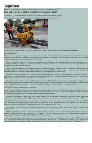 Desde los 80 la utiliza para controlar la inflación y favorecer las exportaciones hacia EU
Caso aparte en AL, la política mexicana de minisalario: Cepal
Aconseja la OIT instrumentar medidas activas para combatir pobreza y redistribuir ingresos
Critica que la Conasami descuide sus objetivos sociales y las exigencias normativas
De 67.29 pesos diarios, el minisalario para 2014. En la imagen, un trabajador de Gas Natural en la colonia Narvarte de la ciudad de MéxicoFoto María Luisa Severiano
SUSANA GONZÁLEZ G.
México es un caso aparte entre los países de América Latina en política de salario mínimo, ya que desde la década de los 80 la utiliza de
manerarestrictiva, para controlar la inflación y favorecer las exportaciones hacia Estados Unidos con el fin de competir con China, indica un análisis
de la Comisión Económica para América Latina y el Caribe (Cepal).
Ello pese a que ratificó el convenio 121 de la Organización Internacional del Trabajo (OIT), el cual, para fijar el salario mínimo, exige tomar en
cuenta las necesidades del trabajador y su familia como factores económicos en relación con el nivel de desarrollo del país, la productividad y la
conveniencia de lograr un alto nivel de empleo.
La OIT estipula que contar con una política activa de salarios mínimos contribuye a combatir la pobreza y redistribuir el ingreso, destaca la
Cepal. En cambio, una política restrictiva, con bajos salarios, asegura la rentabilidad de las empresas, aun si no hay aumento de la productividad,
pero inhibe la innovación tecnológica en países donde predominan las actividades intensivas en mano de obra.
La investigación de la Cepal fustiga a la Comisión Nacional de Salarios Mínimos (Conasami), organismo tripartita encargado de revisarlos, al
aseverar queel Poder Ejecutivo lleva la voz determinante de los incrementos con base en la inflación esperada el siguiente año, sin compensar las
pérdidas originadas en errores de cálculo en la inflación del año anterior.
El estancamiento de los salarios mínimos, abunda, revela las limitaciones del tripartidismo en la Conasami por la presión de los empresarios y la
subordinación de los sindicatos al gobierno, mismos que por no rendir cuentas a sus bases convierten la comisión en una correa de transmisión de los
objetivos de las políticas macroeconómicas y del modelo exportador, descuidando sus objetivos sociales y las exigencias normativas.
Con Peña Nieto sigue el estancamiento del minisalario
El salario mínimo ha llegado a duplicarse en algunos países latinoamericanos. Incluso hay casos, como Nicaragua, donde creció más que su producto
interno bruto (PIB), pero México constituye un caso aparte, porque mantiene desde los años 80, sin variación, la misma política restrictiva, puntualiza
la investigación, publicada este mes por su subsede regional, a cargo de Graciela Bensusán.
El gobierno del presidente Enrique Peña Nieto, advierte, continúa con la tendencia al estancamiento, sin intentar siquiera una mínima
recuperación, considerando que en la actualidad el salario mínimo sólo equivale en términos reales a la tercera parte del que se obtenía en 1982.
De 1980 a 2000, el minisalario mexicano perdió más de las dos terceras partes de su valor y luego se erosionó más de 7 por ciento hasta 2009. En
plena crisis financiera, México fue uno de los pocos países de la región que no tuvo una política salarial activa. Además de bajo, ese sueldo se
mantuvo sin variación entre 2008 y 2012, cuando la caída de su PIB fue de las más altas en la región.
Así, el salario mínimo de México es el más bajo entre las naciones más desarrolladas de América Latina, incluso respecto de algunas países
centroamericanos.
En 2011, ejemplifica el organismo, el sueldo mínimo en México llegaba a 147 dólares por mes, equivalentes entonces a la mitad de los 300 que se
pagaban en Uruguay, menos de la tercera parte de los 475 en Argentina y menos de la mitad de los 372 en Chile. El minisalario mexicano también lo
superaban los 516 dólares de Costa Rica, 224 de El Salvador y 273 de Guatemala.
Las cifras consignadas por la Cepal no cambian mucho a la fecha, ya que el salario mínimo en México se fijó para 2013 en 64.76 pesos por día,
que a la cotización actual de 13.26 pesos por dólar ascienden a sólo 146.5 dólares al mes. Con el aumento de 2.53 pesos (3.9 por ciento) que la
Conasami autorizó la semana pasada, en 2014 el minisalario será de 67.29 pesos diarios, es decir, apenas 2 mil 18 pesos o 152 dólares al mes.
 