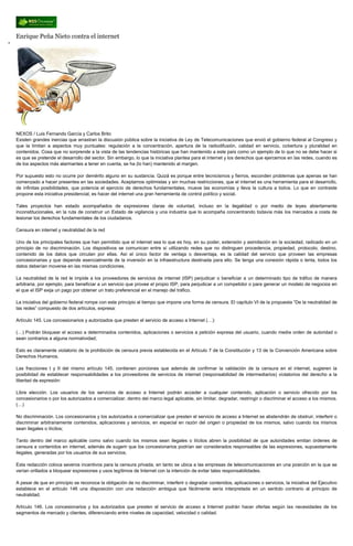 Enrique Peña Nieto contra el internet
NEXOS / Luis Fernando García y Carlos Brito
Existen grandes inercias que arrastran la discusión pública sobre la iniciativa de Ley de Telecomunicaciones que envió el gobierno federal al Congreso y
que la limitan a aspectos muy puntuales: regulación a la concentración, apertura de la radiodifusión, calidad en servicio, cobertura y pluralidad en
contenidos. Cosa que no sorprende a la vista de las tendencias históricas que han mantenido a este país como un ejemplo de lo que no se debe hacer si
es que se pretende el desarrollo del sector. Sin embargo, lo que la iniciativa plantea para el internet y los derechos que ejercemos en las redes, cuando es
de los aspectos más alarmantes a tener en cuenta, se ha (lo han) mantenido al margen.
Por supuesto esto no ocurre por demérito alguno en su sustancia. Quizá es porque entre tecnicismos y fierros, esconden problemas que apenas se han
comenzado a hacer presentes en las sociedades. Aceptamos optimistas y sin muchas restricciones, que el internet es una herramienta para el desarrollo,
de infinitas posibilidades, que potencia el ejercicio de derechos fundamentales, mueve las economías y lleva la cultura a todos. Lo que en contraste
propone esta iniciativa presidencial, es hacer del internet una gran herramienta de control político y social.
Tales proyectos han estado acompañados de expresiones claras de voluntad, incluso en la ilegalidad o por medio de leyes abiertamente
inconstitucionales, en la ruta de construir un Estado de vigilancia y una industria que lo acompaña concentrando todavía más los mercados a costa de
lesionar los derechos fundamentales de los ciudadanos.
Censura en internet y neutralidad de la red
Uno de los principales factores que han permitido que el internet sea lo que es hoy, en su poder, extensión y asimilación en la sociedad, radicado en un
principio de no discriminación. Los dispositivos se comunican entre sí utilizando redes que no distinguen procedencia, propiedad, protocolo, destino,
contenido de los datos que circulan por ellas. Así el único factor de ventaja o desventaja, es la calidad del servicio que proveen las empresas
concesionarias y que depende esencialmente de la inversión en la infraestructura destinada para ello. Se tenga una conexión rápida o lenta, todos los
datos deberían moverse en las mismas condiciones.
La neutralidad de la red le impide a los proveedores de servicios de internet (ISP) perjudicar o beneficiar a un determinado tipo de tráfico de manera
arbitraria; por ejemplo, para beneficiar a un servicio que provee el propio ISP, para perjudicar a un competidor o para generar un modelo de negocios en
el que el ISP exija un pago por obtener un trato preferencial en el manejo del tráfico.
La iniciativa del gobierno federal rompe con este principio al tiempo que impone una forma de censura. El capítulo VI de la propuesta “De la neutralidad de
las redes” compuesto de dos artículos, expresa:
Artículo 145. Los concesionarios y autorizados que presten el servicio de acceso a Internet (…):
(…) Podrán bloquear el acceso a determinados contenidos, aplicaciones o servicios a petición expresa del usuario, cuando medie orden de autoridad o
sean contrarios a alguna normatividad;
Esto es claramente violatorio de la prohibición de censura previa establecida en el Artículo 7 de la Constitución y 13 de la Convención Americana sobre
Derechos Humanos.
Las fracciones I y II del mismo artículo 145, contienen porciones que además de confirmar la validación de la censura en el internet, sugieren la
posibilidad de establecer responsabilidades a los proveedores de servicios de internet (responsabilidad de intermediarios) violatorios del derecho a la
libertad de expresión:
Libre elección. Los usuarios de los servicios de acceso a Internet podrán acceder a cualquier contenido, aplicación o servicio ofrecido por los
concesionarios o por los autorizados a comercializar, dentro del marco legal aplicable, sin limitar, degradar, restringir o discriminar el acceso a los mismos.
(…)
No discriminación. Los concesionarios y los autorizados a comercializar que presten el servicio de acceso a Internet se abstendrán de obstruir, interferir o
discriminar arbitrariamente contenidos, aplicaciones y servicios, en especial en razón del origen o propiedad de los mismos, salvo cuando los mismos
sean ilegales o ilícitos;
Tanto dentro del marco aplicable como salvo cuando los mismos sean ilegales o ilícitos abren la posibilidad de que autoridades emitan órdenes de
censura a contenidos en internet, además de sugerir que los concesionarios podrían ser considerados responsables de las expresiones, supuestamente
ilegales, generadas por los usuarios de sus servicios.
Esta redacción coloca severos incentivos para la censura privada, en tanto se ubica a las empresas de telecomunicaciones en una posición en la que se
verían orillados a bloquear expresiones y usos legítimos de Internet con la intención de evitar tales responsabilidades.
A pesar de que en principio se reconoce la obligación de no discriminar, interferir o degradar contenidos, aplicaciones o servicios, la iniciativa del Ejecutivo
establece en el artículo 146 una disposición con una redacción ambigua que fácilmente sería interpretada en un sentido contrario al principio de
neutralidad.
Artículo 146. Los concesionarios y los autorizados que presten el servicio de acceso a Internet podrán hacer ofertas según las necesidades de los
segmentos de mercado y clientes, diferenciando entre niveles de capacidad, velocidad o calidad.
 