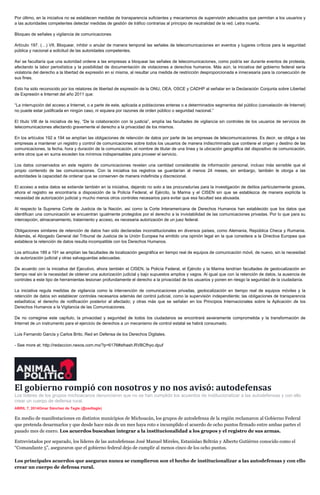 Por último, en la iniciativa no se establecen medidas de transparencia suficientes y mecanismos de supervisión adecuados que permitan a los usuarios y
a las autoridades competentes detectar medidas de gestión de tráfico contrarias al principio de neutralidad de la red. Letra muerta.
Bloqueo de señales y vigilancia de comunicaciones
Artículo 197. (…) VII. Bloquear, inhibir o anular de manera temporal las señales de telecomunicaciones en eventos y lugares críticos para la seguridad
pública y nacional a solicitud de las autoridades competentes.
Así se facultaría que una autoridad ordene a las empresas a bloquear las señales de telecomunicaciones, como podría ser durante eventos de protesta,
afectando la labor periodística y la posibilidad de documentación de violaciones a derechos humanos. Más aún, la iniciativa del gobierno federal sería
violatoria del derecho a la libertad de expresión en sí misma, al resultar una medida de restricción desproporcionada e innecesaria para la consecución de
sus fines.
Esto ha sido reconocido por los relatores de libertad de expresión de la ONU, OEA, OSCE y CADHP al señalar en la Declaración Conjunta sobre Libertad
de Expresión e Internet del año 2011 que:
“La interrupción del acceso a Internet, o a parte de este, aplicada a poblaciones enteras o a determinados segmentos del público (cancelación de Internet)
no puede estar justificada en ningún caso, ni siquiera por razones de orden público o seguridad nacional.”
El título VIII de la iniciativa de ley, “De la colaboración con la justicia”, amplía las facultades de vigilancia sin controles de los usuarios de servicios de
telecomunicaciones afectando gravemente el derecho a la privacidad de los mismos.
En los artículos 192 a 194 se amplían las obligaciones de retención de datos por parte de las empresas de telecomunicaciones. Es decir, se obliga a las
empresas a mantener un registro y control de comunicaciones sobre todos los usuarios de manera indiscriminada que contiene el origen y destino de las
comunicaciones, la fecha, hora y duración de la comunicación, el nombre de titular de una línea y la ubicación geográfica del dispositivo de comunicación,
entre otros que en suma exceden los mínimos indispensables para proveer el servicio.
Los datos conservados en este registro de comunicaciones revelan una cantidad considerable de información personal, incluso más sensible que el
propio contenido de las comunicaciones. Con la iniciativa los registros se guardarían al menos 24 meses, sin embargo, también le otorga a las
autoridades la capacidad de ordenar que se conserven de manera indefinida y discrecional.
El acceso a estos datos se extiende también en la iniciativa, dejando no solo a las procuradurías para la investigación de delitos particularmente graves,
ahora el registro se encontraría a disposición de la Policía Federal, el Ejército, la Marina y el CISEN sin que se establezca de manera explícita la
necesidad de autorización judicial y mucho menos otros controles necesarios para evitar que esa facultad sea abusada.
Al respecto la Suprema Corte de Justicia de la Nación, así como la Corte Interamericana de Derechos Humanos han establecido que los datos que
identifican una comunicación se encuentran igualmente protegidos por el derecho a la inviolabilidad de las comunicaciones privadas. Por lo que para su
intercepción, almacenamiento, tratamiento y acceso, es necesaria autorización de un juez federal.
Obligaciones similares de retención de datos han sido declaradas inconstitucionales en diversos países, como Alemania, República Checa y Rumania.
Además, el Abogado General del Tribunal de Justicia de la Unión Europea ha emitido una opinión legal en la que considera a la Directiva Europea que
establece la retención de datos resulta incompatible con los Derechos Humanos.
Los artículos 189 a 191 se amplían las facultades de localización geográfica en tiempo real de equipos de comunicación móvil, de nuevo, sin la necesidad
de autorización judicial y otras salvaguardas adecuadas.
De acuerdo con la iniciativa del Ejecutivo, ahora también el CISEN, la Policía Federal, el Ejército y la Marina tendrían facultades de geolocalización en
tiempo real sin la necesidad de obtener una autorización judicial y bajo supuestos amplios y vagos. Al igual que con la retención de datos, la ausencia de
controles a este tipo de herramientas lesionan profundamente el derecho a la privacidad de los usuarios y ponen en riesgo la seguridad de la ciudadanía.
La iniciativa regula medidas de vigilancia como la intervención de comunicaciones privadas, geolocalización en tiempo real de equipos móviles y la
retención de datos sin establecer controles necesarios además del control judicial, como la supervisión independiente; las obligaciones de transparencia
estadística; el derecho de notificación posterior al afectado; y otras más que se señalan en los Principios Internacionales sobre la Aplicación de los
Derechos Humanos a la Vigilancia de las Comunicaciones.
De no corregirse este capítulo, la privacidad y seguridad de todos los ciudadanos se encontrará severamente comprometida y la transformación de
Internet de un instrumento para el ejercicio de derechos a un mecanismo de control estatal se habrá consumado.
Luis Fernando García y Carlos Brito, Red en Defensa de los Derechos Digitales.
- See more at: http://redaccion.nexos.com.mx/?p=6176#sthash.RVBCfhyo.dpuf
El gobierno rompió con nosotros y no nos avisó: autodefensas
Los líderes de los grupos michoacanos denunciaron que no se han cumplido los acuerdos de institucionalizar a las autodefensas y con ello
crear un cuerpo de defensa rural.
ABRIL 7, 2014Omar Sánchez de Tagle (@osdtagle)
En medio de manifestaciones en distintos municipios de Michoacán, los grupos de autodefensa de la región reclamaron al Gobierno Federal
que pretenda desarmarlos y que desde hace más de un mes haya roto e incumplido el acuerdo de ocho puntos firmado entre ambas partes el
pasado mes de enero. Los acuerdos buscaban integrar a la institucionalidad a los grupos y el registro de sus armas.
Entrevistados por separado, los líderes de las autodefensas José Manuel Mireles, Estanislao Beltrán y Alberto Gutiérrez conocido como el
“Comandante 5”, aseguraron que el gobierno federal dejo de cumplir al menos cinco de los ocho puntos.
Los principales acuerdos que aseguran nunca se cumplieron son el hecho de institucionalizar a las autodefensas y con ello
crear un cuerpo de defensa rural.
 