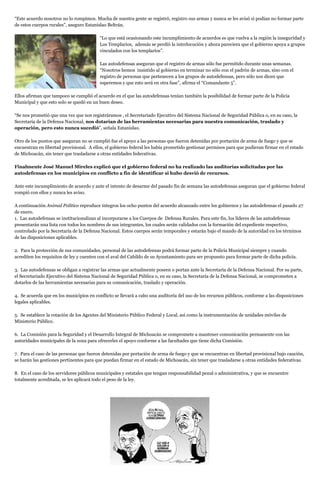 “Este acuerdo nosotros no lo rompimos. Mucha de nuestra gente se registró, registro sus armas y nunca se les avisó si podían no formar parte
de estos cuerpos rurales”, aseguro Estanislao Beltrán.
“Lo que está ocasionando este incumplimiento de acuerdos es que vuelva a la región la inseguridad y
Los Templarios, además se perdió la interlocución y ahora pareciera que el gobierno apoya a grupos
vinculados con los templarios”.
Las autodefensas aseguran que el registro de armas sólo fue permitido durante unas semanas.
“Nosotros hemos insistido al gobierno en terminar no sólo con el padrón de armas, sino con el
registro de personas que pertenecen a los grupos de autodefensas, pero sólo nos dicen que
esperemos y que esto será en otra fase”, afirma el “Comandante 5”.
Ellos afirman que tampoco se cumplió el acuerdo en el que las autodefensas tenían también la posibilidad de formar parte de la Policía
Municipal y que esto solo se quedó en un buen deseo.
“Se nos prometió que una vez que nos registráramos , el Secretariado Ejecutivo del Sistema Nacional de Seguridad Pública o, en su caso, la
Secretaría de la Defensa Nacional, nos dotarían de las herramientas necesarias para nuestra comunicación, traslado y
operación, pero esto nunca sucedió”, señala Estanislao.
Otro de los puntos que aseguran no se cumplió fue el apoyo a las personas que fueron detenidas por portación de arma de fuego y que se
encuentran en libertad provisional. A ellos, el gobierno federal les había prometido gestionar permisos para que pudieran firmar en el estado
de Michoacán, sin tener que trasladarse a otras entidades federativas.
Finalmente José Manuel Mireles explicó que el gobierno federal no ha realizado las auditorías solicitadas por las
autodefensas en los municipios en conflicto a fin de identificar si hubo desvió de recursos.
Ante este incumplimiento de acuerdo y ante el intento de desarme del pasado fin de semana las autodefensas aseguran que el gobierno federal
rompió con ellos y nunca les aviso.
A continuación Animal Político reproduce íntegros los ocho puntos del acuerdo alcanzado entre los gobiernos y las autodefensas el pasado 27
de enero.
1. Las autodefensas se institucionalizan al incorporarse a los Cuerpos de Defensa Rurales. Para este fin, los líderes de las autodefensas
presentarán una lista con todos los nombres de sus integrantes, los cuales serán validados con la formación del expediente respectivo,
controlado por la Secretaría de la Defensa Nacional. Estos cuerpos serán temporales y estarán bajo el mando de la autoridad en los términos
de las disposiciones aplicables.
2. Para la protección de sus comunidades, personal de las autodefensas podrá formar parte de la Policía Municipal siempre y cuando
acrediten los requisitos de ley y cuenten con el aval del Cabildo de su Ayuntamiento para ser propuesto para formar parte de dicha policía.
3. Las autodefensas se obligan a registrar las armas que actualmente poseen o portan ante la Secretaría de la Defensa Nacional. Por su parte,
el Secretariado Ejecutivo del Sistema Nacional de Seguridad Pública o, en su caso, la Secretaría de la Defensa Nacional, se comprometen a
dotarlos de las herramientas necesarias para su comunicación, traslado y operación.
4. Se acuerda que en los municipios en conflicto se llevará a cabo una auditoría del uso de los recursos públicos, conforme a las disposiciones
legales aplicables.
5. Se establece la rotación de los Agentes del Ministerio Público Federal y Local, así como la instrumentación de unidades móviles de
Ministerio Público.
6. La Comisión para la Seguridad y el Desarrollo Integral de Michoacán se compromete a mantener comunicación permanente con las
autoridades municipales de la zona para ofrecerles el apoyo conforme a las facultades que tiene dicha Comisión.
7. Para el caso de las personas que fueron detenidas por portación de arma de fuego y que se encuentran en libertad provisional bajo caución,
se harán las gestiones pertinentes para que puedan firmar en el estado de Michoacán, sin tener que trasladarse a otras entidades federativas.
8. En el caso de los servidores públicos municipales y estatales que tengan responsabilidad penal o administrativa, y que se encuentre
totalmente acreditada, se les aplicará todo el peso de la ley.
 