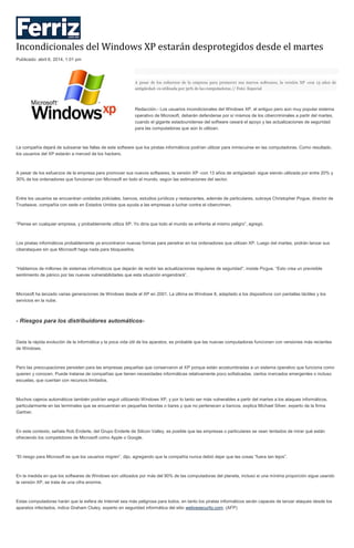 Incondicionales del Windows XP estarán desprotegidos desde el martes
Publicado: abril 6, 2014, 1:01 pm
A pesar de los esfuerzos de la empresa para promover sus nuevos softwares, la versión XP -con 13 años de
antigüedad- es utilizada por 30% de las computadoras // Foto: Especial
Redacción.- Los usuarios incondicionales del Windows XP, el antiguo pero aún muy popular sistema
operativo de Microsoft, deberán defenderse por sí mismos de los cibercriminales a partir del martes,
cuando el gigante estadounidense del software cesará el apoyo y las actualizaciones de seguridad
para las computadoras que aún lo utilizan.
La compañía dejará de subsanar las fallas de este software que los piratas informáticos podrían utilizar para inmiscuirse en las computadoras. Como resultado,
los usuarios del XP estarán a merced de los hackers.
A pesar de los esfuerzos de la empresa para promover sus nuevos softwares, la versión XP -con 13 años de antigüedad- sigue siendo utilizada por entre 20% y
30% de los ordenadores que funcionan con Microsoft en todo el mundo, según las estimaciones del sector.
Entre los usuarios se encuentran unidades policiales, bancos, estudios jurídicos y restaurantes, además de particulares, subraya Christopher Pogue, director de
Trustwave, compañía con sede en Estados Unidos que ayuda a las empresas a luchar contra el cibercrimen.
“Piense en cualquier empresa, y probablemente utiliza XP. Yo diría que todo el mundo se enfrenta al mismo peligro”, agregó.
Los piratas informáticos probablemente ya encontraron nuevas formas para penetrar en los ordenadores que utilizan XP. Luego del martes, podrán lanzar sus
ciberataques sin que Microsoft haga nada para bloquearlos.
“Hablamos de millones de sistemas informáticos que dejarán de recibir las actualizaciones regulares de seguridad”, insiste Pogue. “Esto crea un previsible
sentimiento de pánico por las nuevas vulnerabilidades que esta situación engendrará”.
Microsoft ha lanzado varias generaciones de Windows desde el XP en 2001. La última es Windows 8, adaptado a los dispositivos con pantallas táctiles y los
servicios en la nube.
- Riesgos para los distribuidores automáticos-
Dada la rápida evolución de la informática y la poca vida útil de los aparatos, es probable que las nuevas computadoras funcionen con versiones más recientes
de Windows.
Pero las preocupaciones persisten para las empresas pequeñas que conservaron el XP porque están acostumbradas a un sistema operativo que funciona como
quieren y conocen. Puede tratarse de compañías que tienen necesidades informáticas relativamente poco sofisticadas, ciertos mercados emergentes o incluso
escuelas, que cuentan con recursos limitados.
Muchos cajeros automáticos también podrían seguir utilizando Windows XP, y por lo tanto ser más vulnerables a partir del martes a los ataques informáticos,
particularmente en las terminales que se encuentran en pequeñas tiendas o bares y que no pertenecen a bancos, explica Michael Silver, experto de la firma
Gartner.
En este contexto, señala Rob Enderle, del Grupo Enderle de Silicon Valley, es posible que las empresas o particulares se vean tentados de mirar qué están
ofreciendo los competidores de Microsoft como Apple o Google.
“El riesgo para Microsoft es que los usuarios migren”, dijo, agregando que la compañía nunca debió dejar que las cosas “fuera tan lejos”.
En la medida en que los softwares de Windows son utilizados por más del 90% de las computadoras del planeta, incluso si una mínima proporción sigue usando
la versión XP, se trata de una cifra enorme.
Estas computadoras harán que la esfera de Internet sea más peligrosa para todos, en tanto los piratas informáticos serán capaces de lanzar ataques desde los
aparatos infectados, indica Graham Cluley, experto en seguridad informática del sitio welivesecurity.com. (AFP)
 