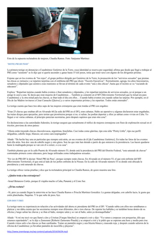 Foto de la supuesta reclutadora de mujeres, Claudia Ramos. Foto: Sanjuana Martínez
“HOTEL PRI DE PASO”
La primera testigo en denunciar a Cuauhtémoc Gutiérrez de la Torre, cuya identidad se reserva por seguridad, afirma que desde que llegó a trabajar al
PRI como “asistente” se le dijo que si quería ascender y ganar hasta 15 mil pesos, tenía que tener sexo con alguno de los dirigentes priistas.
Expone que en los eventos de “los rojos”, el grupo político dirigido por Gutiérrez de la Torre, la promoción de los “servicios sexuales” que prestan
las chicas es rutinaria y se reparten tarjetitas con el emblema del PRI que dicen: “Escorts Ejecutivas”. Normalmente, agrega, los altos funcionarios,
senadores y diputados que asisten a esas reuniones se llevan al término de cada evento “una o dos chicas”, hasta que el recinto se va “vaciando de
edecanes”.
Explica: “Repartían tarjetas cuando había eventos e iban senadores y diputados, y les repartían tarjetitas de servicios sexuales, yo sé porque a un
amigo le cayó a una. Se decía que eran mujeres de Cuauhtémoc… También se comentó en el MT (Movimiento Territorial) que la mitad era para
Cuauhtémoc y la otra mitad para las chavas, se iban todo el día con ellos… Cuando había eventos era cuando salían las tarjetas. Por ejemplo, en el
Día de las Madres invitaron a César Camacho [Quiroz] y a varios importantes priistas y les repartían. Todos están enterados”.
La testigo cuenta que hace tres años supo de las mujeres extranjeras que eran traídas al PRI con engaños:
“Eran 25 chavas que estaban allí en Alvarado 60 [la sede del PRI en el DF], eran cubanas. Hubo un operativo y algunas declararon estar engañadas,
las traían dizque para apoyarlas, pero tenían que prostituirse porque si no, si salían, las podían deportar y ellos ya sabían como vivían en Cuba. Yo
llegué a ver varias cubanas, al principio parecían secretarias, pero después supimos que eran otra cosa”.
En declaraciones a las autoridades federales, la testigo asegura que actualmente el tráfico de mujeres extranjeras con fines de explotación sexual en el
tricolor, proviene de otros países:
“Ahora están trayendo chavas checoslovacas, argentinas, brasileñas. Casi todas como güeritas, tipo esta niña “Pretty Little”, tipo ese perfil:
delgaditas, cabello largo, blancas; así como cara respingadita”.
Añade: “De hecho hay una en particular que siempre está atrás, en sus eventos de él [de Cuauhtémoc Gutiérrez]. En todas las fotos de los eventos
está ella atrás. Son dos: una de cabello negro y otra güera. Son las que más han durado a partir de que entraron a la presidencia. Las hacen quedarse
hasta la madrugada porque se van con él a comer, o a su casa”.
También plantea que en la calle Puente de Alvarado número 53, donde está la presidencia del PRI del Distrito Federal, “esta saturado de chavas”
contratadas primero como edecanes, pero luego utilizadas como trabajadoras sexuales.
“En vez de PRI-DF le decían ‘Hotel PRI de Paso’, porque siempre están chavas. En Alvarado en el número 53, el que está enfrente del MT
(Movimiento Territorial), el que está al lado de los pollos enfrente de la Nissan. En la calle de Alvarado número 53 es donde está ubicada la
presidencia y está saturado de chavas.
La testigo ofrece varias pruebas y dice que la reclutadora principal es Claudia Ramos, de quien muestra una foto.
–¿Quién traía a las extranjeras?
–Israel Betanzos Cortés, porque él viajaba mucho a Cuba, Panamá y el Cono Sur.
–¿Él las recluta?
–Sí, pero ya cuando llegan la entrevista se las hace Claudia Ramos o Priscila Martínez González: Le gustan delgadas, con cabello lacio, le gusta que
estén planchadas, flaquitas. Y la que sube de peso, bye.
CON DOS Y TRES
La testigo narra su experiencia en relación a las actividades del ahora ex presidente del PRI en el DF: “Cuando subía con ellos nos sentábamos a
platicar y me daba cuenta que las secretarias siempre eran diferentes, dos o tres chavas. De repente les hablaba y se tardaban horas dentro de su
oficina y luego salían las chavas y se iban al baño, siempre salen y se van al baño, salen ya desmaquilladas”.
Añade: “A mí me tocó ver que llamó a dos y Cristian [Vargas Sánchez] se empezó a reír y dijo: “Ya vamos a empezar con porquerías, dile que
estamos esperándolo”; se lo dijo a Zamorano [Roberto Zamorano Pineda] y se empezó a reír y le pidió que se esperara una hora y media para irse.
Cuando vimos salir a las chavas ya iban cambiadas. Traían un pantalón negro y una blusita blanca y mascada roja, y después cuando salieron de la
oficina de Cuauhtémoc ya llevaban pantalón de mezclilla y playeras”.
http://www.sinembargo.mx/wp-content/uploads/2014/04/04.mp3
 