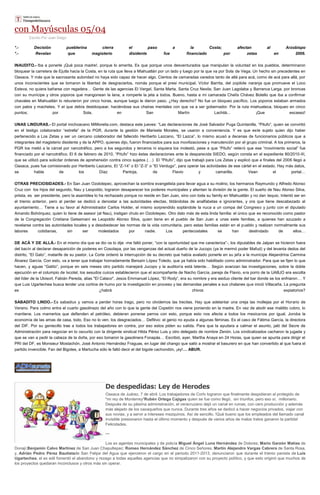 con Mayúsculas 05/04
Escrito Por Juan Diego
*.- Decisión pueblerina cierra el paso a la Costa; afectan al Arzobispo
*.- Revelan que magisterio disidente fue financiado por zetas en 2006.
INAUDITO.- Iba a ponerle ¡Qué poca madre!, porque lo amerita. Es que porque unos desventurados que manipulan la voluntad en los pueblos, determinaron
bloquear la carretera de Ejutla hacia la Costa, en la ruta que lleva a Miahuatlán por un lado y luego por la que va por Sola de Vega. Un hecho sin precedentes en
Oaxaca. Y más que la sacrosanta autoridad no haya sido capaz de hacer algo. Cientos de camaradas varados tanto de allá para acá, como de acá para allá, por
unos inconscientes que se tomaron la libertad de desgraciarlos, nomás porque el presi municipal, Víctor Barrita, del zopilote naranja que promueve el Loco
Esteva, no quiera bañarse con regadera… Gente de las agencias El Vergel, Santa Marta, Santa Cruz Nexila, San Juan Lagolaba y Barranca Larga, por broncas
con su munícipe y otros yoporos que mangonean la lana, a romperle la jeta a todos. Bueno, hasta a mi camarada Chelís Chávez Botello que iba a confirmar
chavales en Miahuatlán lo retuvieron por cinco horas, aunque luego le dieron paso. ¿Hay derecho? No fue un bloqueo pacífico. Los yoporos estaban armados
con palos y machetes. Y el que debía desbloquear, haciéndose sus chairas mentales con que va a ser gobernador. Por la ruta miahuateca, bloqueo en cinco
puntos; por Sola, en San Martín Lachilá… ¡Que escasez!
UNAS LINDURAS.- El portal michoacano MiMorelia.com, destaca este jueves: “Las declaraciones de José Salvador Puga Quintanilla, “Pitufo”, quien se convirtió
en el testigo colaborador “estrella” de la PGR, durante la gestión de Marisela Morales, se usaron a conveniencia. Y es que este sujeto quien dijo haber
pertenecido a Los Zetas y ser un cercano colaborador del fallecido Heriberto Lazcano, “El Lazca”, lo mismo acusó a decenas de funcionarios públicos que a
integrantes del magisterio disidente y de la APPO, quienes dijo, fueron financiados para sus movilizaciones y manutención por el grupo criminal. A los primeros, la
PGR los metió a la cárcel por narcotráfico, pero a los segundos y terceros ni siquiera los molestó, pese a que “Pitufo” reiteró que ese “movimiento social” fue
financiado por el narcotráfico. El 6 de febrero de 2010, “Pitufo” hizo éstas declaraciones ante la desparecida SIEDO, según consta en el expediente 80/2010-III,
que se utilizó para solicitar órdenes de aprehensión contra cinco sujetos (…) El “Pitufo”, dijo que trabajó para Los Zetas y explicó que a finales del 2006 llegó a
Oaxaca, pues fue comisionado por Heriberto Lazcano, El “Z-14” o El “Z-3” o “El Verdugo”, para operar las actividades de ese cártel en el estado. Hay más datos,
se habla de los Díaz Pantoja, de Flavio y camarilla. Vean el portal…
OTRAS PRECIOSIDADES.- En San Juan Ozolotepec, aprovechan la sombra evangelista para llevar agua a su molino, los hermanos Raymundo y Alfredo Alonso
Cruz con los hijos del segundo, Nau y Leopoldo, lograron desaparecer los poderes municipales y alientan la división de la gente. El sueño de Nau Alonso Silva,
priista, es ser presidente, pero la asamblea lo ha rechazado porque no reside en San Juan, sino con toda su family en Miahuatlán y no dan tequio. Intentó ser en
el trienio anterior, pero al perder se dedicó a denostar a las autoridades electas, tildándolas de analfabetas e ignorantes, y ora que tiene descabezado al
ayuntamiento… Tiene a su favor al Administrador Carlos Holder, el mismo sorprendido soplándole la nuca a un compa del Congreso y junto con el diputado
Amando Bohórquez, quien lo tiene de asesor (al Nau), instigan chulo en Ozolotepec. Otro dato más de esta linda familia: el único que es reconocido como pastor
de la Congregación Cristiana Getsemaní es Leopoldo Alonso Silva, quien tiene en el pueblo de San Juan a unas siete familias, a quienes han azuzado a
revelarse contra las autoridades locales y a desobedecer las normas de la vida comunitaria, pero estas familias están en el pueblo y realizan normalmente sus
labores cotidianas, sin ser molestados por nadie. Los pentecostales se han deslindado de ellos…
DE ACÁ Y DE ALLÁ.- En el mismo día que se dio os lo dije -me faltó poner, “con la oportunidad que me caracteriza”-, los diputables de Jalpan se hicieron fuera
del bacín al declarar desaparición de poderes en Cosolapa, por las venganzas del actual dueño de la Jucopo (ya le mermó poder Mafud) y del levanta dedos del
distrito, “El Gato”, matarife de su pastor. La Corte ordenó la interrupción de su decreto que había avalado ponerle en su jefa a la munícipe Alejandrina Carmina
Álvarez García. Con esto, va a tener que trabajar honradamente Bersaín López Toledo, que ya había sido habilitado como administrador. Para que se fijen lo que
hacen, y aguas “Gatito”, porque en seis meses otro partido manejará Jucopo y la auditoría está latente… Según avanzan las investigaciones, sobre la doble
ejecución en el columpio de Ixcotel, los sesudos cuicos establecieron que el acompañante de Nacho García, pareja de Flavio, era porro de la UABJO era escolta
del líder de la Ubisort, Fabián Pereda, alias "El Calaco". Jesús Emmanuel López, “El Rody”, era su nombre y era asiduo cliente del bar donde se los enfriaron… Y
que Luis Ugartechea busca tender una cortina de humo por la investigación en proceso y las demandas penales a sus chalanes que inició Villacaña. La pregunta
es ¿habrá chivos expiatorios?
SABADITO LINDO.- Es sabadiux y vamos a perder horas trago, pero no olvidemos las trecitas. Hay que adelantar una oreja las mollejas por el Horario de
Verano. Para colmo entra el cuarto gasolinazo del año con lo que la gente del Copetón nos viene poniendo en la madre. En vez de abolir ese maldito cobro, lo
mantiene. Los mamertos que defienden el petróleo, debieran ponerse perros con esto, porque esto nos afecta a todos los mexicanos por igual. Joroba la
economía de las amas de casa, todo. Eso no lo ven, los desgraciados… Defitivo: el genio no ayuda a algunas féminas. Es el caso de Fátima García, la directora
del DIF. Por su geniecillo trae a todos los trabajadores en contra, por eso estos piden su salida. Para que la ayudara a calmar el asunto, jaló del Secre de
Administración para negociar en lo oscurito con la dirigente sindical Hilda Pérez Luis y otro delegado de nombre Zenón. Los sindicalizados cacharon la jugada y
que se van a pedir la cabeza de la doña, por eso tomaron la gasolinera Fonapás… Escribió, ayer, Martha Anaya en 24 Horas, que quien se apunta para dirigir el
PRI del DF, es Monsieur Mostachón, José Antonio Hernández Fraguas, en lugar del chango que salió a mostrar el basurero en que han convertido al que fuera el
partido invencible. Fan del Bigotes, a Martucha sólo le faltó decir el del bigote cachondón, ¡ay!… ABUR.
De despedidas: Ley de Herodes
Oaxaca de Juárez, 7 de abril. Los trabajadores de Cortv lograron que finalmente despidieran al protegido de
"mi rey de Monterrey"Rubén Ortega Cajigas quien se fue como llegó, sin triunfos, pero eso sí, millonario.
Después de su pésima administración, el veracruzano dejó un canal en ruinas, con cero producción y además
más alejado de los oaxaqueños que nunca. Durante tres años se dedicó a hacer negocios privados, viajar con
sus novias, y a servir a intereses mezquinos. Así de sencillo. !Qué bueno que los empleados del llamado canal
invisible presionaron hasta el último momento y después de varios años de malos tratos ganaron la partida!
Felicidades.
***
Los ex agentes municipales y de policía Miguel Ángel Luna Hernández de Dolores; Mario Garzón Matías de
Donají;Benjamín Calvo Martínez de San Juan Chapultepec; Romeo Hernández Sánchez de Cinco Señores; Martín Alejandro Vargas Cabrera de Santa Rosa,
y, Adrián Pedro Pérez Bautistade San Felipe del Agua que ejercieron el cargo en el periodo 2011-2013, denunciaron que durante el trienio panista de Luis
Ugartechea, el ex edil fomentó el abandono y rezago a todas aquellas agencias que no simpatizaron con su proyecto político, y que esto originó que muchos de
los proyectos quedaran inconclusos y otros más sin operar.
 