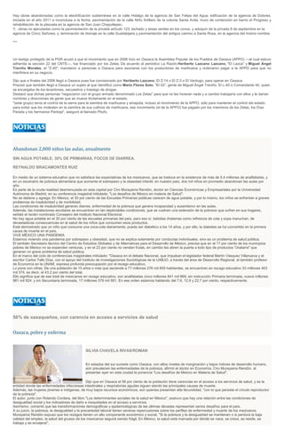 Hay obras abandonadas como la electrificación subterránea en la calle Hidalgo de la agencia de San Felipe del Agua; edificación de la agencia de Dolores,
iniciada en el año 2011 e inconclusa a la fecha; pavimentación de la calle Niño Artillero de la colonia Santa Anita, muro de contención en barrio el Progreso y
rehabilitación de la plazuela en la agencia de San Juan Chapultepec.
Y, obras no ejecutadas como la pavimentación de la privada artículo 123, techado y áreas verdes en los conos, y adoquín de la privada 9 de septiembre en la
agencia de Cinco Señores; y, terminación de drenaje en la calle Guadalajara y pavimentación del antiguo camino a Santa Rosa, en la agencia del mismo nombre.
***
Un testigo protegido de la PGR acusó a que el movimiento que en 2006 hizo en Oaxaca la Asamblea Popular de los Pueblos de Oaxaca (APPO) —al cual estuvo
adherida la sección 22 del CNTE—, fue financiado por los Zetas. De acuerdo al periódico La Razón,Heriberto Lazcano Lazcano, "El Lazca" y Miguel Ángel
Treviño Morales, el "Z-40", mandaron a personas a Oaxaca para asociarse con los productores de marihuana y ordenaron pagar a la APPO para que no
interfiriera en su negocio.
Dijo que a finales del 2006 llegó a Oaxaca pues fue comisionado por Heriberto Lazcano, El Z-14 o El Z-3 o El Verdugo, para operar en Oaxaca.
Precisó que también llegó a Oaxaca un sujeto al que identificó como Mario Flores Soto, "El 02", gente de Miguel Ángel Treviño, El L-40 o Comandante 40, quien
se encargaba de los levantones, secuestros y trasiego de drogas.
Destacó que dichas personas "negociaron con el grupo armado denominado Los Zetas" para que no les hicieran nada y a cambio trabajaría con ellos y le darían
nombres y direcciones de gente que se mueve ilícitamente en el estado.
"(este grupo) tenía el control de la sierra para la siembra de marihuana y amapola, incluso el movimiento de la APPO, sólo para mantener el control del estado
para evitar que los molesten en la siembra de sus cultivos de marihuana, ese movimiento (el de la APPO) fue pagado por los miembros de los Zetas, los Díaz
Parada y los hermanos Pantoja", aseguró el llamado Pitufo.
Abandonan 2,000 niños las aulas, anualmente
SIN AGUA POTABLE, 30% DE PRIMARIAS, FOCOS DE DIARREA.
REYNALDO BRACAMONTES RUIZ
En medio de un sistema educativo que no satisface las expectativas de los mexicanos, que se traduce en la existencia de más de 5.4 millones de analfabetas, y
en un escenario de pobreza alimentaria que aumenta el sobrepeso y la obesidad infantil, en nuestro país, dos mil niños en promedio abandonan las aulas por
año.
Es parte de la cruda realidad desmenuzada en esta capital por Ciro Murayama Rendón, doctor en Ciencias Económicas y Empresariales por la Universidad
Autónoma de Madrid, en su conferencia magistral intitulada: "Los desafíos de México en materia de Salud".
No se detiene y agrega: En México, el 30 por ciento de las Escuelas Primarias públicas carecen de agua potable, y por lo mismo, los niños se enfrentan a graves
problemas de insalubridad y de morbilidad.
Las condiciones de insalubridad generan diarrea, enfermedad de la pobreza que genera incapacidad y ausentismo en las aulas.
Además, las instalaciones escolares se encuentran en tan deplorables condiciones, que se vuelven una extensión de la pobreza que sufren en sus hogares,
señaló el recién nombrado Consejero del Instituto Nacional Electoral.
No hay agua potable en el 30 por ciento de las escuelas primarias del país, pero eso sí, bebidas chatarras como refrescos de cola y sopa maruchan, de
devastadoras consecuencias en la salud de los niños que consumen esos productos.
Está demostrado que un niño que consume una coca-cola diariamente, puede ser diabético a los 14 años, y por ello, la diabetes se ha convertido en la primera
causa de muerte en el país.
VIVE MÉXICO UNA PANDEMIA
Estamos viviendo una pandemia por sobrepeso y obesidad, que no se explica solamente por conductas individuales, sino es un problema de salud pública.
El también Secretario técnico del Centro de Estudios Globales y de Alternativas para el Desarrollo de México, precisa que en el 17 por ciento de los municipios
pobres de México no se expenden verduras, y en el 23 por ciento no venden frutas, en cambio les abren la puerta a todo tipo de productos "chatarra" que
generan un grave problema de salud pública.
En el marco del ciclo de conferencias magistrales intitulado: "Oaxaca en el debate Nacional, que impulsan el legislador federal Martín Vásquez Villanueva y el
escritor Carlos Tello Díaz, con el apoyo del Instituto de Investigaciones Sociológicas de la UABJO, a través del área de Desarrollo Regional, el también profesor
de Economía en la UNAM, expresa profunda preocupación por el rezago educativo.
Lo pone con cifras: De una población de 15 años o más que asciende a 77 millones 276 mil 855 habitantes, se encuentran en rezago educativo 33 millones 403
mil 374. es decir, el 43.2 por ciento del total.
Ello significa que de ese total de mexicanos en rezago educativo, son analfabetas cinco millones 841 mil 869; sin instrucción Primaria terminada, nueve millones
981 mil 924; y sin Secundaria terminada, 17 millones 579 mil 581. En ese orden estamos hablando del 7.6, 12.9 y 22.7 por ciento, respectivamente.
56% de oaxaqueños, con carencia en acceso a servicios de salud
Oaxaca, pobre y enferma
SILVIA CHAVELA RIVAS/ROMAN
En estados del sur-sureste como Oaxaca, con altos niveles de marginación y bajos índices de desarrollo humano,
aún prevalecen las enfermedades de la pobreza, afirmó el doctor en Economía, Ciro Murayama Rendón, al
presentar ayer en esta ciudad la ponencia "Los desafíos de México en Materia de Salud".
Dijo que en Oaxaca el 56 por ciento de la población tiene carencias en el acceso a los servicios de salud, y es la
entidad donde las enfermedades infecciosas intestinales y respiratorias agudas siguen siendo las principales causas de muerte.
Además, las mujeres jóvenes e indígenas, de muy bajos recursos económicos, son quienes presentan alta fecundidad, "con lo que persiste el círculo reproductor
de la pobreza".
El autor, junto con Rolando Cordera, del libro "Los determinantes sociales de la salud en México", sostuvo que hay una relación entre las condiciones de
desigualdad social y los indicadores de daño e inequidades en el acceso a servicios.
Asimismo, comentó que las transformaciones demográficas y epidemiológicas de las últimas décadas representan serios desafíos para el país.
A su juicio, la pobreza, la desigualdad y la precariedad laboral tienen severas repercusiones sobre los perfiles de enfermedad y muerte de los mexicanos.
Murayama Rendón expuso que los rezagos tienen un alto componente económico y social. "Si la pobreza y la desigualdad se mantienen o si perdura la baja
calidad del empleo, la salud del grueso de los mexicanos seguirá siendo frágil. En México, la salud está marcada por dónde se nace, se crece, se reside, se
trabaja y se envejece".
 