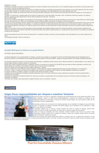 POBREZA Y SALUD
Subrayó que la salud no es sólo un asunto de médicos, de acudir al hospital, sino que tiene que ver con la calidad del agua que tomamos, de las escuelas a las
que vamos, y del tipo de trabajo que tenemos.
"La exclusión temprana de las niñas se nos vuelve un problema de salud, pero también de reproducción de la pobreza, son las más pobres las que más número
de hijos están teniendo. En materia de empleo, donde hay más precariedad, más informalidad hay una menor esperanza de vida".
De igual forma, resaltó que la carencia de acceso a servicios de salud constituye el 20 por ciento de las carencias que colocan a la gente en una situación de
pobreza.
"Es decir, si construimos un sistema genuino de acceso a la salud que no sólo sea enlistar a la gente y decir 'ya tenemos cobertura universal', sino darle la
atención, podríamos estar reduciendo en 20 por ciento la pobreza en este país", mencionó.
FALTA POR HACER
Dijo que en los últimos años México ha avanzado en la incorporación al Seguro Popular de más de 40 millones de personas que, hasta antes de la reforma legal
que creó este mecanismo en 2004, eran considerados como "población abierta" que carecía de afiliación a servicios de salud.
"Se trata, sin duda, de buenas noticias: avanzar en la cobertura universal de salud debe ser una meta básica de un Estado social de derecho. Pero junto con ese
reconocimiento, también debemos ser realistas y no olvidar que afiliación no implica automáticamente acceso real a los servicios de salud y, sobre todo, que
arrastramos significativas carencias en la materia a pesar de los avances que las instituciones de salud del Estado mexicano han aportado desde mediados del
siglo veinte".
Refirió que aún falta mucho por andar para llegar a tasas aceptables de mortalidad infantil, para evitar muertes prematuras, para aumentar la disposición de
médicos y enfermeras, para reducir conductas nocivas para la salud, para reducir el gasto privado y, en consecuencia, para avanzar en la equidad y la calidad en
la salud de los mexicanos.
"son las más pobres las que más número de hijos tienen. En materia de empleo, donde hay más precariedad, más informalidad hay una menor esperanza de
vida":
Ciro Murayama Rendón, doctor en Economía
González Manríquez La reforma no se puede detener
OCTAVIO VÉLEZ ASCENCIO
La reforma educativa "no se puede detener" en Oaxaca, a pesar "de que hagan lo que hagan" la Sección 22 del Sindicato Nacional de Trabajadores de la
Educación (SNTE) y la Coordinadora de Escuelas Normales del Estado de Oaxaca (CENEO), aseguró el diputado federal Víctor Rafael González Manríquez.
En entrevista, después de ofrecer su Primer Informe de Actividades, el legislador panista sostuvo que la reforma educativa se necesita aplicar "como quedó" y sin
cambio alguno porque se estaría violando la Constitución.
Expuso que si bien los poderes Ejecutivo y Legislativo firmaron un acuerdo con la Sección 22 del SNTE para armonizar la reforma educativa conforme a las
características de la entidad, la Ley Estatal "no puede estar por encima de la Constitución".
"No le veo ningún caso que hagan foros (de análisis y discusión)", remarcó.
Además, subrayó que si los profesores quieren mantener su plaza deberán evaluarse obligatoriamente porque así está estipulado en la Constitución.
Lo mismo ---anotó---, tendrán que hacer los normalistas pues si quieren una plaza de nuevo ingreso "se verán obligados a presentar un examen".
"Si quieren mantener su trabajo y acceder a una plaza, se las tienen que ganar", recalcó.
Consideró que los estudiantes normalistas necesitan prepararse mejor "y no andar marchando" porque solamente así podrán ser buenos profesionistas y
"enseñar bien a los niños".
El también ex presidente municipal de Salina Cruz, dijo que la sucesión a la gubernatura aún es prematura porque "son tiempos todavía de trabajar y dar
resultados" por Oaxaca.
"Creo que no es tiempo, quien aspire tiene su legítimo derecho, pero no es tiempo", remarcó.
Exigen fincar responsabilidades por cheques a maestros 'fantasma'
Oaxaca de Juárez, 5 de abril. La diputada y presidenta del Comité Nacional de Acción Política del SNTE, Lucila
Garfias Gutiérrez, exigió a la SEP fincar responsabilidades a quienes han emitido los cheques de los
trabajadores fantasma, comisionados e incluso los muertos, porque alguien tuvo que hacerlos y ellos son los
responsables de esas irregularidades.
Entrevistada al término de un encuentro de maestros panistas con el candidato a la dirigencia nacional Ernesto
Cordero, la diputada en calidad de miembro del SNTE aseguró que el problema de "los aviadores" es algo
añejo y que siempre se ha sabido.
Sin embargo, aseguró que no conoce a ningún maestro que cobre su sueldo sin trabajar, porque todos
cumplen una función y están comisionados, de modo que no conoce a nadie que sea aviador.
Al poner en duda los resultados del censo educativo, Garfias Gutiérrez, dijo incluso que quienes están
comisionados al SNTE reciben sólo su sueldo de maestros, porque son contados quienes tienen una ayuda
económica adicional al salario de su plaza.
Señaló que muchos sólo reciben apoyo para viáticos y comidas, pero no un ingreso fijo adicional a lo que
ganan en su plaza, en cambio, quienes tienen un cargo de representación popular, como ella, sí tienen una licencia sin goce de sueldo, porque su ingreso en este
momento es el que recibe de su diputación.
 