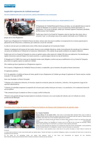 Inaplicable reglamento de vialidad municipal 
NO ESTÁ ARMONIZADO CON LA LEY ESTATAL, SEÑALA MOVIMIENTO VIAL CIUDADANO 
REYNALDO BRACAMONTES RUIZ/Foto: MARIO JIMÉNEZ LEYVA 
El Reglamento de Vialidad Municipal de Oaxaca de Juárez, no será aplicable hasta en tanto la Cámara de Diputados no lo armonice con la Ley General de Tránsito del Estado y su Reglamento, o en su caso la abrogue, señaló ayer Armando Figueroa Colmenares, presidente del Movimiento Vial Ciudadano. 
Explicó que si bien la Ley Estatal de Transporte, entró en vigor hace diez meses, ésta se encuentra "coja", no sólo porque carece de un capítulo relacionado con la Vialidad, sino porque aun no tiene Reglamento. 
Explicó que el Reglamento de Vialidad de Oaxaca de Juárez, incluye entre otras nuevas medidas, la incorporación de un sistema especial para la aplicación de foto infracciones a conductores que conduzcan a exceso de velocidad. 
La idea no está mal, pero esa medida atenta contra el libre tránsito protegido por la Constitución Federal. 
Además, la implantación del sistema de foto multas, fracasó en otras entidades federativas, donde el procedimiento fue atacado por los ciudadanos con juicios de nulidad ante el Tribunal de lo Contencioso Administrativo. Ello, además de que puede combatirse con amparos indirectos. 
Explicó que en la Ley Estatal de Transporte no existe un capítulo expreso sobre materia de vialidad. Ello tiene una explicación: Fue diseñada para regular concesiones y para privilegiar a los mejores postores, o a quienes paguen más por ese tipo de beneficios. 
El abogado por la UABJO, hizo notar que los diputados locales están obligados a realizar una nueva modificación a la Ley Estatal de Transporte, para incluir un capítulo expreso en materia de vialidad. 
Ello, tendrían que hacer igualmente en el Reglamento respectivo. 
Por lo anterior, el Reglamento de Vialidad de Oaxaca de Juárez, es inaplicable y por el momento sólo queda en buenas intenciones. 
El reglamento polémico 
El 21 de septiembre, el cabildo de Oaxaca de Juárez aprobó el nuevo Reglamento de Vialidad, que abrogó el reglamento de Tránsito anterior, emitido el pasado 17 de mayo del 2008. 
Entre otras facultades, la Policía Vial podrá: 
* Despojar a los conductores infractores, de licencias, tarjetas de circulación, placas de circulación y vehículos, a fin de garantizar el pago de las sanciones administrativas. 
* Solicitar a la autoridad competente la suspensión de la licencia para conducir hasta por seis meses, o su cancelación, si los conductores fueren del servicio público. 
* Dar constancia de que el conductor no firma o se niega a recibir la infracción. 
* Retener como garantía del pago la propia tarjeta de circulación, la licencia o en su caso la placa del vehículo, aún si el vehículo no es de la jurisdicción del Municipio. 
Periodista activa huelga de hambre en el Palacio de Gobierno de Oaxaca ante hostigamiento de agentes viales Por: Filadelfo FIGUEROA Oaxaca, México; 07 de octubre, 2014.-- Este lunes el comunicador Mario Salvador Pérez José se instaló en huelga de hambre frente al Palacio de Gobierno para denunciar el ambiente hostil que existe en Oaxaca hacia los periodistas, tanto oficial como de las llamadas organizaciones sociales. A un costado de la entrada principal del Palacio de Gobierno Mario salvador se colocó con cartulinas donde pide respeto a los comunicadores. Particularmente señala a los Delegados de Tránsito como es el caso del de la Ciudad de Nochixtlán, Alfredo López, quien apenas llegó a la corporación y ya empezó a hacer negocios personales. Precisó que este personaje trae negocios con la empresa de Grúas del Carmen de Nochixtlán, cuyos propietarios de dicha empresa laboran en la Delegación y prestan el servicio de grúas a la corporación. Por ello llevan a cabo operativos locos, sobre todo en los puntos de plazas, lo hacen hasta en caminos de terracería. Lo mismo está ocurriendo en otras zonas donde gente que apenas llegó a Tránsito del Estado, los nombraron Delegados y están en una actitud de hacer dinero a costa de los propietarios de los vehículos. En los casos de los periodistas existe una actitud más agresiva, como si esa fuera una encomienda de algunos de sus directivos. Mario Salvador expresó que permanecerá frente a Palacio de Gobierno el tiempo que sea necesario. 
 