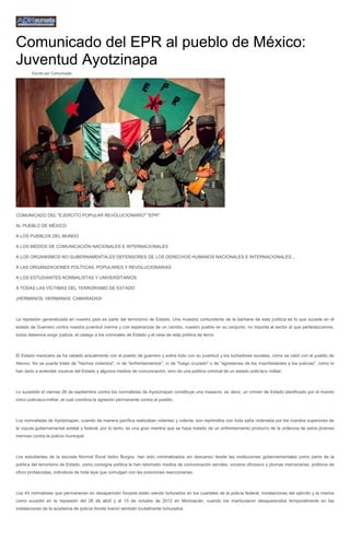 Comunicado del EPR al pueblo de México: Juventud Ayotzinapa 
Escrito por Comunicado 
COMUNICADO DEL "EJERCITO POPULAR REVOLUCIONARIO" "EPR": 
AL PUEBLO DE MÉXICO 
A LOS PUEBLOS DEL MUNDO 
A LOS MEDIOS DE COMUNICACIÓN NACIONALES E INTERNACIONALES 
A LOS ORGANISMOS NO GUBERNAMENTALES DEFENSORES DE LOS DERECHOS HUMANOS NACIONALES E INTERNACIONALES... 
A LAS ORGANIZACIONES POLÍTICAS, POPULARES Y REVOLUCIONARIAS 
A LOS ESTUDIANTES NORMALISTAS Y UNIVERSITARIOS 
A TODAS LAS VÍCTIMAS DEL TERRORISMO DE ESTADO 
¡HERMANOS, HERMANAS, CAMARADAS! 
La represión generalizada en nuestro país es parte del terrorismo de Estado. Una muestra contundente de la barbarie de esta política es lo que sucede en el estado de Guerrero contra nuestra juventud inerme y con esperanzas de un cambio, nuestro pueblo en su conjunto, no importa al sector al que pertenezcamos, todos debemos exigir justicia, el castigo a los criminales de Estado y el cese de esta política de terror. 
El Estado mexicano se ha cebado actualmente con el pueblo de guerrero y sobre todo con su juventud y los luchadores sociales, como se cebó con el pueblo de Atenco. No se puede tratar de "hechos violentos", ni de "enfrentamientos", ni de "fuego cruzado" o de "agresiones de los manifestantes a los policías", como lo han dado a entender voceros del Estado y algunos medios de comunicación, sino de una política criminal de un estado policíaco militar. 
Lo sucedido el viernes 26 de septiembre contra los normalistas de Ayotzinapan constituye una masacre, es decir, un crimen de Estado planificado por el mando único policíaco-militar, el cual coordina la agresión permanente contra el pueblo. 
Los normalistas de Ayotzinapan, cuando de manera pacífica realizaban volanteo y colecta, son reprimidos con toda saña ordenada por los mandos superiores de la cúpula gubernamental estatal y federal, por lo tanto, es una gran mentira que se haya tratado de un enfrentamiento producto de la violencia de estos jóvenes inermes contra la policía municipal. 
Los estudiantes de la escuela Normal Rural Isidro Burgos, han sido criminalizados sin descanso desde las instituciones gubernamentales como parte de la política del terrorismo de Estado, como consigna política la han retomado medios de comunicación serviles, voceros oficiosos y plumas mercenarias, políticos de oficio profascistas, individuos de toda laya que comulgan con las posiciones reaccionarias. 
Los 43 normalistas que permanecen en desaparición forzada están siendo torturados en los cuarteles de la policía federal, instalaciones del ejército y la marina como sucedió en la represión del 28 de abril y el 15 de octubre de 2012 en Michoacán, cuando los mantuvieron desaparecidos temporalmente en las instalaciones de la academia de policía donde fueron también brutalmente torturados. 
 