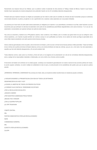 Nuevamente una masacre más por los militares, que no pudieron ocultar el asesinato de otros jóvenes en Tlatlaya, Estado de México, fuesen lo que fuesen, también fueron ejecutados de manera extrajudicial como pretenden hacerlo con los 43 normalistas detenidos-desaparecidos. 
Probado está que el ejército mexicano es dirigido por psicópatas que han dado la orden para el cometido de crímenes de lesa humanidad, porque en anteriores comunicados decíamos, la policía y el ejército no van a aprehender sino a asesinar, estos asesinatos son una prueba irrefutable. 
Los jóvenes por el solo hecho de serlo están siendo asesinados y/o obligados por el ejército o sus paramilitares a enrolarse en sus filas, están haciendo una leva de jóvenes para que participen en este tipo de asesinatos como parte de las autodefensas paramilitares degradándolos como seres humanos. Y si no es así, los asesinados o encarcelados son quienes rechazan ser parte de estas fuerzas. 
Hoy como es costumbre y tradición de un PRI-gobierno asesino, dicen condenar a tres militares, pero no revelan que grado tienen los que se configuran como chivos expiatorios, y sin importar el grado también son víctimas -aunque no son justificables sus hechos- de la cadena de mando que llega al generalato de la zona militar hasta el presidente como jefe supremo de las fuerzas armadas. 
Ante la violencia generalizada contra el pueblo, ante el terrorismo de Estado y ante la acción criminal de las fuerzas policiaco-militar-paramilitar: Todas las familias de las víctimas de la política terrorista de Estado debemos unirnos a los demás familiares de todas las víctimas, que por una u otra razón, han sido asesinadas o aquellos que han sido detenido-desaparecidos. ¡Ni una lucha aislada más! 
Todos debemos unirnos, cada cual en su trinchera y forma de lucha, en la exigencia de la presentación con vida de los normalistas detenidos-desaparecidos, juicio y castigo de los responsables materiales e intelectuales, así como el alto a los crímenes contra el pueblo. 
Al terrorismo de Estado se le enfrenta con la unidad popular, constituye una necesidad la generalización en el plano nacional de las acciones políticas de masas, la acción popular combativa, la acción múltiple de solidaridad en todo el país y la estructuración de la autodefensa del pueblo para que se ejerza la justicia popular. 
¡HERMANOS, HERMANAS, CAMARADAS! No es tiempo de miedo, éste y la impotencia deben transformarse en resistencia popular combativa. 
¡A SEGUIR EXIGIENDO LA PRESENTACION CON VIDA DE TODOS LOS DETENIDOS 
DESAPARECIDOS DE AYER Y HOY! 
¡A EXIGIR LA LIBERTAD DE TODOS LOS PRESOS POLITICOS! 
¡A CERRAR FILAS CONTRA EL TERRORISMO DE ESTADO! 
¡POR LA REVOLUCION SOCIALISTA! 
¡VENCER O MORIR! 
¡POR NUESTROS CAMARADAS PROLETARIOS! 
¡RESUELTOS A VENCER! 
¡CON LA GUERRA POPULAR! 
¡EL EPR TRIUNFARA! 
COMITÉ CENTRAL 
DEL 
PARTIDO DEMOCRÁTICO POPULAR REVOLUCIONARIO 
PDPR 
COMANDANCIA GENERAL 
DEL 
EJERCITO POPULAR REVOLUCIONARIO 
CG-EPR 
 