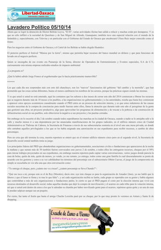 Lavadero Político 05/10/14 Ahora que se logró la detención de Héctor Beltrán Leyva, “El H”, varias actividades ilícitas han salido a relucir y muchas están por destaparse. Y es que no sólo infiltró a la sociedad de Querétaro y de San Miguel de Allende, Guanajuato; también tuvo una especial relación con el mundo de la farándula y, especialmente, con Televisa y en particular con el Gobierno del Estado de Oaxaca que encabezará Ulises Ruiz mejor conocido como el tirano. Para los negocios entre el Gobierno de Oaxaca y el Cartel de los Beltrán se había elegido Huatulco. El pretexto perfecto el festival “Música por la tierra”, mismo que permitía bajar recursos del banco mundial en dólares y que para funciones de lavado era el negocio perfecto. Quien se encargaba de ese evento era Pumarejo de la Serna, director de Operadora de Entretenimiento y Eventos especiales, S.A de C.V, curiosamente esta misma empresa realizaba estudios de impacto ambiental. ¿La pregunta es? ¿Qué le habrá sabido Jorge Franco al exgobernador que lo hacía prácticamente inamovible? ****** Los que cada día nos sorprenden más con esto del chanchuyo, son los “nuevos” funcionarios del gobierno “del cambio y la morralla”, que han prometido que las cosas serían diferentes, bueno al menos cambiaron los nombres de los actores, porque las prácticas siguen siendo las mismas. Y es que usted si usted no está enterado, aquí les contamos que los señores a dos meses de cerrar este año del 2014 comienzan a liberar los recursos que se negaron durante más de 10 meses a los pueblos, a las organizaciones no gubernamentales y a las autoridades, resulta que hasta hoy comienzan a aparecer estos apoyos económicos casualmente cuando el PRD entra en un proceso de selección interna, y es que estos redentores de las causas sociales necesitan de la compra de conciencias para medir fuerzas entre ellos, llama la atención que durante todo este año el peregrinar de la gente que gestionó una obra, un proyecto productivo, algo para aprovechar los programas de alimentación y de rescate a la pobreza o de construcción de infraestructura social en sus pueblos, solo obtuvieron la negativa a sus proyectos y las puertas cerradas. Sin embargo en lo oscurito el día 2 de octubre cuando todos esperábamos las marchas en la ciudad de Oaxaca, cuando a nadie se le antojaba salir a la calle y mucho menos ir a una dependencia por las anunciadas manifestaciones de los grupos radicales, en el edificio número cinco de Ciudad Administrativa en Tlalixtac de Cabrera, la Secretaría de Finanzas a través de sus subsecretarías sostenía en el nivel uno una mesa privada, en donde sólo entraban aquellos privilegiados a los que se les había asignado una autorización en sus expedientes para recibir recursos, a cambio de altos porcentajes. Pero no crea que ahí termina la cosa, nuestra reportera se enteró que en el mismo edificio número cinco pero en el segundo nivel, la Secretaría de desarrollo social estatal también tenía su juego. Los principales líderes del PRD que abanderaban organizaciones no gubernamentales, asociaciones civiles o fundaciones que aparecieron de la noche la mañana y que suman más de 30 también fueron convocados este jueves 2 de octubre, a todos ellos les entregaron recursos, cheques por el 50% para iniciar trabajos proyectados en sus expedientes, sin embargo nuestra reportera pudo captar varias conversaciones, varios juegos donde parecía la casa de bolsa, quién da más, quién da menos, yo vendo, yo me remato, yo entrego, todos como una gran familia la cual descaradamente se ponía de acuerdo con los gestores y estos a su vez cabildeaban los términos del porcentaje con el subsecretario Othón Cuevas, el juego de la compraventa era simple se escuchaba en voz alta una que otra conversación como: -“Te entrego el cheque, pero ¿cuánto me va a tocar?, ¿cuánto porcentaje se lleva Chendo?”- -“Qué me toca a mí, porque este es el de Rey (Morales), decía otra: oye éste cheque es para la organización de Amador (Jara), ya me habló que le liberes y que el lunes te firma y te trae lo que falta”-, y así cada organización recibía su lanita, cada grupo se reportaba con su gestor y había algunos que controlaban a más de seis organizaciones o fundaciones patito, lo cierto es que el PRD pagará el costo por la elección interna que vivió con recursos destinados al desarrollo social, todas aquellas deudas que dejó la compra de movilización y el acarreo en cada tribu para la votación interna, así que si usted está dentro de estos a los que le adeudan su chamba por haber movilizado gente para el acarreo, repórtese quien quita y en una de esas le puedan salpicar aunque sea un poquito. Por cierto, fue tanto el festín que hasta el amigo Chucho Loxicha pasó por su cheque, por lo que muy pronto lo veremos en Antara y Santa fe de shopping. 
 