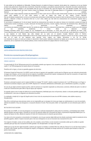 En esta entidad se han establecido en Miahuatlán, Pinotepa Nacional y el estado de Oaxaca en general, donde aplican tres programas con los que intentan erradicar este padecimiento: Desarrollo físico (crecimiento), Desarrollo neurológico y psicoafectivo (aprovechamiento) y Desarrollo comunitario (autosuficiencia). En Oaxaca el colectivo ha llegado a 35 comunidades entre las que se encuentran San José del Progreso, San Juan Bautista Cuicatlán, San Francisco Telixtlahuaca, San Miguel Peras, San Pedro Taviche y Santa Cruz Mixtepec, entre otras. En Miahuatlán laboran en 19 localidades, mientras que en Pinotepa Nacional lo hacen en 21 poblados. “Un kilo de ayuda” trabaja realizando pruebas del padecimiento en niños a partir de los 6 meses de edad. Dichas tareas consisten en una muestra de sangre capilar para detectar si el niño tiene anemia y está se realiza dos veces al año, explicó Yunuen Mendoza. Dijo que de detectar el padecimiento, se inicia con el proceso para contrarrestar la enfermedad que consiste en dotar de vitaminas al niño. Precisó que el foco de atención y detección a tiempo, se encuentra entre los 0 y los 5 años, debido que más tarde las consecuencias de la desnutrición agravan física y psicológicamente al individuo. En ese sentido, la trabajadora de “Un kilo de Ayuda” describió las consecuencias de la anemia, las cuales son retraso en el crecimiento, aumento del riesgo de complicaciones durante el embarazo y el parto, disminución del desarrollo psicomotor y función cognitiva, disminución del rendimiento físico, alteraciones del sistema inmunitario y disminución del rendimiento intelectual. Los síntomas para detectar la enfermedad, describió, son pérdida de apetito, cansancio y reducción de actividad física, razones que impiden que el niño destaque en sus actividades académicas, e incluso afecta sus relaciones sociales. Consideró importante aclarar que la anemia es una manifestación de la desnutrición. La causa más común es la deficiencia de hierro, acotó. Yunuen Mendoza aclaró que el gobierno estatal únicamente se limita a garantizar las condiciones para que “Un kilo de ayuda” pueda desarrollar su programa. En lo que respecta al nivel federal, dijo, ellos trabajan por su parte con el proyecto Cruzada Nacional contra el Hambre. Por último, el organismo consideró indispensable la tarea de las madres quienes son las más interesadas en mejorar la nutrición de sus hijos y quienes ponen todo de su parte en las asesorías para aprender cómo mejorar sus hábitos alimenticios y los de su familia. Las donaciones en apoyo a la lucha por erradicar la desnutrición infantil pueden realizarlas comprando las tarjetas que se venden en todas las tiendas de autoservicio, dar su cooperación en las colectas públicas y donar a través de internet en la página oficial de “Un kilo de ayuda”. 
LISTO OPERATIVO DE PROTECCIÓN CIVIL 
Prevén tres escenarios para 20 mil peregrinos 
EN ACTO DE CORONACIÓN PONTIFICIA SÓLO ENTRARÁN 11,500 PERSONAS 
ISMAEL GARCÍA M. 
Un aproximado de 20 mil 300 personas prevén las autoridades estatales que ingresen a tres escenarios preparados en Santa Catarina Juquila, de las cuales 11 mil 500 atestiguarían de manera directa la Coronación 
Pontificia de la virgen y el resto en pantallas gigantes de televisión. 
El Instituto Estatal de Protección Civil (IEPC) inició este lunes el operativo de seguridad y auxilio para los feligreses que este miércoles presenciarán el magno acto litúrgico, con la revisión de los tres espacios, la probable colocación de la gente, la preparación de rutas de evacuación y la supervisión de puestos de socorro, en que participarán diversas dependencias estatales. 
LOS ESCENARIOS 
El primer y principal escenario será el campo de futbol en el paraje "El Azufre", donde se espera la asistencia de 11 mil 500 personas; en el lugar se efectuará la ceremonia religiosa y para ello el IEPC dispone de 21 elementos debidamente uniformados, que se distribuirán en pasillos y en gradas. 
En caso de que algún asistente requiera auxilio, serán los primeros en responder respetando sus ubicaciones; asimismo, deberán dar parte vía radio al Centro de Comunicaciones para saber el tipo de apoyo que requieran 
El segundo espacio será el campo de futbol de la escuela Preparatoria, habilitado para cinco mil personas, donde se colocarán pantallas gigantes para la transmisión; a esta zona se asignarán seis elementos de auxilio. 
La explanada y templo de la virgen de Juquila serán el tercer sitio de concentración de unas tres mil 800 visitantes, entre adultos mayores y discapacitados. 
Para ello se solicitará que estas personas entren con un responsable que se encargue de revisar que tengan sus medicamentos en caso de necesitarlo, además de atenderlo si hay una emergencia o evacuación durante el evento. Para este punto, habrá un responsable con seis elementos para cubrir el área. 
RUTAS DE EVACUACION 
De acuerdo con el IEPC, en caso de emergencia, la evacuación se realizará manteniendo la calma entre los asistentes y orientándolos hacia dónde deberán dirigirse de forma segura. Ubicarán los servicios de atención médica de la Secretaría de Salud y al personal de Seguridad Pública por si se requiere del apoyo de ellos, además de reportar al Centro de Comunicaciones la situación que prevalezca. 
Las rutas en los tres escenarios se encontrarán a la intemperie, esto sin que ocasione algún daño previsto desde un principio desde la instalación de las pantallas gigantes, dando el espacio necesario para evitar una contingencia en caso ser necesaria una evacuación de la zona. 
Con respecto al templo, cuenta con tres salidas, dos a los costados y una al frente, en este escenario recomienda cuidar que las salidas no queden saturadas para que haya una evacuación favorable guiando a los discapacitados a un lugar más seguro. 
Añade que en caso de tener algún lesionado o enfermo que requiera su traslado, se tendrán libres las calles de: Oaxaca-La Luz de San Juan Lachao y el camino a Río Grande, que llevan al hospital de Juquila y al helipuerto, calculando un tiempo máximo de 10 minutos para traslado en todos los puntos mencionados. 
ATENCION EN CARRETERA  