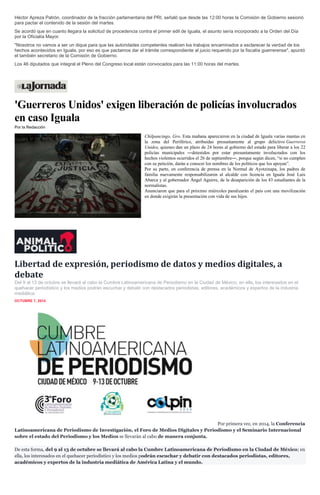 Héctor Apreza Patrón, coordinador de la fracción parlamentaria del PRI, señaló que desde las 12:00 horas la Comisión de Gobierno sesionó para pactar el contenido de la sesión del martes. Se acordó que en cuanto llegara la solicitud de procedencia contra el primer edil de Iguala, el asunto sería incorporado a la Orden del Día por la Oficialía Mayor. "Nosotros no vamos a ser un dique para que las autoridades competentes realicen los trabajos encaminados a esclarecer la verdad de los hechos acontecidos en Iguala, por eso es que pactamos dar el trámite correspondiente al juicio requerido por la fiscalía guerrerense", apuntó el también secretario de la Comisión de Gobierno. Los 46 diputados que integral el Pleno del Congreso local están convocados para las 11:00 horas del martes. 
'Guerreros Unidos' exigen liberación de policías involucrados en caso Iguala Por la Redacción 
Chilpancingo, Gro. Esta mañana aparecieron en la ciudad de Iguala varias mantas en la zona del Periférico, atribuidas presuntamente al grupo delictivo Guerreros Unidos, quienes dan un plazo de 24 horas al gobierno del estado para liberar a los 22 policías municipales ―detenidos por estar presuntamente involucrados con los hechos violentos ocurridos el 26 de septiembre―, porque según dicen, “si no cumplen con su petición, darán a conocer los nombres de los políticos que los apoyan”. 
Por su parte, en conferencia de prensa en la Normal de Ayotzinapa, los padres de familia nuevamente responsabilizaron al alcalde con licencia en Iguala José Luis Abarca y al gobernador Ángel Aguirre, de la desaparición de los 43 estudiantes de la normalistas. 
Anunciaron que para el próximo miércoles paralizarán el país con una movilización en donde exigirán la presentación con vida de sus hijos. 
Libertad de expresión, periodismo de datos y medios digitales, a debate 
Del 9 al 13 de octubre se llevará al cabo la Cumbre Latinoamericana de Periodismo en la Ciudad de México; en ella, los interesados en el quehacer periodístico y los medios podrán escuchar y debatir con destacados periodistas, editores, académicos y expertos de la industria mediática. 
OCTUBRE 7, 2014 
Por primera vez, en 2014, la Conferencia Latinoamericana de Periodismo de Investigación, el Foro de Medios Digitales y Periodismo y el Seminario Internacional sobre el estado del Periodismo y los Medios se llevarán al cabo de manera conjunta. De esta forma, del 9 al 13 de octubre se llevará al cabo la Cumbre Latinoamericana de Periodismo en la Ciudad de México; en ella, los interesados en el quehacer periodístico y los medios podrán escuchar y debatir con destacados periodistas, editores, académicos y expertos de la industria mediática de América Latina y el mundo.  