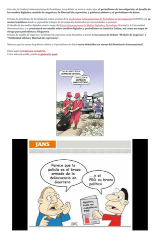 Este año, la Cumbre Latinoamericana de Periodismo 2014 debate en torno a cuatro ejes: el periodismo de investigación; el desafío de los medios digitales; modelo de negocios y la libertad de expresión; y gobierno abierto y el periodismo de datos. 
El tema de periodismo de investigación estará al cargo de la Conferencia Latinoamericana de Periodismo de Investigación (COLPIN) con 14 mesas temáticas donde se expondrán trabajos de investigación destacados por sus resultados o procesos. 
El desafío de los medios digitales estará a cargo del Foro Latinoamericano de Medios Digitales y Periodismo (Factual) y la Universidad Iberoamericana, y se presentará un estudio sobre medios digitales y periodismo en América Latina, así como un mapa de riesgo para periodistas y blogueros. 
El tema de modelo de negocios y la libertad de expresión serán discutidos a través de las mesas de debate “Modelo de negocios” y “Publicidad oficial y libertad de expresión”. 
Mientras que los temas de gobierno abierto y el periodismo de datos serán debatidos en mesas del Seminario Internacional. 
Checa aquí el programa completo. 
Y si te interesa acudir, puedes registrarte aquí. 
 