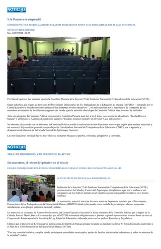 Y la Plenaria se suspendió 
COMISIÓN POLÍTICA ACUERDA ACCIONES PARA ESTE MIÉRCOLES EN APOYO A LOS NORMALISTAS, POR EL CASO AYOTZINAPA 
OCTAVIO VÉLEZ ASCENCIO 
Mar, 10/07/2014 - 01:37 
Por falta de quórum, fue aplazada anoche la Asamblea Plenaria de la Sección 22 del Sindicato Nacional de Trabajadores de la Educación (SNTE). 
Según informes, ese órgano de dirección del Movimiento Democrático de los Trabajadores de la Educación de Oaxaca (MDTEO) ---integrado por el Comité Ejecutivo y las subcomisiones mixtas de los diferentes niveles educativos---, no pudo sesionar por la inasistencia de la mayoría de sus miembros procedentes de las diferentes regiones del estado y por la atención ofrecida por la Comisión Política a las protestas de jubilados. 
Ante esta situación, la Comisión Política reprogramó la Asamblea Plenaria para hoy a las 8 horas nuevamente en el auditorio "Jacobo Herrera Salazar" y al término la Asamblea Estatal en el auditorio "Enedino Jiménez Jiménez" en el Hotel "Casa del Maestro". 
No obstante, de acuerdo con los informes, la Comisión Política acordó la realización de movilizaciones masivas por región para mañana miércoles y así sumarse a la jornada de protesta convocada por la Coordinadora Nacional de Trabajadores de la Educación (CNTE), por la agresión y desaparición de alumnos de la Escuela Normal de Ayotzinapa, Guerrero. 
Las movilizaciones serían de las 8 a las 18 horas e incluirían bloqueos a puertos, refinerías, aeropuertos y carreteras. 
TRAS CUATRO RONDAS, VAN PERDIENDO EL APOYO 
Sin maestros, el relevo del plantón en el zócalo 
ESCASOS TRABAJADORES DE LA EDUCACIÓN REEMPLAZAN CAÑADA Y CUENCA DEL PAPALOAPAN A LOS VALLES 
OCTAVIO VÉLEZ ASCENCIO/Fotos: EMILIO MORALES 
Profesores de la Sección 22 del Sindicato Nacional de Trabajadores de la Educación (SNTE), pertenecientes a la Cañada y Cuenca del Papaloapan, remplazaron ayer por la mañana a sus compañeros de los Valles Centrales en el plantón regional representativo rotativo en el Centro Histórico. 
La sustitución, marcó el inicio de la cuarta ronda de la protesta instalada por el Movimiento Democrático de los Trabajadores de la Educación de Oaxaca (MDTEO) desde julio pasado como medida de presión para obtener respuestas satisfactorias a sus pliegos petitorios nacional y estatal. 
En entrevista, el secretario de Asuntos Profesionales del Comité Ejecutivo Seccional (CES) y miembro de la Comisión Política por la región de la Cañada, Pascual Daniel García Cervantes dijo que el MDTEO mantendrá obligadamente el plantón regional representativo rotativo hasta en tanto el Congreso del Estado apruebe la Iniciativa de Ley Estatal de Educación, elaborada junto con los poderes Ejecutivo y Legislativo. 
Explicó que el proyecto de Ley recoge las aspiraciones del pueblo de Oaxaca porque recupera los resolutivos de los 37 foros de consulta sectoriales y el Plan de la Transformación de la Educación de Oaxaca (PTEO). 
"Fue una consulta histórica y amplia, donde participaron autoridades municipales, padres de familia, intelectuales, educadores y todos los sectores de la sociedad", indicó.  