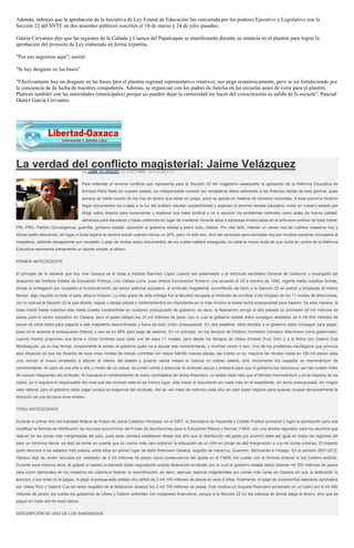 Además, subrayó que la aprobación de la Iniciativa de Ley Estatal de Educación fue convenida por los poderes Ejecutivo y Legislativo con la Sección 22 del SNTE en dos acuerdos políticos suscritos el 10 de marzo y 24 de julio pasados. 
García Cervantes dijo que las regiones de la Cañada y Cuenca del Papaloapan se manifestarán durante su estancia en el plantón para lograr la aprobación del proyecto de Ley elaborado en forma tripartita. 
"Por eso seguimos aquí", asentó. 
"Si hay desgaste en las bases" 
"Efectivamente hay un desgaste en las bases (por el plantón regional representativo rotativo); nos pega económicamente, pero se irá fortaleciendo por la conciencia de de lucha de nuestros compañeros. Además, se organizan con los padres de familia en las escuelas antes de venir para el plantón. Platican también con las autoridades (municipales) porque no pueden dejar la comunidad sin hacer del conocimiento su salida de la escuela": Pascual Daniel García Cervantes. 
La verdad del conflicto magisterial: Jaime Velázquez EN JAIME VELÁZQUEZ / EL 6 OCTUBRE, 2014 A LAS 9:31 / Para entender el enorme conflicto que representa para la Sección 22 del magisterio oaxaqueño la aplicación de la Reforma Educativa de Enrique Peña Nieto en nuestro estado, es indispensable conocer los verdaderos datos referentes a las finanzas detrás de esta gremial, pues aunque se habla mucho de los ríos de dinero que están en juego, poco se aporta en materia de números concretos. A esta columna hicieron llegar documentos los cuales a la luz del análisis resultan escalofriantes y explican el enorme retraso educativo vivido en nuestro estado por dirigir estos dineros para incrementar y sostener una base sindical y no a resolver los problemas centrales como aulas de buena calidad, alimentos para escolares y hasta uniformes en lugar de mantener durante años a personas involucradas en el activismo político de toda índole: PRI, PRD, Partido Convergencia, guerrilla, gobierno estatal, oposición al gobierno estatal y sobre todo, líderes. Por otro lado, intentar un censo real de cuántos maestros hay y dónde están laborando, sin lugar a duda bajaría la nómina actual cuando menos un 30%, pero no sólo eso, sino las canonjías aprovechadas hoy por muchos sectores vinculados al magisterio, deberán desaparecer por completo. Luego de revisar estos documentos, de los cuales hablaré enseguida, no cabe la menor duda de que lucha en contra de la Reforma Educativa representa plenamente un asunto simple: el dinero. PRIMER ANTECEDENTE El principio de la debacle que hoy vive Oaxaca se le debe a Heladio Ramírez López cuando era gobernador y al entonces secretario General de Gobierno y encargado del despacho del Instituto Estatal de Educación Pública, Lino Celaya Luría, pues ambos funcionarios firmaron una acuerdo el 28 e octubre de 1992, vigente hasta nuestras fechas, donde le entregaron por completo el funcionamiento del sector patronal educativo, al sindicato magisterial, convirtiendo de facto a la Sección 22 en patrón y empleado al mismo tiempo, algo inaudito en todo el país, ellos lo hicieron. Lo más grave de esta entrega fue la facultad otorgada al sindicato de nombrar a los titulares de los 11 niveles de direcciones, con lo cual es la Sección 22 la que decide, regula y otorga plazas y nombramientos sin importarles en lo más mínimo si existe techo presupuestal para hacerlo. De esta manera, la base creció hasta nuestros días hasta niveles insostenibles en cualquier presupuesto de gobierno; es decir, la federación otorgó el año pasado en promedio 20 mil millones de pesos para el sector educativo en Oaxaca, pero el gasto rebasó los 24 mil millones de peso, con lo cual el gobierno estatal debe conseguir alrededor de 4 mil 500 millones de pesos de otros lados para pagarle a ese magisterio descontrolado y fuera de todo orden presupuestal. En otra palabras, ellos deciden y el gobierno debe conseguir para pagar, pues no le alcanza el presupuesto federal, y eso es en 98% para pago de salarios. En un principio, en los tiempos de Diódoro Humberto Carrasco Altamirano como gobernador, cuando menos proponían una terna o cinco nombres para cada uno de esos 11 niveles, pero desde los tiempos de Ulises Ernesto Ruiz Ortiz y a la fecha con Gabino Cué Monteagudo, ya no hay ternas, simplemente le avisan al gobierno quien va a ocupar ese nombramiento, y muchas veces ni eso. Uno de los problemas neurálgicos que provoca esta situación es que los titulares de esos once niveles de mando contratan sin mayor trámite nuevas plazas, las cuales un su mayoría las venden hasta en 150 mil pesos cada una; envían al nuevo empleado a laborar al interior del estado y durante varios meses lo nuevos no cobran salario, sino únicamente los respalda un memorándum de nombramiento. Al cabo de una año o año y medio de no cobrar, se juntan varios y entonces el sindicato apoya y presiona para que el gobierno los reconozca; así han colado miles de nuevos integrantes del sindicato. Al buscarse el nombramiento de estos contratados sin techo financiero, no exista nada más que el famoso memorándum y en la mayoría de los casos, ya ni siquiera el responsable del nivel que los contrato está en es mismo lugar, sólo existe el documento sin nada más en el expediente, sin techo presupuestal, sin ningún valor laboral, pero el gobierno debe pagar porque es exigencia del sindicato. Ahí se van miles de millones cada año, en este super negocio para quienes ocupan temporalmente la dirección de uno de esos once niveles. OTRO ANTECEDENTE Durante el primer año del mandato federal de Felipe de Jesús Calderón Hinojosa, en el 2007, la Secretaría de Hacienda y Crédito Público promovió y logró la aprobación para una modificar la fórmula de distribución de recursos económicos del Fondo de Aportaciones para la Educación Básica y Normal, FAEB, con una terrible regresión para los alumnos que radican en las zonas más margindadas del país, pues esos cambios establecen desde ese año que la distribución del gasto por alumno debe ser igual en todas las regiones del país; en términos llanos, se dejó de tomar en cuenta que es mucho más caro sostener la educación de un niño en zonas de alta marginación a uno de zonas urbanas. El impacto quitó recursos a los estados más pobres, entre ellos en primer lugar de daño financiero Oaxaca, seguido de Veracruz, Guerrero, Michoacán e Hidalgo. En el período 2007-2012, Oaxaca dejó de recibir recursos por alrededor de 2 mil millones de pesos como consecuencia del ajuste en el FAEB, los cuales con la fórmula anterior sí los hubiera recibido. Durante esos mismos años, le golpeó al estado la llamada doble negociación estado-federación-sindicato con lo cual el gobierno estatal debió obtener mil 700 millones de pesos para cubrir demandas de los maestros sin cobertura federal; la rezonificación, es decir, adecuar salarios magisteriales por zonas más caras en Oaxaca sin que la federación lo autorice, y por ende no la pague, le pegó al presupuesto estatal otro déficit de 2 mil 100 millones de pesos en esos 5 años; finalmente, el pago de incrementos salariales aprobados por Ulises Ruiz y Gabino Cué sin tener respaldo de la federación alcanzó los 2 mil 700 millones de pesos. Esto implica un boquete financiero arrastrado en un lustro por 8 mil 500 millones de pesos, los cuales los gobiernos de Ulises y Gabino enfrentan con malabares financieros, porque a la Sección 22 no les interesa de donde salga el dinero, sino que se pague en cada uno de esos rubros. DESCRIPCIÓN DE UNO DE LOS SANGRADOS  
