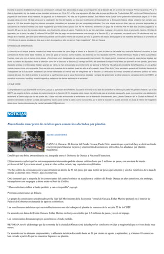 Durante el sexenio de Diódoro Carrasco se comenzaron a otorgar días adicionales de pago a los integrantes de la Sección 22, en un inicio de 6 días de Prima Vacacional, PV, y 40 días de Aguinaldo, Ag, los cuales en ese mandato terminaron en 10 de PV, 40 Ag y se agregaron 40 días más de pago por Bono de Productividad, BP, con lo cual Diódoro terminó pagando 90 días extras a los maestros, 50 pagados por la federación y 40 días por el gobierno estatal. José Nelson Murat Casab como gobernador elevó esos pagos a 119 días anuales extras al incluir 15 días extras por la celebración del Día del Maestro y 4 días por Gratificación al Desempeño de la Educación Básica. Ulises y Gabino han cerrado esos apoyos a 120 días anuales bajo los mismos conceptos, intocables por supuesto por ser conquistas sindicales. Con una simple suma en días, para no provocar taquicardias, si calculamos de manera modesta una base magisterial que reciba estos apoyos con 45 mil mentores, tendremos un pago de 5 millones 408 mil 500 días anuales pagados a la Sección 22 que no son de jornadas laborales, sino totalmente extras al salario. Tratando de no ser tan alarmistas, cualquier otro gremio tiene en promedio máximo, 60 días de aguinaldo, por lo tanto, la mitad, 2 millones 204 mil 250 días de pago son exclusivamente una canonjía a la Sección 22, y por supuesto, me quedo corto. Si calculamos muy por debajo de la realidad, pero sólo para referencia palpable con el salario mínimo de 63 pesos por día, el gobierno del estado debe pagarle a los maestros de Oaxaca un promedio de 139 millones de pesos anuales por días que no son devengados y sólo son por un “logro magisterial”. Sólo en Oaxaca. OTRO DE LOS SANGRADOS Lo descrito en el bloque anterior muestra los rieles estructurales de cómo llega el dinero a la Sección 22, pero la clave de la batalla hoy contra la Reforma Educativa, la cual cambiaría de fondo todos estos modelos, es cómo se gasta el recurso. Como muestra, dos botones con los diputados del PRI, Amado Bohórquez Reyes y María Luisa Matus Fuentes, cada uno con al menos cinco plazas -¡Cinco cada uno!- designadas de ese presupuesto mencionado. Sin ningún pudor, conservan el pago de esas plazas ilegales, así como su salario de diputados; llama la atención como en el discurso la Sección 22 reniega del PRI, del presidente Enrique Peña Nieto por provenir de ese partido, pero tiene diputados priistas en el Congreso Estatal, quienes por cierto, se han pronunciado recurrentemente por aprobar la Reforma Educativa del presidente de la República, en una actitud cuando menos cínica e incongruente. Pero eso sólo son muestras de la realidad, pues tan sólo el año pasado, Javier Díaz de la Torre, secretario general del Sindicato Nacional de Trabajadores de la Educación, estableció que tenían detectados al menos seis mil integrantes de la Sección 22 dedicados de tiempo completo al activismo político en varios estados del país. Si a todo lo anterior le sumamos la raja financiera que le sacan funcionarios estatales y amigos del gobernador a cobrar plazas no censadas dentro del IEEPO, el monstruo es enorme, horrible y se está tragando a pedazos a los demás sectores de la sociedad. LO QUE VIENE Es impredecible lo que acontecerá en el 2015, porque la aplicación de la Reforma Educativa en enero en su fase de concentrar la nómina por parte del gobierno federal y ya no del IEEPO, es pegarle de lleno a la base de sostenimiento de la Sección 22. El desgaste estos meses ha sido brutal para el sindicato oaxaqueño, pues no encuentran una salida entre reclamarle a Gabino algo que no les puede dar, y cada vez más arrinconados a enfrentarse con la federación directamente, pero ¿desde Oaxaca o en la Ciudad de México? Al gobierno del estado no tienen ya nada para pedirle y eso los pone contra la pared, como nunca antes, por lo tanto la reacción no puede preverse; sin duda al interior del magisterio deben tener fuertes discusiones ¡Ay, nanita! jaimelabc22@gmail.com 
Abren fondo emergente de créditos para comercios afectados por plantón 
AGENCIA REFORMA 
OAXACA, Oaxaca.- El director del Fondo Oaxaca, Paulo Ortiz, anunció que a partir de hoy se abrió un fondo emergente para financiar mejoras y crecimiento de comercios, entre ellos, los afectados por plantón magisterial. 
Detalló que esta bolsa extraordinaria está integrada entre el Gobierno de Oaxaca y Nacional Financiera. 
El funcionario explicó que los microempresarios interesados podrán obtener créditos hasta por 5 millones de pesos, con una tasa de interés preferencial del 9 por ciento anual; y para acceder a ellos, aclaró, hay requisitos simplificados. 
"No hay cobro de comisiones con lo que obtienen un ahorro de 50 mil pesos por cada millón de pesos que soliciten; y con los beneficios de la tasa de interés se ahorran otros 70 mil", dijo en entrevista. 
Ortiz comentó que la mayoría de los comerciantes del centro histórico ya accedieron a créditos del Fondo Oaxaca en años anteriores, sin embargo, incumplieron con sus pagos y ahora están en Buró de Crédito. 
"Ahora solicitan créditos a fondo perdido, y eso es imposible", agregó. 
Protestan comerciantes en Palacio 
Un grupo de comerciantes encabezados por la líder del Movimiento de la Economía Formal de Oaxaca, Esther Merino protestó en el interior de Palacio de Gobierno en demanda de apoyos económicos. 
Los manifestantes señalaron que sus establecimientos son afectados por el plantón de maestros de la sección 22 de la CNTE. 
De acuerdo con datos del Fondo Oaxaca, Esther Merino recibió ya un crédito por 1.5 millones de pesos, y cayó en impago. 
Los comerciantes demandan apoyos económicos a fondo perdido. 
REFORMA reveló el domingo que la economía de la ciudad de Oaxaca está dañada por los conflictos sociales y magisterial que se viven desde hace meses. 
De acuerdo con las cámaras empresariales, la afluencia turística descendió hasta un 30 por ciento en agosto y septiembre; y al menos 10 comercios han cerrado a partir de que los maestros llegaron a su plantón.  