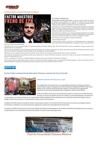 El factor maestro, freno de Peña Nieto en Oaxaca Por: Guillermo Castillejos Avila Oaxaca, México; 07 de octubre, 2014.-- En Oaxaca el factor maestro ha sido todo un problema y debe aplicarse la ley, tomando en cuenta que hay una reforma federal que debe respetarse para la aplicación de la Reforma educativa, afirmó Celestino Chávez Gutiérrez, ex presidente municipal de Juxtlahuaca. Entrevistado en uno de los portales de la parte poniente del zócalo de la ciudad de Oaxaca de Juárez, referente al porque el Presidente de la República, Enrique Peña Nieto, no ha visitado el Estado de Oaxaca, se concretó a decir que el mismo ha explicado las causas, pero de repente va a venir. Dejó entrever en la entrevista, que en el acto programado últimamente en la región de la Costa, donde estaría presente el Presidente, repentinamente se suspendió la visita por la intromisión de maestros de la sección 22 del SNTE o la CNTE. Se le interrogó; ¿tiene abandonado a Oaxaca el Presidente? Chávez Gutiérrez respondió: Cuando el Estado camina y camina bien, los Presidentes están a la expectativa, pero cuidado cuando el Presidente esté muy pegado al Estado, porque esto quiere decir que no andan muy bien las cosas. Viejo lobo de mar y uno de los brazos fuertes en el periodo de gobierno de Heladio Ramírez López, afirmó que Peña Nieto no tiene en el abandono a Oaxaca y repitió que de repente estará con los oaxaqueños. Otro de los temas abordados con el ex presidente municipal de Juxtlahuaca, fue el relativo a la agricultura en Oaxaca, donde afirmó que anda mal, anticipando que hay que cuidar todo lo que se siembre y lo elemental, hay que reforestar y cuidar la ecología que no se ha respetado. Señaló que por eso se registran situaciones graves y extrañas, porque nosotros somos los primero destructores de todo lo que hay en el planeta. De su paso por la presidencia de Juxtlahuaca, recordó que se sembraron con apoyo de elementos del ejército---acción que no costó un solo centavo al Ayuntamiento---60 mil árboles en el transcurso de un mes. Es decir, se sembraron 2 mil diarios, los soldados aportaron su trabajo y nosotros como autoridad, les ofrecimos un refresquito. Ahora, pasado el tiempo, esos árboles de encino crecieron, dan sombra en tiempos de excesivo calor y las generaciones actuales agradecen lo hecho hace algunos años con elementos del ejército, Además son causantes de que haya mas agua en esa zona de la Mixteca oaxaqueña, finalizó. 
Insiste Codeci en detención de Ulises Ruiz Ortiz por asesinato de Torres Pereda 
ARMANDO ANTONIO TRUJILLO @toto_trujillo 
El ex gobernador Ulises Ruiz Ortiz es el responsable intelectual de la muerte de Catarino Torres Pereda, aseguró el dirigente del Comité de Defensa Ciudadana (CODECI) Juan Torres Pereda, al dar a conocer las movilizaciones estatales y nacionales que la organización efectuará en el aniversario del fallecido líder cuenqueño, Catarino Torres Pereda. 
El líder de la CODECI comunicó que las movilizaciones estatales se realizarán en la Ciudad de Oaxaca de Juárez, así como en las regiones de Sierra Sur, Cañada y la cuenca del Papaloapan, los próximos 20 y 23 de octubre, que reunirán alrededor de 4 mil manifestantes. Además, detalló que harán movilizaciones en la capital de los estados de Chiapas, Veracruz, Hidalgo y Tabasco, para culminar en el Distrito Federal, donde reunirán a 10 mil personas. 
El dirigente de CODECI dijo que la decisión de retomar las demandas en relación con el esclarecimiento del asesinato de su hermano y ex dirigente, Catarino Torres Pereda, se decidió en la reunión Nacional de la organización el pasado 18 y 19 de septiembre del presente año. 
El dirigente de CODECI expresó que hasta el momento el gobernador Gabino Cué Monteagudo no ha atendido las demandas de la organización, pues aunque ya hay dos detenidos, como responsables materiales del asesinato, los autores intelectuales siguen libres. 
 