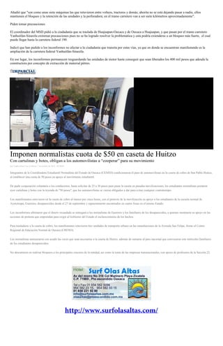 Añadió que "son como unas siete máquinas las que retuvieron entre volteos, tractores y demás; ahorita no se está dejando pasar a nadie, ellos mantienen el bloqueo y la retención de las unidades y la perforadora; en el tramo carretero van a ser siete kilómetros aproximadamente". 
Piden tomar precauciones 
El coordinador del MSD pidió a la ciudadanía que se traslada de Huajuapan-Oaxaca y de Oaxaca a Huajuapan, y que pasan por el tramo carretero Yanhuitlán-Sinaxtla extremar precauciones pues no se ha logrado resolver la problemática y esta podría extenderse a un bloqueo más fuerte, el cual puede llegar hasta la carretera federal 190. 
Indicó que han pedido a los inconformes no afectar a la ciudadanía que transita por estas vías, ya que en donde se encuentran manifestando es la ampliación de la carretera federal Yanhuitlán-Sinaxtla. 
En ese lugar, los inconformes permanecen resguardando las unidades de motor hasta conseguir que sean liberados los 400 mil pesos que adeuda la constructora por concepto de extracción de material pétreo. 
Imponen normalistas cuota de $50 en caseta de Huitzo Con cartulinas y botes, obligan a los automovilistas a “cooperar” para su movimiento por Yadira Sosa Cruz el Martes 7 de octubre de 2014 - 05:00:01 Integrantes de la Coordinadora Estudiantil Normalista del Estado de Oaxaca (CENEO) condicionaron el paso de automovilistas en la caseta de cobro de San Pablo Huitzo, al establecer una cuota de 50 pesos en apoyo al movimiento estudiantil. De pedir cooperación voluntaria a los conductores, hasta solicitar de 25 a 30 pesos para pasar la caseta en pasadas movilizaciones, los estudiantes normalistas portaron ayer cartulinas y botes con la leyenda de "50 pesos", que los automovilistas se vieron obligados a dar para evitar cualquier contratiempo. Los manifestantes estuvieron en la caseta de cobro al menos por cinco horas, con el pretexto de la movilización en apoyo a los estudiantes de la escuela normal de Ayotzinapa, Guerrero, desaparecidos desde el 27 de septiembre y supuestamente encontrados en cuatro fosas en el mismo Estado. Los inconformes afirmaron que el dinero recaudado se entregará a los normalistas de Guerrero y los familiares de los desaparecidos, a quienes mostraron su apoyo en las acciones de protesta que emprendan para exigir al Gobierno del Estado el esclarecimiento de los hechos. Para trasladarse a la caseta de cobro, los manifestantes retuvieron tres unidades de transporte urbano en las inmediaciones de la Avenida San Felipe, frente al Centro Regional de Educación Normal de Oaxaca (CRENO). Los normalistas amenazaron con acudir las veces que sean necesarias a la caseta de Huitzo, además de sumarse al paro nacional que convocaron este miércoles familiares de los estudiantes desaparecidos. No descartaron en realizar bloqueos a los principales cruceros de la entidad, así como la toma de las empresas transnacionales, con apoyo de profesores de la Sección 22. 
 