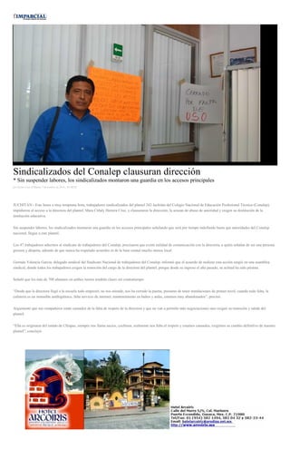 Sindicalizados del Conalep clausuran dirección * Sin suspender labores, los sindicalizados montaron una guardia en los accesos principales por Javier Cruz el Martes 7 de octubre de 2014 - 05:00:02 JUCHITÁN.- Este lunes a muy temprana hora, trabajadores sindicalizados del plantel 243 Juchitán del Colegio Nacional de Educación Profesional Técnica (Conalep), impidieron el acceso a la directora del plantel, Mara Citlaly Herrera Cruz, y clausuraron la dirección, la acusan de abuso de autoridad y exigen su destitución de la institución educativa. Sin suspender labores, los sindicalizados montaron una guardia en los accesos principales señalando que será por tiempo indefinido hasta que autoridades del Conalep nacional, llegue a este plantel. Los 47 trabajadores adscritos al sindicato de trabajadores del Conalep, precisaron que existe nulidad de comunicación con la directora, a quién señalan de ser una persona grosera y déspota, además de que nunca ha respetado acuerdos ni de la base estatal mucho menos local. Germán Valencia García, delegado sindical del Sindicato Nacional de trabajadores del Conalep, informó que el acuerdo de realizar esta acción surgió en una asamblea sindical, donde todos los trabajadores exigen la remoción del cargo de la directora del plantel, porque desde su ingreso el año pasado, su actitud ha sido pésima. Señaló que los más de 700 alumnos en ambos turnos tendrán clases sin contratiempo. “Desde que la directora llegó a la escuela todo empeoró, no nos atiende, nos ha cerrado la puerta, presume de tener instalaciones de primer nivel, cuando todo falta, la cafetería es un inmueble antihigiénico, falta servicio de internet, mantenimiento en baños y aulas, estamos muy abandonados”, precisó. Argumentó que sus compañeros están cansados de la falta de respeto de la directora y que no van a permitir más negociaciones sino exigen su remoción y salida del plantel. “Ella es originaria del estado de Chiapas, siempre nos llama sucios, cochinos, realmente nos falta el respeto y estamos cansados, exigimos su cambio definitivo de nuestro plantel”, concluyó. 
 