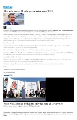 Abren chequera: 70 mdp para afectados por S-22
Yuri Sosa
El secretario de Economía del estado, Jesús Rodríguez Socorro, señaló que el gobierno estatal destina 70 millones de pesos a las micro y pequeñas
empresas de la entidad, las cuales resultaron afectadas por las movilizaciones del magisterio oaxaqueño.
Unas de las primeras acciones que realizará el gobierno estatal, de la mano con la Secretaría de Economía federal, será destinar dicho recurso a las
empresas que más ayuda requieren y agregó que en breve darán a conocer cuáles son los mecanismos de apoyos para el resto de los negocios.
Rodríguez Socorro resaltó las cifras en las que Oaxaca se coloca en últimos lugares de productividad, con más empleo informal y con menores
ingresos; ante ello, dijo que el gobierno estatal trabajará para reactivar los sectores productivos de la entidad.
Ventanilla para la IP
Tras la reunión con la iniciativa privada el gobierno estatal acordó abrir una ventanilla única para atender a los proveedores. A través de ésta se
recabará la información y documentos que sustenten las deudas a pagar.
El secretario de Economía dijo que la deuda de dos mil 200 millones de pesos podría aumentar luego de este proceso.
Detalló que son 800 los proveedores afectados, varios de éstos son empresas foráneas; apuntó que el gobierno se comprometió a dar prioridad al pago
a los empresarios locales, así como dar prioridad a la prestación de bienes y servicios de negocios oaxaqueños.
Comercializar 5 millones de dólares
En el marco del segundo encuentro de negocios Bebidas y destilados de México 2016, el secretario de Economía dijo que en esta administración
tiene la meta de comercializar cinco millones de dólares en exportaciones de mezcal.
En el evento participan 28 compradores de todo el mundo, así como 200 vendedores nacionales de bebidas destiladas de México.
Datos:
70 millones de pesos para pequeñas empresas
800 provedores afectados
Reactiva Murat las Unidades Móviles para el Desarrollo
Operará en una primera etapa con recursos del Seguro Popular
por Carlos Alberto Hernández el Miércoles 7 de diciembre de 2016 - 07:39:46
El gobernador Alejandro Murat Hinojosa, reactivó el programa de las Unidades Móviles para el Desarrollo. Indicó que se trata de un programa
piloto con ocho unidades que operará en una primera etapa con recursos del Seguro Popular y posteriormente, con aportación del Gobierno del
Estado.
 