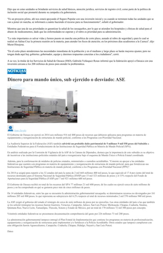 Dijo que en estas unidades se brindarán servicios de salud básicos, atención jurídica, servicios de registro civil, como parte de la política de
inclusión social que prometió durante su campaña a la gubernatura.
"Es un proyecto piloto, ahí nos estará apoyando el Seguro Popular con una inversión inicial y ya cuando se terminen todas las unidades que se
van a poner en marcha, se informará a cuánto haciendo el recurso para su funcionamiento", señaló el gobernador.
Mientras que una de sus prioridades es garantizar la salud de los oaxaqueños, por lo que se atienden los hospitales y clínicas de salud para el
abasto de medicamentos, dado que las enfermedades no esperan y el rubro es prioridad para su administración.
"Lo más importantes es salvar vidas y hemos puesto en marcha una política de corto plazo, aunado al rubro de seguridad y para lo cual se
realizó en Salina Cruz la primera reunión en la materia, para atender los focos de atención; en los próximos días acudiremos a la Cuenca", dijo
Murat Hinojosa.
"En el corto plazo atenderemos las necesidades inmediatas de la población y en el mediano y largo plazo se harán mayores ajustes; pero no
tengan duda aquí hay gobierno; gobernador, equipo y daremos respuestas concretas a los ciudadanos", cerró.
A su vez, la titular de los Servicios de Salud de Oaxaca (SSO), Gabriela Velásquez Rosas informó que la federación apoyó a Oaxaca con una
inversión cercana a los 200 millones de pesos para atender la problemática.
Dinero para mando único, sub ejercido o desviado: ASE
Juan Zavala
El Gobierno de Oaxaca no ejerció en 2014 seis millones 916 mil 400 pesos de recursos que debieron aplicarse para programas en materia de
equipamiento y reorganización de estructuras de mando policial, conforme a los Programas con Prioridad Nacional.
La Auditoría Superior de la Federación (ASF) también advirtió un probable daño patrimonial de 5 millones 9 mil 550 pesos del Subsidio a
Entidades Federativas para el Fortalecimiento de las Instituciones de Seguridad Pública en Materia de Mando Policial (SPA).
En análisis realizado por la Comisión de Vigilancia de la ASF de la Cámara de Diputados, destaca que la importancia de este subsidio es su objetivo
de incentivar a las instituciones policiales estatales del país a reorganizarse bajo el esquema de Mando Único o Policía Estatal coordinada.
Además, para la conformación de módulos de policías estatales, ministeriales o custodios acreditables. “Consiste en apoyar a las entidades
federativas que cuenten con programas en materia de equipamiento y reorganización de estructuras de mando policial, para que fortalezcan sus
Instituciones de Seguridad Pública en materia de mando policial, conforme a los Programas con Prioridad Nacional (PPN)”.
En 2014 se asignó para repartir a los 32 estados del país la suma de 2 mil 668 millones 400 mil pesos, lo que equivale al 17.4 por ciento del total de
recursos destinados para el Sistema Nacional de Seguridad Pública (SNSP) por 15 mil 323 millones de pesos y el 33% respecto del Fondo de
Aportaciones para la Seguridad Pública (FASP) por 7 mil 921 millones 600 mil pesos.
El Gobierno de Oaxaca recibió en total de los recursos del SPA 77 millones 21 mil 600 pesos; de los cuales no ejerció cerca de siete millones de
pesos y no ha comprobado en qué se gastaron poco más de cinco millones de pesos.
De 14 entidades federativas, entre las que se encuentra la administración gubernamental oaxaqueña, se determinaron recursos no devengados por 161
millones 205 mil 800 pesos, lo que representa un subejercicio del 6.2% respecto al total de recursos ministrados 2 mil 570 millones 940 mil pesos.
La ASF exigió al gobierno del estado el reintegro de cerca de siete millones de pesos por no ejercerlos. Las otras entidades del país a las que también
se les solicitó reintegrar los recursos fueron Guerrero, Veracruz, Campeche, Jalisco, San Luis Potosí, Michoacán, Chiapas, Coahuila, Sinaloa,
Quintana Roo, Nuevo León, Tamaulipas, Tlaxcala, Sonora y Estado de México, por un total de 170 millones 72 mil 300 pesos por concepto.
Veintitrés entidades federativas no presentaron documentación comprobatoria del gasto por 226 millones 73 mil 200 pesos.
La administración gubernamental tampoco entregó el Plan Estatal de Implementación que contiene los programas en materia de profesionalización,
equipamiento y reorganización de estructuras para implementar y/o fortalecer a la Policía Acreditable. Otros estados que tampoco cumplieron con
esta obligación fueron Aguascalientes, Campeche, Coahuila, Chiapas, Hidalgo, Nayarit y San Luis Potosí.
Datos
 