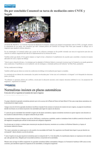 Da por concluida Conamed su tarea de mediación entre CNTE y
Segob
CIUDAD DE MEXICO.- La Comisión Nacional de Mediación (Conamed), instancia que propició acercamientos entre la CNTE y la Segob, anunció
la culminación de sus tareas, tras considerar que faltó voluntad política del Gobierno de Enrique Peña Nieto para reanudar el diálogo con el
magisterio que repudia la reforma educativa.
En un comunicado, la Conamed explicó que a pesar de los esfuerzos constantes no fue posible reinstalar una mesa de negociación para dar una
solución al conflicto magisterial derivado de la implementación de la reforma del sector.
También aclaró que desde el 8 de agosto tampoco se logró revisar y dinamizar el cumplimiento de acuerdos para consolidar y transitar de manera
adecuada este ciclo y espacio de diálogo.
"Ante la nueva situación del país, y la estrategia que ha adoptado el Gobierno federal, es necesario reconocer que la Conamed ya no puede garantizar
estas condiciones. El problema no es de mediación, sino de estrategias y voluntades políticas del Gobierno" de Peña Nieto, puntualizó.
No hay condiciones de diálogo
También señaló que por ahora no existen las condiciones de diálogo ni de mediación para lograr su mandato.
La conclusión de sus labores fue comunicada a las partes involucradas para “evitar caer en la simulación o el desgaste” en la búsqueda de soluciones
justas y de fondo.
“No debemos ni queremos afectar este conflicto, crucial para la educación nacional, como tampoco deseamos debilitar la voz y las propuestas del
magisterio", argumentó la Conamed.
Normalistas insisten en plazas automáticas
Cerca de mil se registran al examen de nuevo ingreso
por Yadira Sosa el Miércoles 7 de diciembre de 2016 - 07:43:13
Un grupo reducido de egresados normalistas protestó ayer en los accesos de la Planta de Pemex de Santa María El Tule, para exigir plazas automáticas sin
la presentación de algún examen.
Aunque cerca de mil de los egresados decidieron inscribirse el pasado fin de semana en el proceso de examen de nuevo ingreso, un grupo de inconformes
decidió movilizarse en un intento de presión a las autoridades para lograr los espacios de docencia.
Y a pesar de que las autoridades han reiterado la negativa de dar plazas automáticas, algunos normalistas insistieron en querer ingresar como docentes en
las escuelas de educación básica, sin alguna evaluación de por medio.
Los manifestantes iniciaron el bloqueo cerca de las 10:00 horas y concluyeron a mediodía, cuando se trasladaron frente al edificio central de la Sección 22
del magisterio oaxaqueño para solicitar la intervención de la dirigencia magisterial.
Los jóvenes que se resisten a evaluarse para concursar por una plaza de docencia, insistieron en su rechazo a la Reforma Educativa y el apoyo al
movimiento sindical de Oaxaca.
"No vamos a presentar un examen que no va de acuerdo a las necesidades del Estado. Nos seguiremos movilizando hasta lograr lo que por derecho nos
corresponde", dijeron durante su acción de protesta.
Y ante el registro de una gran mayoría de normalistas para la evaluación del 15 y 16 de diciembre, los manifestantes dijeron ser respetuosos de la decisión
que cada egresado tome, obligados por la necesidad económica o de presión de las autoridades.
Minutos antes de llegar al edificio magisterial, los egresados normalistas habían contemplado el bloqueo a la Terminal de Autobuses ADO como en otras
ocasiones, pero decidieron esperar las respuestas de las autoridades y la dirigencia magisterial.
 