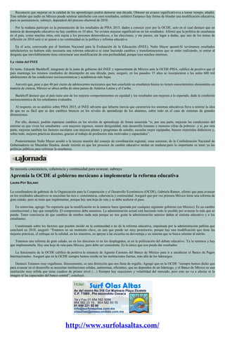 Reconoció que mejorar en la calidad de los aprendizajes podría demorar una década. Obtener un avance significativova a tomar tiempo, añadió.
Tras señalar que nadie en México puede sentirse satisfecho con esos resultados, enfatizó:Tampoco hay forma de blindar una modificación educativa,
pues su permanencia, subrayó, dependerá del proceso electoral de 2018.
Por la mañana participó en la presentación de los resultados de PISA 2015, dados a conocer ayer por la OCDE, acto en el cual destacó que en
materia de desempeño educativo no hay cambios en 10 años. No existen mejoras significativas en los resultados. Afirmó que la política de enseñanza
en el país, como muchas otras, está sujeta a los procesos democráticos, a las elecciones, y me parece, sin lugar a dudas, que uno de los temas de
reflexión en 2018 será si se quiere o no continuidad en la política y reforma educativa.
En el acto, convocado por el Instituto Nacional para la Evaluación de la Educación (INEE), Nuño Mayer apuntó:Si tuviéramos resultados
satisfactorios no hubiera sido necesaria una reforma educativa ni estar haciendo cambios y transformaciones que se están realizando, ni entrar al
desgaste que inevitablemente tiene estructurar una modificación de esta profundidad, porque toca muchos intereses.
La visión del INEE
En tanto, Eduardo Backhoff, integrante de la junta de gobierno del INEE y representante de México ante la OCDE-PISA, calificó de positivo que el
país mantenga los mismos resultados de desempeño en una década, pues, aseguró, en los pasados 15 años se incorporaron a las aulas 600 mil
adolescentes de las condiciones socioeconómicas y académicas más bajas.
Aseveró que, pese a que 48 por ciento de adolescentes mexicanos que han concluido su enseñanza básica no tienen conocimientos elementales en
materia de ciencia, México se ubica arriba de otros países de América Latina y el Caribe.
Backhoff destacó que el país tiene uno de los mejores comportamientos en equidad y los resultados son mejores a lo esperado, dada la condición
socioeconómica de los estudiantes evaluados.
Al respecto, en su análisis sobre PISA 2015, el INEE advierte que lafuerte inercia que caracteriza los sistemas educativos lleva a reiterar la idea
de que no es fácil que se den cambios bruscos en los niveles de aprendizaje de los alumnos, sobre todo en el caso de sistemas de grandes
dimensiones.
Por ello, destacó, podrán esperarse cambios en los niveles de aprendizaje de forma sostenida “si, por una parte, mejoran las condiciones del
entorno en que viven los estudiantes –con mayores ingresos, menor desigualdad, más desarrollo humano y menores cifras de pobreza– y si, por otra
parte, mejoran también los factores escolares con mejores planes y programas de estudio, escuelas mejor equipadas, buenos materiales didácticos y,
sobre todo, mejores prácticas docentes, gracias al trabajo de profesores más motivados y capacitados”.
Posteriormente Nuño Mayer acudió a la tercera reunión del consejo de coordinación regional, zona noroeste, de la Confederación Nacional de
Gobernadores en Mazatlán Sinaloa, donde insistió en que los procesos de cambio educativo tardan en madurar,pero lo importante es tener ya las
políticas públicas para reformar la enseñanza.
Se necesita consistencia, coherencia y continuidad para avanzar, subraya
Apremia la OCDE al gobierno mexicano a implementar la reforma educativa
LAURA POY SOLANO
La coordinadora de gabinete de la Organización para la Cooperación y el Desarrollo Económicos (OCDE), Gabriela Ramos, afirmó que para avanzar
en los resultados educativos se necesitan las tres c: consistencia, coherencia y continuidad. Aseguró que por vez primera México tiene una reforma de
gran calado, pero se tiene que implementar, porque hay una hoja de ruta y se debe acelerar el paso.
En entrevista, agregó: No esperaría que la modificación en la materia fuera ignorada por cualquier siguiente gobierno (en México). Es un cambio
constitucional y hay que cumplirlo. El compromiso debe asumirse. La administración actual está haciendo todo lo posible por avanzar lo más que se
pueda. Tener conciencia de que cambios de rumbos nada más porque no nos gusta la administración anterior dañan al sistema educativo y a los
estudiantes.
Cuestionada sobre los factores que pueden incidir en la continuidad o no de la reforma educativa, impulsada por la administración peñista que
concluirá en 2018, aseguró: “Estamos en un momento clave, en uno que puede ser muy promisorio, porque hay una modificación que tiene las
mejores prácticas, el enfoque en la calidad, en los maestros, en apoyar a las escuelas en desventaja y un sistema que se busca orientar al mérito.
Tenemos una reforma de gran calado, no en los discursos ni en los desplegados, ni en la politización del debate educativo. Ya la tenemos y hay
que implementarla. Hay una hoja de ruta para México, pero debe ser consistente. Es lo único que nos puede dar resultados.
La funcionaria de la OCDE calificó de positiva la renuncia de Agustín Carstens del Banco de México para ir a encabezar el Banco de Pagos
Internacionales. Aseguró que en la OCDE siempre hemos creído en las instituciones fuertes, más allá de los liderazgos.
Destacó: Estamos muy orgullosos. Sinceramente, es una distinción que nos llena de orgullo. Agregó que en la OCDE “siempre hemos dicho que
para avanzar en el desarrollo se necesitan instituciones sólidas, autónomas, eficientes, que no dependen de un liderazgo, y el Banco de México es una
institución muy sólida que tiene cuadros de primer nivel (…) Siempre hay reacciones y volatilidad del mercado, pero esto no va a afectar ni la
imagen ni las capaciades del banco central”, concluyó.
 