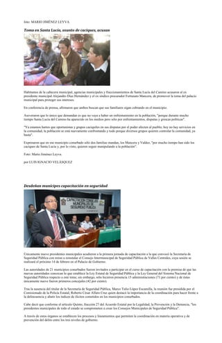 foto: MARIO JIMÉNEZ LEYVA

Toma en Santa Lucía, asunto de caciques, acusan




Habitantes de la cabecera municipal, agencias municipales y fraccionamientos de Santa Lucía del Camino acusaron al ex
presidente municipal Alejandro Díaz Hernández y el ex síndico procurador Fortunato Mancera, de promover la toma del palacio
municipal para proteger sus intereses.

En conferencia de prensa, afirmaron que ambos buscan que sus familiares sigan cobrando en el municipio.

Aseveraron que lo único que demandan es que no vaya a haber un enfrentamiento en la población, "porque durante mucho
tiempo Santa Lucía del Camino ha aparecido en los medios pero sólo por enfrentamientos, disputas y grescas políticas".

"Ya estamos hartos que oportunistas y grupos caciquiles en sus disputas por el poder afecten al pueblo; hoy no hay servicios en
la comunidad, la población se está nuevamente confrontando y todo porque diversos grupos quieren controlar la comunidad, ya
basta".

Expresaron que en ese municipio conurbado sólo dos familias mandan, los Mancera y Valdez, "por mucho tiempo han sido los
caciques de Santa Lucía y, por lo visto, quieren seguir manipulando a la población".

Foto: Mario Jiménez Leyva.

por LUIS IGNACIO VELÁSQUEZ




Desdeñan munícipes capacitación en seguridad




Únicamente nueve presidentes municipales acudieron a la primera jornada de capacitación a la que convocó la Secretaría de
Seguridad Pública con miras a reinstalar el Consejo Intermunicipal de Seguridad Pública de Valles Centrales, cuya sesión se
realizará el próximo 14 de febrero en el Palacio de Gobierno.

Las autoridades de 21 municipios conurbados fueron invitados a participar en el curso de capacitación con la premisa de que las
nuevas autoridades conozcan lo que establece la Ley Estatal de Seguridad Pública y la Ley General del Sistema Nacional de
Seguridad Pública respecto a este tema; sin embargo, sólo hicieron presencia 15 administraciones (71 por ciento) y de éstas
únicamente nueve fueron primeros concejales (42 por ciento).

Tras la ausencia del titular de la Secretaría de Seguridad Pública, Marco Tulio López Escamilla, la reunión fue presidida por el
Comisionado de la Policía Estatal, Roberto César Alfaro Cruz quien destacó la importancia de la coordinación para hacer frente a
la delincuencia y abatir los índices de ilícitos cometidos en los municipios conurbados.

Cabe decir que conforme el artículo Quinto, fracción 27 del Acuerdo Estatal por la Legalidad, la Prevención y la Denuncia, "los
presidentes municipales de todo el estado se comprometen a crear los Consejos Municipales de Seguridad Pública".

A través de estos órganos se establecen los procesos y lineamientos que permiten la coordinación en materia operativa y de
prevención del delito entre los tres niveles de gobierno.
 