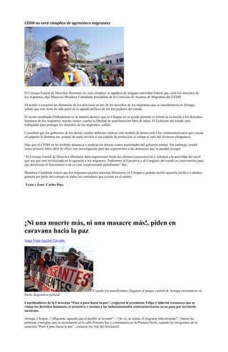 CEDH no será cómplice de agresión a migrantes




El Consejo Estatal de Derechos Humanos no será cómplice ni tapadera de ninguna autoridad federal que viole los derechos de
los migrantes, dijo Mauricio Mendoza Castañeda, presidente de la Comisión de Asuntos de Migrantes del CEDH.

Al acudir a escuchar las denuncias de los activistas en pro de los derechos de los migrantes que se manifestaron en Arriaga,
señaló que este tema ha sido parte de la agenda política de los tres poderes del estado.

El recién nombrado Ombudsman en la materia destacó que en Chiapas no se puede permitir ni tolerar la violación a los derechos
humanos de los migrantes, mucho menos coartar la libertad de manifestación libre de ideas. El Gobierno del estado está
trabajando para proteger los derechos de los migrantes, señaló.

Consideró que los gobiernos de los demás estados deberían replicar este modelo de protección a los centroamericanos que cruzan
sin papeles la frontera sur, porque de nada serviría si esa cadena de protección se rompe al salir del territorio chiapaneco.

Dijo que el CEDH no ha recibido denuncia o sindicación directa contra autoridades del gobierno estatal. Sin embargo, tendrá
como primera labor abrir de oficio una investigación para dar seguimiento a las denuncias que se puedan recoger.

“El Consejo Estatal de Derechos Humanos dará seguimiento hasta sus últimas consecuencias y señalará a la autoridad del nivel
que sea que esté involucrada en la agresión a los migrantes. Pediremos al Ejecutivo y al Congreso del estado su intervención para
que destituyan al funcionario o en su caso sea procesado penalmente” dijo.

Mendoza Castañeda reiteró que los migrantes pueden transitar libremente en Chiapas y podrán recibir asesoría jurídica y médica
gratuita por parte del consejo en todos los corredores que existen en el estado.

Texto y Foto: Carlos Díaz




¡Ni una muerte más, ni una masacre más!, piden en
caravana hacia la paz
Jorge Vega Aguilar/ Enviado




                                                 Cuando los manifestantes llegaron al parque central de Arriaga encontraron un
fuerte dispositivo policial.

Coordinadores de la Caravana “Paso a paso hacia la paz”, exigieron al presidente Felipe Calderón reconozca que se
violan los derechos humanos, se secuestra y asesina a los indocumentados centroamericanos en su paso por territorio
mexicano

Arriaga, Chiapas.-“¡Migrante, aguanta que el pueblo se levanta!”, “¡Se ve, se siente, el migrante está presente!”, fueron las
primeras consignas que se escucharon en la calle Primera Sur y continuaron en la Primera Norte, cuando los integrantes de la
caravana “Paso a paso hacia la paz”, cruzaron las vías del ferrocarril.
 