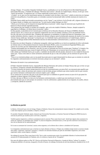 Arriaga, Chiapas.- El sacerdote Alejandro Solalinde Guerra, coordinador en el sur de la Pastoral de la Movilidad Humana del
Episcopado Mexicano, y fundador del albergue “Hermanos del Camino”, ubicado en Ciudad Ixtepec, Oaxaca, reveló que varios
“maras salvatruchas” le aseguraron que “el crimen organizado le puso precio a su cabeza”.
“¿Cuánto?, no sé, pero eso me mencionaron quienes ya considero como mis hijos y mis nietos”, señaló en entrevista en el parque
central de esta población, el sacerdote quien, en reiteradas ocasiones ha denunciado haber recibido amenazas de muerte en su
contra.
Solalinde Guerra señaló que ha tenido acercamientos con los “maras” y que inclusive, les ha llevado café y algunos alimentos en
los lugares donde se refugian, pero mencionó que “le costó mucho trabajo dialogar con ellos”.
“Ahora ya no los busco, por la situación de inseguridad hacia mi persona”, indicó, luego de mencionar que el gobierno de
Oaxaca le ofreció ponerle seguridad personal.
“Pero primero hay que limpiar el corredor de la tragedia –que va de esta ciudad a Chahuites, Oaxaca-, después aceptaré la
seguridad en el albergue y al último hacia mi persona”, indicó.
En días pasados, el presidente de la Comisión para la Defensa de los Derechos Humanos de Oaxaca (CDDHO), Heribero
Antonio García, dio a conocer que ese organismo implementó una serie de medidas cautelares a favor de Solalinde Guerra.
Por ello, dijo que en los próximos días, visitadores del organismo se trasladarán a la región del Istmo de Tehuantepec, para
recabar testimonios directos, respecto a la situación del ministro religioso quien ha denunciado amenazas de muerte en su contra.
Antonio García señaló que “preocupa” la situación que vive Solalinde Guerra, particularmente en Ciudad Ixtepec, donde se
encuentra el albergue donde arriban diariamente decenas de indocumentados centroamericanos y a quienes el sacerdote da
cobijo.
En entrevista con diario Despertar, el ombusman oaxaqueño, indicó que también ya se inició un expediente de oficio solicitando
un informe tanto al a Procuraduría General de Justicia del Estado (PGJE), como a la secretaría de Seguridad Pública, para
conocer las acciones que han implementado ante la posible desaparición de migrantes.
“Estamos preocupados por esa situación y, por ello, en estos se realizarán una serie de acciones para “fortalecer” el respeto a los
migrantes centroamericanos que cruzan la región del Istmo de Tehuantepec en su trayecto hacia los Estados Unidos, indicó.
Cabe señalar que Solalinde Guerra, por su parte, a mediados de diciembre del año pasado, denunció en esta ciudad de Oaxaca de
Juárez que, “nunca como ahora se siente seriamente amenazado de que su vida corre peligro, por las amenazas de que ha sido
objeto”.
“Estoy en un inminente peligro, pero no me puedo hacer pato para no seguir denunciando los abusos que se cometen en contra de
los migrantes centroamericanos en territorio mexicano, porque soy un misionero”, afirmó.

Momentos de tensión viven centroamericanos

El Padre Alejandro Solalinde Guerra, responsable del albergue Hermanos del camino en Ixtepec Oaxaca dijo que es triste ver que
la violencia, corrupción continúan desestabilizando la paz en el estado.
“Vivimos momentos de tensión, porque pareciera ser que los centroamericanos son presa fácil, son mercancía para aquellos que
viven de la trata y abuso de personas, pero estamos en pie de lucha, porque confiamos que somos muchos más los que creemos
que nuestros hermanos centroamericanos merecen respeto y paz”, indicó.
En su camino por la caravana, dijo que es una muestra para que la ciudadanía en general conozca un poco de lo que pasan los
migrantes al querer ingresar a los Estados Unidos.
Es triste, dijo que en México se trate así a los hermanos centroamericanos, y explicó que esta marcha por vía tren es
precisamente para que en carne propia, los asistentes vivan los sufrimientos y padecimientos de un migrante, los asaltos, abusos
y corrupción, además de secuestro.




La Bestia no partió

La Bestia, el ferrocarril que corre de Arriaga, Chiapas a Chahuites, Oaxaca fue enclaustrada de manera temporal. No cumplió con la corrida,
o salió más temprano que de costumbre, el objetivo: el boicot.

El sacerdote Alejandro Solalinde, tajante, denunció que Ferrocarriles Nacionales y el Instituto Nacional de Migración (INM) boicotea la
caravana de protesta que encabeza junto a activistas y migrantes.

También agentes migratorios y militares se prepararon para la caravana "Paso a paso hacia la paz", desde hace algunos días acentuaron los
retenes de vigilancia, los patrullajes para "limpiar" la zona de inmigrantes centroamericanos y evitar que ellos nutrieran la movilización a
favor de los derechos de los indocumentados.

En la zona se acentuaron las 'corretizas', razzias contra migrantes, en los últimos días se detuvo a alrededor de 45 personas.

Los inmigrantes centroamericanos que se internan en el país afrontan en Oaxaca y Chiapas una verdadera trampa mortal, un terreno minado
ante asaltos, violaciones, vejaciones, secuestros y violación a los derechos humanos por parte de autoridades migratorias y del crimen
organizado, ambos, acusan algunos, coludidos.

Sin embargo la caravana "Paso a paso hacia la Paz" llevó a cabo su protesta para exigir a las autoridades federales el esclarecimiento del
secuestro de 50 indocumentados en Chahuites, alto a la violencia y muertes de los "sin papeles".

Pero para ello debieron aplicar un Plan "B". Efectivos del Instituto Nacional de Migración y Armada de México "sellaron" la entrada a
Arriaga para debilitar a la caravana, menguarla y llevarla al fracaso; sin embargo, las decenas de activistas decidieron, alrededor de las 16:30
 