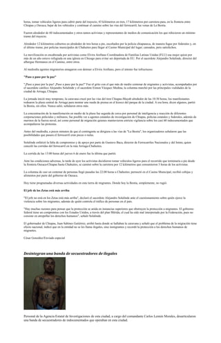 horas, tomar vehículos ligeros para cubrir parte del trayecto, 43 kilómetros en tren, 17 kilómetros por carretera para, en la frontera entre
Chiapas y Oaxaca, bajar de los vehículos y continuar el camino sobre las vías del ferrocarril, las venas de La Bestia.

Fueron alrededor de 60 indocumentados y otros tantos activistas y representantes de medios de comunicación los que rehicieron un mínimo
tramo del trayecto.

Alrededor 12 kilómetros cubiertos en alrededor de tres horas a pie, escoltados por la policía chiapaneca, de manera fugaz por federales y, en
el último tramo, por policías municipales de Chahuites para llegar al Casino Municipal del lugar; cansados, pero satisfechos.

La movilización es encabezada por activistas como Elvira Arellano Coordinadora de Familias Latinas Unidas (FLU) esa mujer quien por
más de un año estuvo refugiada en una iglesia en Chicago para evitar ser deportada de EU. Por el sacerdote Alejandro Solalinde, director del
albergue Hermanos en el Camino, entre otros.

Al mediodía agentes migratorios amagaron con detener a Elvira Arellano, pero el intento fue infructuoso.

"Paso a paso por la paz"

"¡Paso a paso por la paz! ¡Paso a paso por la paz!" Fue el grito con el que más de medio centenar de migrantes y activistas, acompañados por
el sacerdote católico Alejandro Solalinde y el sacerdote Eimon Vázquez Medina, la columna marchó por las principales vialidades de la
ciudad de Arriaga, Chiapas.

La jornada inició muy temprano, la caravana cruzó por las vías del tren Chiapas-Mayab alrededor de las 10:30 horas, los manifestantes
rodearon la plaza central de Arriaga para montar una rueda de prensa en el kiosco del parque de la ciudad. A esa hora, dicen algunos, partió
la Bestia, sin ellos. Nunca salió, señalaron otros más.

La concentración de la manifestación en medio de la plaza fue seguida de cerca por personal de inteligencia y reacción de diferentes
corporaciones policiales y militares; fue posible ver a agentes estatales de investigación de Chiapas, policías estatales y federales, además de
marinos de la fuerza naval, así como personal de migración quienes mantuvieron estricta vigilancia sobre los casi 60 indocumentados que
acompañaron las protestas.

Antes del mediodía, a pocos minutos de que el contingente se dirigiera a las vías de "La Bestia", los organizadores señalaron que las
posibilidades que pasara el ferrocarril eran pocas o nulas.

Solalinde enfatizó la falta de compromiso y de apoyo por parte de Gustavo Baca, director de Ferrocarriles Nacionales y del Istmo, quien
canceló las corridas del ferrocarril en la ruta Arriaga-Chahuites.

La corrida de las 13:00 horas del jueves 6 de enero fue la última que partió.

Ante las condiciones adversas, la tarde de ayer los activistas decidieron tomar vehículos ligeros para el recorrido que terminaría a pie desde
la frontera Oaxaca-Chiapas hasta Chahuites, se caminó sobre la carretera por 12 kilómetros que consumieron 3 horas de los activistas.

La columna de casi un centenar de personas llegó pasadas las 22:00 horas a Chahuites; pernoctó en el Casino Municipal, recibió cobijas y
alimentos por parte del gobierno de Oaxaca.

Hoy tiene programadas diversas actividades en esta tierra de migrantes. Donde hoy la Bestia, simplemente, no rugió.

El jefe de los Zetas está más arriba

"El jefe no está en los Zetas está más arriba", declaró el sacerdote Alejandro Solalinde ante el cuestionamiento sobre quién ejerce la
violencia sobre los migrantes, además de quién controla el tráfico de personas en el país.

"Hay muchas razones para pensar que la protección se anida en instancias superiores que obstruyen la protección a migrantes. El gobierno
federal tiene un compromiso con los Estados Unidos, a través del plan Mérida, el cual ha sido mal interpretado por la Federación, pues no
consiste en atropellar los derechos humanos", señaló Solalinde.

El gobernador de Chiapas, Juan Sabines Gutiérrez, arribó hasta donde se hallaban la caravana y señaló que el problema de la migración tiene
efecto nacional, indicó que en la entidad no se les llama ilegales, sino inmigrantes y recordó la protección a los derechos humanos de
migrantes.

César González/Enviado especial




Desintegran una banda de secuestradores de ilegales




Personal de la Agencia Estatal de Investigaciones de esta ciudad, a cargo del comandante Carlos Lennin Morales, desarticularon
una banda de secuestradores de indocumentados que operaban en esta ciudad.
 