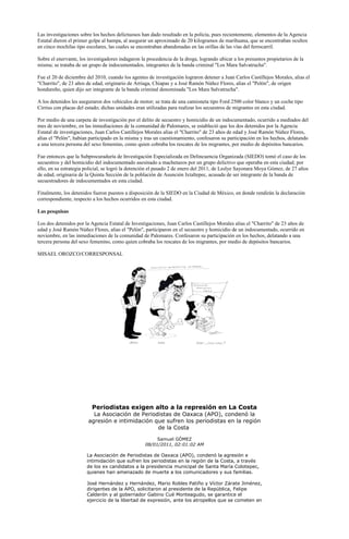 Las investigaciones sobre los hechos delictuosos han dado resultado en la policía, pues recientemente, elementos de la Agencia
Estatal dieron el primer golpe al hampa, al asegurar un aproximado de 20 kilogramos de marihuana, que se encontraban ocultos
en cinco mochilas tipo escolares, las cuales se encontraban abandonadas en las orillas de las vías del ferrocarril.

Sobre el enervante, los investigadores indagaron la procedencia de la droga, logrando ubicar a los presuntos propietarios de la
misma; se trataba de un grupo de indocumentados, integrantes de la banda criminal "Los Mara Salvatrucha".

Fue el 20 de diciembre del 2010, cuando los agentes de investigación lograron detener a Juan Carlos Castillejos Morales, alias el
"Charrito", de 23 años de edad, originario de Arriaga, Chiapas y a José Ramón Núñez Flores, alias el "Pelón", de origen
hondureño, quien dijo ser integrante de la banda criminal denominada "Los Mara Salvatrucha".

A los detenidos les aseguraron dos vehículos de motor; se trata de una camioneta tipo Ford 2500 color blanco y un coche tipo
Cirrius con placas del estado; dichas unidades eran utilizadas para realizar los secuestros de migrantes en esta ciudad.

Por medio de una carpeta de investigación por el delito de secuestro y homicidio de un indocumentado, ocurrido a mediados del
mes de noviembre, en las inmediaciones de la comunidad de Palomares, se estableció que los dos detenidos por la Agencia
Estatal de investigaciones, Juan Carlos Castillejos Morales alias el "Charrito" de 23 años de edad y José Ramón Núñez Flores,
alias el "Pelón", habían participado en la misma y tras un cuestionamiento, confesaron su participación en los hechos, delatando
a una tercera persona del sexo femenino, como quien cobraba los rescates de los migrantes, por medio de depósitos bancarios.

Fue entonces que la Subprocuraduría de Investigación Especializada en Delincuencia Organizada (SIEDO) tomó el caso de los
secuestros y del homicidio del indocumentado asesinado a machetazos por un grupo delictivo que operaba en esta ciudad; por
ello, en su estrategia policial, se logró la detención el pasado 2 de enero del 2011, de Leslye Sayonara Moya Gómez, de 27 años
de edad, originaria de la Quinta Sección de la población de Asunción Ixtaltepec, acusada de ser integrante de la banda de
secuestradores de indocumentados en esta ciudad.

Finalmente, los detenidos fueron puestos a disposición de la SIEDO en la Ciudad de México, en donde rendirán la declaración
correspondiente, respecto a los hechos ocurridos en esta ciudad.

Las pesquisas

Los dos detenidos por la Agencia Estatal de Investigaciones, Juan Carlos Castillejos Morales alias el "Charrito" de 23 años de
edad y José Ramón Núñez Flores, alias el "Pelón", participaron en el secuestro y homicidio de un indocumentado, ocurrido en
noviembre, en las inmediaciones de la comunidad de Palomares. Confesaron su participación en los hechos, delatando a una
tercera persona del sexo femenino, como quien cobraba los rescates de los migrantes, por medio de depósitos bancarios.

MISAEL OROZCO/CORRESPONSAL




                          Periodistas exigen alto a la represión en La Costa
                          La Asociación de Periodistas de Oaxaca (APO), condenó la
                        agresión e intimidación que sufren los periodistas en la región
                                                 de la Costa

                                                        Samuel GÓMEZ
                                                   08/01/2011, 02:01:02 AM

                       La Asociación de Periodistas de Oaxaca (APO), condenó la agresión e
                       intimidación que sufren los periodistas en la región de la Costa, a través
                       de los ex candidatos a la presidencia municipal de Santa María Colotepec,
                       quienes han amenazado de muerte a los comunicadores y sus familias.

                       José Hernández y Hernández, Mario Robles Patiño y Víctor Zárate Jiménez,
                       dirigentes de la APO, solicitaron al presidente de la República, Felipe
                       Calderón y al gobernador Gabino Cué Monteagudo, se garantice el
                       ejercicio de la libertad de expresión, ante los atropellos que se cometen en
 