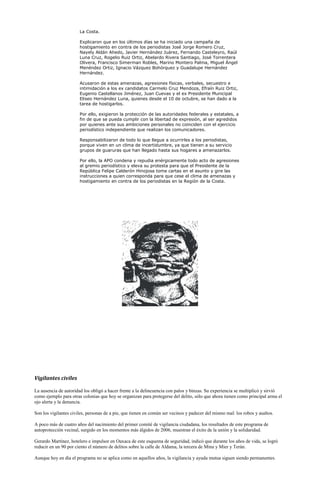 La Costa.

                       Explicaron que en los últimos días se ha iniciado una campaña de
                       hostigamiento en contra de los periodistas José Jorge Romero Cruz,
                       Nayely Aldán Ahedo, Javier Hernández Juárez, Fernando Casteleyro, Raúl
                       Luna Cruz, Rogelio Ruiz Ortiz, Abelardo Rivera Santiago, José Torrentera
                       Olivera, Francisco Simerman Robles, Marino Montero Palma, Miguel Ángel
                       Menéndez Ortiz, Ignacio Vázquez Bohórquez y Guadalupe Hernández
                       Hernández.

                       Acusaron de estas amenazas, agresiones físicas, verbales, secuestro e
                       intimidación a los ex candidatos Carmelo Cruz Mendoza, Efraín Ruiz Ortiz,
                       Eugenio Castellanos Jiménez, Juan Cuevas y el ex Presidente Municipal
                       Eliseo Hernández Luna, quienes desde el 10 de octubre, se han dado a la
                       tarea de hostigarlos.

                       Por ello, exigieron la protección de las autoridades federales y estatales, a
                       fin de que se pueda cumplir con la libertad de expresión, al ser agredidos
                       por quienes ante sus ambiciones personales no coinciden con el ejercicio
                       periodístico independiente que realizan los comunicadores.

                       Responsabilizaron de todo lo que llegue a ocurrirles a los periodistas,
                       porque viven en un clima de incertidumbre, ya que tienen a su servicio
                       grupos de guaruras que han llegado hasta sus hogares a amenazarlos.

                       Por ello, la APO condena y repudia enérgicamente todo acto de agresiones
                       al gremio periodístico y eleva su protesta para que el Presidente de la
                       República Felipe Calderón Hinojosa tome cartas en el asunto y gire las
                       instrucciones a quien corresponda para que cese el clima de amenazas y
                       hostigamiento en contra de los periodistas en la Región de la Costa.




Vigilantes civiles

La ausencia de autoridad los obligó a hacer frente a la delincuencia con palos y binzas. Su experiencia se multiplicó y sirvió
como ejemplo para otras colonias que hoy se organizan para protegerse del delito, sólo que ahora tienen como principal arma el
ojo alerta y la denuncia.

Son los vigilantes civiles, personas de a pie, que tienen en común ser vecinos y padecer del mismo mal: los robos y asaltos.

A poco más de cuatro años del nacimiento del primer comité de vigilancia ciudadana, los resultados de este programa de
autoprotección vecinal, surgido en los momentos más álgidos de 2006, muestran el éxito de la unión y la solidaridad.

Gerardo Martínez, hotelero e impulsor en Oaxaca de este esquema de seguridad, indicó que durante los años de vida, se logró
reducir en un 90 por ciento el número de delitos sobre la calle de Aldama, la tercera de Mina y Mier y Terán.

Aunque hoy en día el programa no se aplica como en aquellos años, la vigilancia y ayuda mutua siguen siendo permanentes.
 