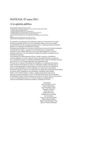 NOTICIAS 07 enero 2011
A la opinión pública
Puerto Escondido, Oaxaca, 07 de enero de 2011
C.PRESIDENTE CONSTITUCIONAL DE LOS ESTADOS UNIDOS MEXICANOS
C. SECRETARIO DE GOBERNACION
C. PROCURADOR GENERAL DE LA REPUBLICA
C.GOBERNADOR CONSTITUCIONAL DEL ESTADO DE OAXACA
C. PROCURADOR DE JUSTICIA DEL ESTADO DE OAXACA
DELEGACION EN MÉXICO DE LA SOCIEDAD INTERAMERICANA DE PRENSA
(CIC).
REPRESENTACION EN MEXICO DE ARTICULO XIX
ASOCIACIÓN DE PERIODISTAS OAXAQUEÑOS (APO).

Los reporteros corresponsales de los diferentes medios de comunicación de la ciudad
de Puerto Escondido, región Costa y de la capital del estado, vivimos en un estado
de incertidumbre ante las constantes amenazas físicas y verbales por parte de frustrados
políticos en el municipio de Santa María Colotepec.
Personajes que participaron en el proceso electoral para la renovación del poder municipal
el pasado diez de octubre, a quienes les ha molestado que los comunicadores
realicemos nuestro trabajo informativo que a través del hostigamiento y violencia
pretenden tergiversar y con ello cambiar la realidad de los hechos, coartando con esto
la libertad de expresión.
Estas amenazas van desde agresiones físicas, verbales, secuestro e intimidación
a nuestros allegados, así como el ejercicio directo de nuestras funciones, por parte de
los ex candidatos Carmelo Cruz Mendoza, Efraín Ruiz Ortiz, Eugenio Castellanos Jiménez,
Juan Cuevas y el ex Presidente Municipal Eliseo Hernández Luna.
Por todo esto le exigimos al Presidente de la República y al Gobernador del estado y
demás instancias procuradoras de justicia, la seguridad y medidas necesarias para el
efecto de nuestras garantías constitucionales, así como del ejercicio de la libertad de
prensa, responsabilizando de nuestra integridad a los actores antes mencionados.
En relación con todo lo anterior, el Comité Ejecutivo Estatal de la Asociación de Periodistas
de Oaxaca (APO), integrado por José Hernández y Hernández, Mario Robles
Patiño y Víctor Zárate Jiménez, condena y repudia enérgicamente todo acto de
agresiones al gremio periodístico y eleva su inmediata protesta para que el Presidente
de la República Felipe Calderón Hinojosa tome cartas en el asunto y gire las instrucciones
a quien corresponda para que cese el clima de amenazas y hostigamiento en
contra de los periodistas de Puerto Escondido en la Región de la Costa.

                                                          Atentamente
                                                       José Jorge Romero Cruz.
                                                         Nayely Aldán Ahedo.
                                                       Javier Hernández Juárez.
                                                         Fernando Casteleyro
                                                           Raúl Luna Cruz.
                                                          Rogelio Ruiz Ortiz.
                                                      Abelardo Rivera Santiago.
                                                           José Torrentera.
                                                     Francisco Simerman Robles.
                                                        Marino Montero Palma.
                                                    Miguel Ángel Menéndez Ortiz.
                                                     Ignacio Vázquez Bohórquez
 