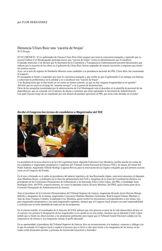 por FLOR HERNÁNDEZ




Denuncia Ulises Ruiz una „cacería de brujas‟
SUN/Tiempo

[07:01] MÉXICO.- El ex gobernador de Oaxaca Ulises Ruiz Ortiz aseguró que tiene la conciencia tranquila y reprochó que su
sucesor Gabino Cué Monteaguado pretenda iniciar una “cacería de brujas” contra la administración que él encabezó.
El pasado miércoles, Cué declaró que la Secretaría de la Contraloría y Transparencia Gubernamental encontró documentos que
indican que la mayoría de las obras en el gobierno de Ulises Ruiz fueron asignadas de manera recurrente a empresas que tienen
los mismos socios.
Ayer, en el acto de registro de Humberto Moreira como candidato a la presidencia nacional del PRI, Ulises Ruiz fue cuestionado
al respecto.
El oaxaqueño se limitó a responder que tiene la conciencia tranquila y que confía en que el gobernador Cué enfoque sus baterías
a solucionar la problemática en la entidad y no a encabezar una “cacería de brujas”.
“Las declaraciones que se han hecho en mi contra no tienen sustento, ya que no hay ninguna irregularidad en mi gestión”.
Advirtió que no caerá en el juego de “amarrar navajas” o en la guerra de declaraciones.
Otras de las anomalías encontradas por la administración de Cué Monteagudo está el desorden en la plantilla de personal de las
dependencias, que no coincide con el número de plazas y contratos que tiene registrados la Secretaria de Administración.
Cué ganó Oaxaca luego de ser impulsado por una alianza de partidos opositores al PRI, que tenía ocho décadas en el poder.




Recibe el Congreso las ternas de candidatos a Magistrados del TEE




La presidenta de la mesa directiva de la LXI Legislatura local, diputada Eufrosina Cruz Mendoza, recibió anoche las ternas de
los candidatos a magistrados propietarios y suplentes del Tribunal Estatal Electoral de Oaxaca (TEE), de manos del titular del
Poder Judicial, magistrado Alfredo Rodrigo Lagunas Rivera, para la renovación de ese órgano colegiado que por primera ocasión
recae en el Congreso del Estado.

En el acto, efectuado en el salón de presidentes del palacio legislativo de San Raymundo Jalpan, estuvieron presentes el diputado
Juan Mendoza Reyes, coordinador de la fracción parlamentaria del PAN e integrante de la Junta de Coordinación Política, los
presidentes de las Comisiones Permanentes de Gobernación y de Hacienda, Elías Cortés López, del PRI, y Guadalupe Isaac
Rodríguez Soto, del PAN, respectivamente, así como la diputada Leticia Álvarez Martínez, del PRD, quien forma parte de la
Comisión Permanente de Administración de Justicia.

Ante el presidente de la Comisión Dictaminadora del Tribunal Superior de Justicia, magistrado Ricardo Javier Herrera Muzgo
Rebollo e integrantes de la misma, magistrados Crescencio Modesto Martínez Geminiano, Raúl Ezequiel Gómez Martínez y
Juan de Jesús Vásquez Urdiales, la diputada Cruz Mendoza, quien recibió los documentos correspondientes a seis ternas, tres
para magistrados propietarios y tres para magistrados suplentes, destacó que el Congreso local actuará con total responsabilidad
y realizará una revisión detallada de cada uno de las propuestas.

En el mismo sentido, el coordinador de la fracción del PAN subrayó que este proceso es parte de la vida democrática de hoy en
el cual por vez primera la designación de los magistrados ya no queda en un solo poder, mientras que el diputado Cortés López
señaló que se harán las observaciones y las propuestas pertinentes para lograr que el Tribunal Estatal Electoral cumpla con las
expectativas de Oaxaca y sus integrantes reúnan el perfil adecuado.

En su oportunidad, el presidente del Tribunal Superior de Justicia, hizo un reconocimiento a la madurez, consenso y diálogo con
lo que ha actuado el Congreso local y explicó el proceso que se llevó a cabo para reunir a los integrantes de las ternas, en las
cuales están destacados juristas y personas de reconocida trayectoria y honradez.
 