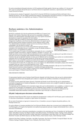 En sesión extraordinaria del pasado miércoles, la LXI Legislatura del Estado aprobó el decreto que establece el 11 de enero del
2011 como la conclusión del periodo para el cual fueron electos los magistrados numerarios y supernumerarios del Tribunal
Estatal Electoral de Oaxaca.

En términos de los artículos 25 apartado E, fracción III; 59, fracción XXVIII de la Constitución Política del Estado Libre y
Soberano de Oaxaca y 261 del Código de Instituciones Políticas y Procedimientos Electorales de Oaxaca, el Congreso del Estado
tiene facultad para elegir a los magistrados que integran el Tribunal Estatal Electoral de Oaxaca.




Rechazo unánime a los Administradores
Misael Sánchez

[06:58] El coordinador de la fracción parlamentaria del PRD en el Congreso local,
diputado Carol Antonio Altamirano, dijo ayer que las comunidades oaxaqueñas
rechazan a los administradores municipales porque en el viejo régimen únicamente
desempeñaron el papel de saqueadores del erario público.
Asimismo señaló que al amparo de funcionarios estatales, principalmente de las
delegaciones de gobierno, convirtieron las administraciones en un negocio que les
permitía amasar enormes fortunas económicas sin que rindieran cuentas a nadie.
“Los administradores municipales siempre tuvieron una actitud que ofendía a las
comunidades y por ello ahora su rechazo”, dijo.
Asimismo se pronunció por una revisión al procedimiento legal para designar
                                                                                            ATZOMPA. Sus pobladores no
concejales en los municipios de usos y costumbres, ya que los métodos actuales no
                                                                                            aceptan ladrones.
abonan a la paz y la seguridad de los pueblos.
                                                                                            Foto: Giovanna Martínez
“Ya es tiempo de que se les quite a los presidentes municipales de usos y costumbres la
facultad de expedir convocatorias, organizar asambleas y designar a su sucesor”, dijo.
Añadió que incluso existen criterios sobre procedimientos de usos y costumbres que no se aplican por lo que debe revisarse el
tema para evitar que los munícipes sigan tomando decisiones que dividen a sus paisanos.
Asimismo dijo que los diputados buscarán ser claros con los habitantes de las comunidades que cuentan con un administrador y
explicarán cuál es el límite que tendrán durante los 90 días para los que fueron nombrados.
Apuntó que si en una comunidad se ponen de acuerdo antes de 90 días, el administrador concluirá su función y que, al vencer el
plazo, también será relevado y se integrarán los concejos municipales con la participación de la misma ciudadanía.
“Y los recursos de los ramos 28 y 33, entre otros, no se van a asignar a los administradores municipales, porque serán retenidos y
entregados hasta que exista una autoridad legalmente electa”, señaló.
Antonio Altamirano también se pronunció por la renovación de las autoridades electorales y dijo que en el caso del Tribunal
Estatal Electoral la próxima semana designarán a 3 miembros del órgano jurisdiccional.
“Sin embargo nosotros no vamos a ratificar a ninguno de los actuales magistrados y sólo revisaremos el perfil de las propuestas
nuevas para integrar el Tribunal Estatal Electoral”, dijo.

ORGANIZARÁN COMICIOS


El representante legislativo ante el Instituto Estatal Electoral, diputado Joel Isidro Inocente, dijo ayer que los administradores
municipales únicamente fueron designados para coadyuvar a organizar las asambleas comunitarias en municipios de usos y
costumbres.
Al concluir la sesión especial del órgano electoral, el legislador del Partido Acción Nacional dijo que los administradores
municipales designados por la Cámara de Diputados no van a administrar recursos sino a cumplir el mandato de organizar las
elecciones extraordinarias.
“Es importante que los ciudadanos de los municipios tengan claro que los administradores van a ayudarlos y a coadyuvar a que
el proceso de los municipios sea transparente y que los ciudadanos electos cumplan con su responsabilidad”, apuntó.
Informó que ya fue emitida la convocatoria para las elecciones extraordinarias por lo que invitó a los habitantes de las
comunidades donde habrá asambleas comunitarias y elecciones a que eviten que se violenten los procesos.

IEE pide 5 mdp más para elecciones extraordinarias

El Instituto Estatal Electoral (IEE) solicitó una ampliación presupuestal de 5 millones 827 mil 835 pesos, para la realización de
47 elecciones extraordinarias a concejales en igual número de municipios.

De ese total, 46 municipios se rigen por el sistema de Usos y Costumbres y uno por el régimen de partidos políticos, el de
Pinotepa de Don Luis.

En sesión ordinaria, el consejero presidente José Luis Echeverría Morales subrayó que es necesario que el gobernador Gabino
Cué Monteagudo y el Congreso local aprueben esta ampliación presupuestal, para que el órgano electoral pueda llevar a cabo las
elecciones extraordinarias.

Además, el IEE convocó a elecciones extraordinarias a concejales en los municipios por Usos y Costumbres de: San Raymundo
Jalpan, Santa María Atzompa, San Miguel Amatlán, Santa María Ecatepec, San Sebastián Teitipac, Santiago Astata, Santiago
Xanica, San Pablo Coatlán, San Jerónimo Coatlán, Santa María Temaxcaltepec, Santa María Sola, La Pe, Mesones Hidalgo, San
Bartolomé Yucuañe, San Martín Itunyoso, San Mateo Peñasco, Santa Catarina Tayata y Santo Domingo Ixcatlán.

Además de San Pedro Topiltepec, San Pedro y San Pablo Tequixtepec, San Francisco Chindúa, Concepción Pápalo, San Juan
Chilateca, Santiago Choapam, Santiago Yaveo, Calihualá y San Lorenzo Victoria.
 
