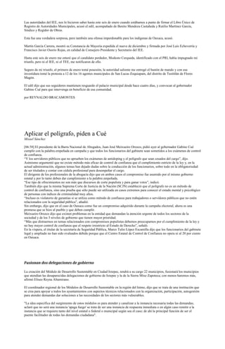 Las autoridades del IEE, nos lo hicieron saber hasta este seis de enero cuando estábamos a punto de firmar el Libro Único de
Registro de Autoridades Municipales, acusó el edil, acompañado de Benito Mendoza Castañeda y Rutilio Martínez García,
Síndico y Regidor de Obras.

Esta fue una verdadera sorpresa, pero también una ofensa imperdonable para los indígenas de Oaxaca, acusó.

Martín García Carrera, mostró su Constancia de Mayoría expedida el nueve de diciembre y firmada por José Luis Echeverría y
Francisco Javier Osorio Rojas, en calidad de Consejero Presidente y Secretario del IEE.

Hasta este seis de enero me enteré que el candidato perdedor, Modesto Cerqueda, identificado con el PRI, había impugnado mi
triunfo, pero ni el IEE, ni el TEE, me notificaron de ello.

Seguro de mi triunfo, el primero de enero tomé posesión, la autoridad saliente me entregó el bastón de mando y con esa
investidura tomé la protesta a 12 de los 16 agentes municipales de San Lucas Zoquiapam, del distrito de Teotitlán de Flores
Magón.

El edil dijo que sus seguidores mantienen resguardo el palacio municipal desde hace cuatro días, y convocan al gobernador
Gabino Cué para que intervenga en beneficio de esa comunidad.

por REYNALDO BRACAMONTES




Aplicar el polígrafo, piden a Cué
Misael Sánchez

[06:58] El presidente de la Barra Nacional de Abogados, Juan José Meixueiro Orozco, pidió ayer al gobernador Gabino Cué
cumplir con la palabra empeñada en campaña y que todos los funcionarios del gabinete sean sometidos a los exámenes de control
de confianza.
“Y los servidores públicos que no aprueben los exámenes de antidoping y el polígrafo que sean cesados del cargo”, dijo.
Asimismo argumentó que no existe método más eficaz de control de confianza que el cumplimiento estricto de la ley y, en la
actual administración, algunos temas han dejado dudas sobre la conducción de los funcionarios, sobre todo en la obligatoriedad
de ser titulados y contar con cédula profesional para desempeñar el cargo.
El dirigente de los profesionales de la abogacía dijo que en ambos casos el compromiso fue asumido por el mismo gobierno
estatal y por lo tanto deben dar cumplimiento a la palabra empeñada.
“Ese tipo de ofrecimientos no son más que discursos de corte populista y para ganar votos”, indicó.
También dijo que la misma Suprema Corte de Justicia de la Nación (SCJN) estableció que el polígrafo no es un método de
control de confianza, sino una prueba que sólo puede ser utilizada en casos extremos para conocer el estado mental y psicológico
de personas con índices de criminalidad muy altos.
“Incluso es violatorio de garantías si se utiliza como método de confianza para trabajadores o servidores públicos que no estén
relacionados con la seguridad pública”, añadió.
Sin embargo, dijo que en el caso de Oaxaca como fue un compromiso adquirido durante la campaña electoral, ahora es una
promesa que se hizo al pueblo y que deben cumplir.
Meixueiro Orozco dijo que existen problemas en la entidad que demandan la atención urgente de todos los sectores de la
sociedad y de los 3 niveles de gobierno que tienen mayor prioridad.
“Más que distraernos en temas relacionados con compromisos populistas debemos preocuparnos por el cumplimiento de la ley y
no hay mayor control de confianza que el respeto irrestricto al Estado de Derecho”, señaló.
En la víspera, el titular de la secretaría de Seguridad Pública, Marco Tulio López Escamilla dijo que los funcionarios del gabinete
legal y ampliado no han sido evaluados debido porque que el Centro Estatal de Control de Confianza no opera ni al 20 por ciento
en Oaxaca.




Fusionan dos delegaciones de gobierno

La creación del Módulo de Desarrollo Sustentable en Ciudad Ixtepec, tendrá a su cargo 22 municipios, fusionará los municipios
que atendían las desaparecidas delegaciones de gobierno de Ixtepec y la de la Sierra Mixe Zapoteca; con menos haremos más,
afirmó Eliseo Reyna Altamirano.

El coordinador regional de los Módulos de Desarrollo Sustentable en la región del Istmo, dijo que se trata de una institución que
se crea para apoyar a todos los ayuntamientos con aspectos técnicos relacionados con la organización, participación, autogestión
para atender demandas dar soluciones a las necesidades de los sectores más vulnerables.

"La idea específica del surgimiento de estos módulos es para atender y canalizar a la instancia necesaria todas las demandas;
aclaró que no será una instancia 'apaga fuego' se trata de ser una instancia de respuesta inmediata o en algún caso remitir a la
instancia que se requiera tanto del nivel estatal o federal o municipal según sea el caso; de ahí la principal función de ser el
puente facilitador de todas las demandas ciudadana".
 