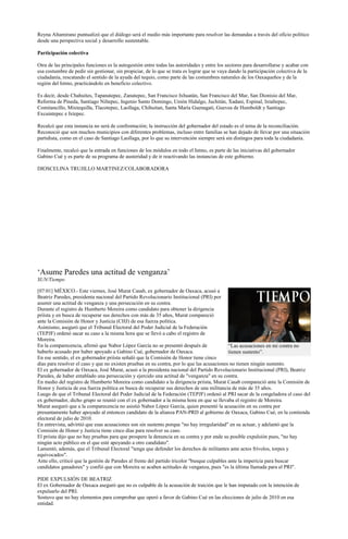 Reyna Altamirano puntualizó que el diálogo será el medio más importante para resolver las demandas a través del oficio político
desde una perspectiva social y desarrollo sustentable.

Participación colectiva

Otra de las principales funciones es la autogestión entre todas las autoridades y entre los sectores para desarrollarse y acabar con
esa costumbre de pedir sin gestionar, sin propiciar, de lo que se trata es lograr que se vaya dando la participación colectiva de la
ciudadanía, rescatando el sentido de la ayuda del tequio, como parte de las costumbres naturales de los Oaxaqueños y de la
región del Istmo, practicándolo en beneficio colectivo.

Es decir, desde Chahuites, Tapanatepec, Zanatepec, San Francisco Ixhuatán, San Francisco del Mar, San Dionisio del Mar,
Reforma de Pineda, Santiago Niltepec, Ingenio Santo Domingo, Unión Hidalgo, Juchitán, Xadani, Espinal, Ixtaltepec,
Comitancillo, Mixtequilla, Tlacotepec, Laollaga, Chihuitan, Santa María Guenagati, Guevea de Humboldt y Santiago
Excuintepec e Ixtepec.

Recalcó que esta instancia no será de confrontación; la instrucción del gobernador del estado es el tema de la reconciliación.
Reconoció que son muchos municipios con diferentes problemas, incluso entre familias se han dejado de llevar por una situación
partidista, como en el caso de Santiago Laollaga, por lo que su intervención siempre será sin distingos para toda la ciudadanía.

Finalmente, recalcó que la entrada en funciones de los módulos en todo el Istmo, es parte de las iniciativas del gobernador
Gabino Cué y es parte de su programa de austeridad y de ir reactivando las instancias de este gobierno.

DIOSCELINA TRUJILLO MARTINEZ/COLABORADORA




„Asume Paredes una actitud de venganza‟
SUN/Tiempo

[07:01] MÉXICO.- Este viernes, José Murat Casab, ex gobernador de Oaxaca, acusó a
Beatriz Paredes, presidenta nacional del Partido Revolucionario Institucional (PRI) por
asumir una actitud de venganza y una persecución en su contra.
Durante el registro de Humberto Moreira como candidato para obtener la dirigencia
priísta y en busca de recuperar sus derechos con más de 35 años, Murat compareció
ante la Comisión de Honor y Justicia (CHJ) de esa fuerza política.
Asimismo, aseguró que el Tribunal Electoral del Poder Judicial de la Federación
(TEPJF) ordenó sacar su caso a la misma hora que se llevó a cabo el registro de
Moreira.
En la comparecencia, afirmó que Nabor López García no se presentó después de                  “Las acusaciones en mi contra no
haberlo acusado por haber apoyado a Gabino Cué, gobernador de Oaxaca.                         tienen sustento”.
En ese sentido, el ex gobernador priísta señaló que la Comisión de Honor tiene cinco
días para resolver el caso y que no existen pruebas en su contra, por lo que las acusaciones no tienen ningún sustento.
El ex gobernador de Oaxaca, José Murat, acusó a la presidenta nacional del Partido Revolucionario Institucional (PRI), Beatriz
Paredes, de haber entablado una persecución y ejercido una actitud de "venganza" en su contra.
En medio del registro de Humberto Moreira como candidato a la dirigencia priista, Murat Casab compareció ante la Comisión de
Honor y Justicia de esa fuerza política en busca de recuperar sus derechos de una militancia de más de 35 años.
Luego de que el Tribunal Electoral del Poder Judicial de la Federación (TEPJF) ordenó al PRI sacar de la congeladora el caso del
ex gobernador, dicho grupo se reunió con el ex gobernador a la misma hora en que se llevaba el registro de Moreira.
Murat aseguró que a la comparecencia no asistió Nabor López García, quien presentó la acusación en su contra por
presuntamente haber apoyado al entonces candidato de la alianza PAN-PRD al gobierno de Oaxaca, Gabino Cué, en la contienda
electoral de julio de 2010.
En entrevista, advirtió que esas acusaciones son sin sustento porque "no hay irregularidad" en su actuar, y adelantó que la
Comisión de Honor y Justicia tiene cinco días para resolver su caso.
El priista dijo que no hay pruebas para que prospere la denuncia en su contra y por ende su posible expulsión pues, "no hay
ningún acto público en el que esté apoyando a otro candidato".
Lamentó, además, que el Tribunal Electoral "tenga que defender los derechos de militantes ante actos frívolos, torpes y
equivocados".
Ante ello, criticó que la gestión de Paredes al frente del partido tricolor "busque culpables ante la impericia para buscar
candidatos ganadores" y confió que con Moreira se acaben actitudes de venganza, pues "es la última llamada para el PRI".

PIDE EXPULSIÓN DE BEATRIZ
El ex Gobernador de Oaxaca aseguró que no es culpable de la acusación de traición que le han imputado con la intención de
expulsarlo del PRI.
Sostuvo que no hay elementos para comprobar que operó a favor de Gabino Cué en las elecciones de julio de 2010 en esa
entidad.
 