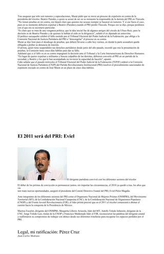 Tras asegurar que sólo son rumores y especulaciones, Murat pidió que se inicie un proceso de expulsión en contra de la
presidenta del tricolor, Beatriz Paredes, a quien se acusó de ser en su momento la responsable de la derrota del PRI en Tlaxcala.
“No tienen pruebas en mi contra, eso dejará claro que quienes me acusan siempre se basaron en rumores. Y si ese fuera el caso,
pues en su momento debieron expulsar a Beatriz (Paredes) cuando el PRI perdió Tlaxcala. Porque eso se dijo, porque perdimos
con el que era su secretario particular.
“Es claro que se trata de una venganza política, que la idea inicial fue de algunos amigos del círculo de Ulises Ruiz, pero la
decisión es de Beatriz Paredes y de quienes le hablan al oído en la dirigencia”, señaló el ex diputado en entrevista.
El político oaxaqueño celebró el fallo emitido por el Tribunal Electoral del Poder Judicial de la Federación, que obliga a la
Comisión Nacional de Justicia Partidaria del PRI a “descongelar” el proceso en su contra.
Murat se dijo listo para el desahogo de pruebas, que deberá llevarse a cabo hoy viernes, en donde la parte acusadora queda
obligada a probar su denuncia de traición.
El priísta, quien tiene suspendidos sus derechos partidarios desde junio del año pasado, recordó que tras la presentación de
pruebas, la Comisión tiene cinco días hábiles para dar su fallo.
Adelantó que si el fallo es en su contra impugnará la decisión ante el Tribunal y la Corte Interamericana de Derechos Humanos.
“En lugar de querer expulsar a militantes y buscar culpables de las derrotas, debieron convertir al PRI en un partido de la
sociedad, y Beatriz y los que le han acompañado no tuvieron la capacidad de hacerlo”, apuntó.
Cabe señalar que el pasado miércoles el Tribunal Electoral del Poder Judicial de la Federación (TEPJF) ordenó a la Comisión
Nacional de Justicia Partidaria (CNJP) del Partido Revolucionario Institucional (PRI) resolver el procedimiento sancionador de
expulsión iniciado en contra de José Murat en un plazo de cinco días hábiles.




El 2011 será del PRI: Eviel




                                                  El dirigente partidista convivió con los diferentes sectores del tricolor

El deber de los priistas de convicción es permanecer juntos, sin importar las circunstancias, el 2010 ya quedó a tras, los años que
vie
nen traen nuevas oportunidades, aseguró el presidente del Comité Directivo Estatal del PRI, Eviel Pérez Magaña.

Ante integrantes de los diferentes sectores del PRI como el Organismo Nacional de Mujeres Priistas (ONMPRI), del Movimiento
Territorial (MT), de la Confederación Nacional Campesina (CNC), de la Confederación Nacional de Organismos Populares
(CNOP) y del Frente Juvenil Revolucionario (FJR), el líder priista precisó que en el 2011 el tricolor comenzará a abonar el
camino hacia la conquista de la Presidencia de México.

Maritza Escarlet, dirigente del ONMPRI, Margarita Liborio Arrazola, líder del MT, Adolfo Toledo Infanzón, dirigente de la
CNC, Jorge Toledo Luis, titular de la CNOP y Francisco Maldonado líder el FJR, reconocieron las palabras del dirigente estatal
y reafirmaron su compromiso de trabajar con ahínco desde sus diferentes trincheras para recuperar los espacios perdidos por el
PRI.




Legal, mi ratificación: Pérez Cruz
Juan Carlos Medrano
 
