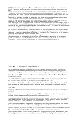 [07:01] Mi ratificación como presidenta del Tribunal de lo Contencioso Administrativo es legal y quienes se inconformaron
tuvieron la oportunidad de manifestar 24 horas antes sus diferencias, aseguró la titular del organismo, Xóchitl Raquel Pérez
Cruz.
Rechazó que se hayan violado las disposiciones de la ley y se impusieran criterios unipersonales para alcanzar la ratificación.
“El anuncio se realizó con 24 horas de anticipación. Hubo una convocatoria, de manera tal que se pudieran enterar todos los
integrantes. Esto, por si hubiera la necesidad de hacer algún señalamiento o alguna objeción, lo cual no ocurrió en las 24 horas
posteriores”, expresó.
Lamentó que los magistrados Ana María Cruz Vasconcelos y Pedro Zamora Martínez hayan abandonado el recinto cuando
avalaron el orden del día. “Incluso, estuvieron presentes desde el inicio de la Sesión Solemne”.
Recordó que luego de conocerse los resultados de la votación “lo que se manifestó es que era una sesión ilegal porque no se
cumplía con lo que marca la Ley, porque no se había nombrado a los funcionarios que deberían de servir”.
“Pero, en realidad no hubo un señalamiento concreto de cuáles eran las disposiciones legales y cívicas que se habían violado con
el desarrollo, ni de la preparación, ni del desahogo de la misma. Por parte de los dos magistrados no escuché, ni los demás
integrantes del pleno, un señalamiento específico de que se hubiera violado el artículo tal o la fracción tal o se hubiera omitido su
observancia ni de la Ley, ni del reglamento”, recordó.

Dijo desconocer la situación que motivó a los magistrados actuar de esa forma pues comparecieron todos los convocados, y el
hecho de comparecer “a mí me da la seguridad de que estamos reconociendo la legalidad, por lo menos el procedimiento de
llamamiento. La convocatoria está bien hecha, por eso acudo, y si acudo señalo, previo a mi intervención, que hay anomalías o
ilegalidad en la convocatoria y no se hizo de esa manera”, indicó.
Rechazó el haber habilitado a personas ajenas como integrantes del pleno.
En este sentido, expuso que uno de los integrantes del pleno, el Magistrado titular de la Segunda Sala de Primera Instancia
presentó el pasado lunes un escrito donde notificaba que está enfermo y su estado de salud le impedía acudir y solicitó una
licencia que se le otorgó en términos y con las facultades que el reglamento del Tribunal establece, expresó.




Clama apoyo de Gabino pueblo de Santiago Yaveo

Con más de una década de agravios por parte de gobiernos del PRI, habitantes Santiago Yaveo salieron por la puerta de
emergencia y a través de sus autoridades municipales electas clamaron la intervención inmediata y directa del mandatario
Gabino Cué, a quien exponen que el Instituto Estatal Electoral, con estructura priista, invalidó la elección del 9 de diciembre.

En asamblea general del 9 de diciembre pasado, los ciudadanos eligieron por mayoría de votos a Rafael Martínez Martínez,
como presidente municipal.

Aun cuando así fue la voluntad popular, el IEE invalidó la elección el 23 de diciembre, "en venganza porque en los comicios
para gobernador, la gente de Santiago Yaveo, expresó su muestra de respaldo a Gabino Cué".

Ante la infortunada decisión de las autoridades del IEE, el cabildo electo encabezado por Martínez Martínez, se trasladó a la
capital oaxaqueña, para exponer la gravedad del caso a Fausto Díaz Montes, Subsecretario de Fortalecimiento Municipal.

Oídos sordos

"En 48 horas, el funcionario no tuvo tiempo de atendernos", precisan los inconformes en una carta cuya copia obra en poder de
NOTICIAS.

Interpusimos recurso de inconformidad por la anulación, pero el IEE no mandó la documentación completa que ofrecimos como
pruebas al Tribunal Estatal Electoral, y éste resolvió sobre un expediente incompleto.

Preocupado por este atropello, el diputado Héctor Lorenzo Inocente, ofreció ayudarnos a través de su asesor Genaro Hernández
Flores para que coadyuvara en el caso. Sin embargo, este último se presentó el primero de enero en calidad de administrador
municipal, nombrado por la Cámara de Diputados, lo que no fue aceptado por la población.

El cinco de enero, arribó vía aérea a Santiago Yaveo, el director político de la Secretaría General de gobierno, Javier Jiménez
Herrera. Como era obvio este fue rechazado como negociador, por su historia como funcionario priista.

En cambio proponemos una comisión negociadora que sea encabezada por la Ombudsman de Oaxaca, Eréndira Cruz Villegas. El
pueblo brindaría garantías de seguridad para su llegada y retiro, exponen los inconformes en su documento.

La petición es firmada por las siguientes personas: Rafael Martínez, presidente municipal; Cándido Martínez, Síndico; Pedro
Venegas, Regidor de Hacienda; Taurino Lorenzo, Regidor de Educación; Wilfrido Julián, Regidor de Salud; Ramiro Vásquez,
 