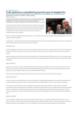 A TRAVÉS DE LA SAI

Cede gobierno: consultará proyectos por el magisterio
EJECUTIVO TRABAJARÁ CONJUNTAMENTE CON MAESTROS EN DIAGNÓSTICO Y REDACCIÓN DEL
ANTEPROYECTO DE LEY SOBRE VARIAS OBRAS
ISMAEL GARCÍA M.

Como parte de las respuestas al pliego petitorio de la Sección 22 del Sindicato Nacional de
Trabajadores de la Educación, el gobierno de Oaxaca cedió a la demanda de los "Pueblos
en Resistencia" y se comprometió a consultar a las comunidades indígenas la
implementación de proyectos de desarrollo que podrían vulnerar sus derechos y su territorio.


De acuerdo con la minuta firmada, a fin de "construir soluciones duraderas y de fondo a las
legítimas demandas de los pueblos", a través de la Secretaría de Asuntos Indígenas (SAI)
se trabajará la elaboración de un proyecto de ley que se enviará al Congreso del Estado,
"que establezca un procedimiento para hacer realidad el derecho a la consulta y al
consentimiento libre, previo e informado".


Asimismo, el magisterio oaxaqueño participará en coordinación con el comité técnico de expertos para trabajar conjuntamente el diagnóstico y redacción del
anteproyecto de reforma legislativa.


La administración que encabeza el mandatario Gabino Cué Moneagudo informó que a través de la Secretaría General de Gobierno se han tomado diversas
determinaciones en diversos proyectos donde se han presentado conflictos.


LIBRAMIENTO SUR


En el caso del Libramiento Sur, proyecto vial en la zona sur de Oaxaca de Juárez, para librar el paso a la ciudad, se llevó a cabo una mesa de trabajo con el
Consejo de los Pueblos en Defensa de la Tierra y el Territorio, donde éstos demandaron por escrito la notificación oficial de la cancelación del estudio y
proyecto.


El gobierno enfatizó que se consultará a los pueblos en caso de efectuarse y a través de la Secretaría General precisó que "no existe un proyecto definitivo
en relación al Libramiento Sur, por lo cual reitera el compromiso de que antes de cualquier ejecución material de este proyecto se consultará a los pueblos
involucrados".


PENAL DE MENGOLÍ


Respecto de la construcción de un Centro de Readaptación Social en Mengolí de Morelos, Miahuatlán, el 23 de mayo se efectuó una reunión de trabajo
entre las partes en conflicto, en la cual la administración estatal entregó la metodología elaborada por la Universidad José Vasconcelos para conocer la
percepción y opinión de la población habitante en la zona de influencia del proyecto invocado.


Tras ese estudio, se tomaría la determinación correspondiente, de cancelar o realizar la obra, que ya se encuentra en pleno proceso.


PROYECTOS EÓLICOS


En cuanto a la construcción de parques eólicos en el Istmo de Tehuantepec, en la Segego se sigue trabajando con diversas instancias públicas para "dar
una respuesta satisfactoria de acuerdo a cada uno de los planteamientos que de manera específica se han hecho y los que pudieran presentarse".


Tanto el gobierno como la Sección 22 proponen una estrategia que propicie que las empresas ya instaladas en la región istmeña, más allá de los
compromisos asumidos con los dueños de la tierra, "presenten una propuesta de carácter integral que propicie mediante proyectos productivos el desarrollo
de la zona, de tal manera que no solamente se beneficien en su caso a quienes hasta la fecha lo han venido haciendo, sino que repercuta de manera
general en las poblaciones de su área de influencia construyendo mejores condiciones de estabilidad política y concordia entre empresas y habitantes del
lugar".


MINERA CUZCATLÁN


En lo que se refiere a la Minera Cuzcatlán, instalada en San José del Progreso, Ocotlán --y cuyo conflicto ha dejado como saldo tres muertos y varios
heridos--, el gobierno de Gabino Cué se comprometió a entregar toda la documentación respecto del proyecto y su impacto en el ambiente, mismos que se
encuentran en poder de instancias federales, "por ser de su competencia", así como información requerida directamente a la propia empresa.
 