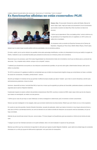 LIBRA PROCURADURÍA DE OAXACA "BATALLA" CONTRA "LEY ULISES"

Ex funcionarios ulisistas no están exonerados: PGJE
URIEL LÓPEZ SALAZAR/FOTO: CORTESÍA



                                                                                  Oaxaca, Oax.- El procurador General de Justicia del Estado, Manuel de
                                                                                  Jesús López López, negó que exista una exoneración a los ex funcionarios
                                                                                  que durante el sexenio de Ulises Ruiz Ortiz incurrieron en desvío de
                                                                                  recursos.


                                                                                  Y afirmó que la dependencia “libra una batalla jurídica” contra la reforma a la
                                                                                  ley aprobada por los integrantes de la LX Legislatura, en 2010, previo a la
                                                                                  salida del ex mandatario.


                                                                                  Al comparecer ante la comisión de Derechos Humanos de la Cámara de
                                                                                  Diputados, integrada por Flavio Sosa, Marlén Aldeco Reyes y Pavel López,
destacó que no existe ningún acuerdo político entre las autoridades y los ex servidores públicos.


El motivo, explicó, por el cual se retiraron las querellas contra estos personajes identificados, se debe a la interpretación de la ley que realizó el Juzgado de
Distrito, mediante la cual, la autoridad facultada para presentar las denuncias es el director jurídico de la Contraloría.


Reconoció que en los procesos, quien firmó estas irregularidades fue directamente la titular de la Contraloría, de ahí que se retirara para su corrección las
denuncias. “Voy a respetar estos criterios, aunque no los comparta”, sostuvo.


Y adelantó que actualmente se encuentra en vías interponer nuevamente las querellas, sin que esto esté sujeto a determinados tiempos, dado que los
delitos no prescriben.


“En 2010, la entonces LX Legislatura modificó la normatividad para que el delito de enriquecimiento ilegítimo tenga que comprobarse con base a contratos
de compra de concesiones, inmuebles y demás bienes”, sostuvo.


Abundó que trabajan en iniciativas de ley que permitan modificar las leyes actuales que dejó el “ulisiato”, que si bien no serán retroactivas, servirán para
administraciones posteriores, incluso la actual.


Asimismo, desarrolló los temas: homicida Brad Will, el caso de un menor que fue agredido por policías de Xoxocotlán, pederastia eclesial y condiciones de
seguridad para el párroco Alejandro Solalinde.


Cuestionado respecto al asesino solitario del periodista norteamericano Brad Will, ocurrida en octubre de 2006, López López indicó que los dos disparos
que mataron al camarógrafo, los realizó una sola persona.


Y afirmó que en caso de que haya un autor intelectual, la misma investigación lo determinará, pero al momento no tienen conocimiento


Sostuvo que esta investigación no fue sesgada, dado que se tomaron testimonios de ambos bandos. Reiteró que Lenin Osorio no es un chivo expiatorio.


En cuando al caso del sacerdote, Gerardo Silvestre Hernández, acusado de pederastia, reiteró que hasta el momento no hay ninguna denuncia formal, y
este caso se limita a una llamada anónima, así como la intensión de una madre de familia de interponer una acusación ante las autoridades, sin que se
haya concretado.


Además de que recordó este vienes 8 de junio, vence el plazo, 72 horas otorgad a la Arquidiócesis para que presente un informe de los hechos de este
caso.


Y aseguró que aún han intentado acercarse con el padre señalado, éste no ha sido localizado ni siquiera en las parroquias.


Mientras que afirmó que hay condiciones de seguridad no sólo para que regrese el padre Alejandro Solalinde –quien salió de la entidad luego de constantes
amenazas en su contra por grupos de delincuencia organizada—sino para todos los oaxaqueños.
 