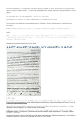 Tenorio Vasconcelos informó que este martes estuvo en la ciudad de México para solicitar los 325 millones de pesos que se requieren para reiniciar los
trabajos de construcción de la obra inconclusa, y que forman parte del pliego petitorio de la sección 35 del Sindicato Nacional de Trabajadores de la Salud
(SNTSA).


La inversión que se requiere, dijo es la más alta solicitada al Gobierno Federal en todo el país.


Será en el transcurso de los próximos días cuando se confirme si el presupuesto es autorizado y en qué cantidad.


Indicó que los 325 millones de pesos serán destinados a la conclusión de 22 hospitales y centros de salud que desde hace un año y medio fueron
abandonados.


Explicó que la dilación en el reinicio de los trabajos tuvo que ver con que los recursos utilizados nunca fueron comprobados por las empresas.


FRASE


"El día que yo llegué a la primera reunión a la federación, lo que me entregaron fue un legajo de carpetas que casi no podía cargar y me dijeron: tú tienes
muchos problemas porque Oaxaca lleva muchos años sin comprobar recursos. Yo les pregunté porqué le seguían dando si no estaban comprobando, ellos
me contestaron: no tenemos la respuesta".


GERMÁN TENORIO VASCONCELOS, SECRETARIO DE SALUD


9.9 MDP gastó URO en regalos para los maestros en el 2007




Por Oscar Rodríguez

Oaxaca.- Un documento de la Comisión Intersecretarial de Gasto y Financiamiento de la Secretaría de Finanzas en el régimen del ex gobernador Ulises Ruiz,
evidenció los presuntos manejos operados en diversas dependencias que permitieron el presunto enriquecimiento inexplicable que cometió el ex titular de
dicha dependencia Miguel Ángel Ortega Habid.

Según el documento, hubo una confabulación de funcionarios involucrados en los presuntos gastos indebidos, ya que los acuerdos para cometer el peculado
detectado en la administración de Ruiz se hizo a través de comisiones interinstitucionales.

Luego de que el miércoles en el Congreso de Oaxaca se abordara la falta de celeridad de los órganos de justicia del régimen de la alternancia para lograr
encarcelar a los implicados, ocurrió la exhibición de los documentos que confirman los desvíos de recursos cometidos por parte de trabajadores de diversas
dependencias gubernamentales.

Los documentos demuestra el trabajo hormiga de Miguel Ángel Ortega Habid para logra amasar más de mil 600 millones de pesos en los 6 años del mandato de
Ulises Ruiz para volverse (por un tiempo) en uno de los hombres más buscados por la justicia mexicana.
 
