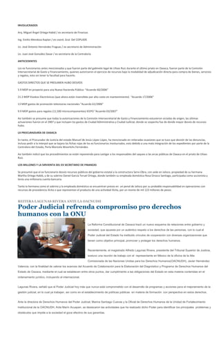 INVOLUCRADOS

Arq. Miguel Ángel Ortega Habid / ex secretario de Finanzas

Ing. Emilio Mendoza Kaplan / ex coord. Gral. Del COPLADE

Lic. José Antonio Hernández Fraguas / ex secretario de Administración

Lic. Juan José González Davar / ex secretario de la Contraloría

ANTECEDENTES

Los ex funcionarios antes mencionados y que fueron parte del gabinete legal de Ulises Ruiz durante el último priato en Oaxaca, fueron parte de la Comisión
Intersecretarial de Gasto y Financiamiento, quienes autorizaron el ejercicio de recursos bajo la modalidad de adjudicación directa para compra de bienes, servicios
y regalos, esto sin tener la facultad para hacerlo.

GASTOS DIRECTOS QUE SE PRESUMEN HUBO DESVÍOS

5.9 MDP en proyecto para una Nueva Hacienda Pública- “Acuerdo 60/2006”

21.3 MDP Kioskos Electrónicos (que ahora están inservibles por alto costo en mantenimiento) “Acuerdo 17/2006”

13 MDP gastos de promoción televisoras nacionales “Acuerdo 61/2006”

9.9 MDP gastos para regalos (11,500 microcomponentes) IEEPO “Acuerdo 03/2007”

Así también se presume que todas la autorizaciones de la Comisión Intersecretarial de Gasto y Financiamiento estuvieron viciadas de origen, las últimas
actuaciones fueron en el 2007 y que incluyen los gastos de Ciudad Administrativa y Ciudad Judicial, donde se sospecha fue de donde mayor desvío de recursos
hubo.

LA PROCURADURÍA DE OAXACA

En tanto, el Procurador de Justicia del estado Manuel de Jesús López López, ha mencionado en reiteradas ocasiones que se tuvo que desistir de las denuncias,
incluso pedir a la interpol que se bajara las fichas rojas de los ex funcionarios involucrados, esto debido a una mala integración de los expedientes por parte de la
Contralora del Estado, Perla Maricela Woorlichs Fernández.

Así también indicó que los procedimientos se están reponiendo para castigar a los responsables del saqueo a las arcas públicas de Oaxaca en el priato de Ulises
Ruiz.

LOS MILLONES Y LA SIRVIENTA DEL EX SECRETARIO DE FINANZAS

Se presumió que el ex funcionario desvío recursos públicos del gobierno estatal a la constructora Servi-Obra, con sede en Jalisco, propiedad de su hermana
Martha Ortega Habib, y de su sobrino Daniel García Teruel Ortega, donde también su empleada doméstica Rosa Orozco Santiago, participaba como accionista y
tenía una millonaria cuenta bancaria.

Tanto la hermana como el sobrino y la empleada doméstica se encuentran presos en un penal de Jalisco por su probable responsabilidad en operaciones con
recursos de procedencia ilícita o que representan el producto de una actividad ilícita, por un monto de mil 123 millones de pesos.


REITERA LAGUNAS RIVERA ANTE LA OACNUDH

Poder Judicial refrenda compromiso pro derechos
humanos con la ONU
                                                            La Reforma Constitucional de Oaxaca trazó un nuevo esquema de relaciones entre gobierno y
                                                            sociedad, que apuesta por un auténtico respeto a los derechos de las personas, con lo cual el
                                                            Poder Judicial del Estado ha instituido vínculos de cooperación con diversas organizaciones que
                                                            tienen como objetivo principal, promover y proteger los derechos humanos.


                                                            Recientemente, el magistrado Alfredo Lagunas Rivera, presidente del Tribunal Superior de Justicia,
                                                            sostuvo una reunión de trabajo con el representante en México de la oficina de la Alta
                                                            Comisionada de las Naciones Unidas para los Derechos Humanos(OACNUDH), Javier Hernández
Valencia, con la finalidad de valorar los avances del Acuerdo de Colaboración para la Elaboración del Diagnóstico y Programa de Derechos Humanos del
Estado de Oaxaca, mediante el cual se establecen entre otros puntos, dar cumplimiento a las obligaciones del Estado en esta materia contenidas en el
ordenamiento jurídico, incluyendo el internacional.


Lagunas Rivera, señaló que el Poder Judicial hoy más que nunca está comprometido con el desarrollo de programas y acciones para el mejoramiento de la
gestión judicial, en lo cual ya trabajan, así como en el establecimiento de políticas públicas en materia de formación con perspectiva en estos derechos.


Ante la directora de Derechos Humanos del Poder Judicial, Marina Santiago Cuevas y la Oficial de Derechos Humanos de la Unidad de Fortalecimiento
Institucional de la OACNUDH, Aída Marín Acuapan, se destacaron las actividades que ha realizado dicho Poder para identificar los principales problemas y
obstáculos que impide a la sociedad el goce efectivo de sus garantías.
 