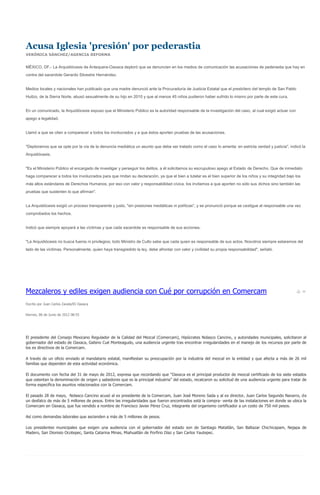 Acusa Iglesia 'presión' por pederastia
VERÓNICA SÁNCHEZ/AGENCIA REFORMA


MÉXICO, DF.- La Arquidiócesis de Antequera-Oaxaca deploró que se denuncien en los medios de comunicación las acusaciones de pederastia que hay en
contra del sacerdote Gerardo Silvestre Hernández.


Medios locales y nacionales han publicado que una madre denunció ante la Procuraduría de Justicia Estatal que el presbítero del templo de San Pablo
Huitzo, de la Sierra Norte, abusó sexualmente de su hijo en 2010 y que al menos 45 niños pudieron haber sufrido lo mismo por parte de este cura.


En un comunicado, la Arquidiócesis expuso que el Ministerio Público es la autoridad responsable de la investigación del caso, al cual exigió actuar con
apego a legalidad.


Llamó a que se citen a comparecer a todos los involucrados y a que éstos aporten pruebas de las acusaciones.


"Deploramos que se opte por la vía de la denuncia mediática un asunto que debe ser tratado como el caso lo amerita: en estricta verdad y justicia", indicó la
Arquidiócesis.


"Es el Ministerio Público el encargado de investigar y perseguir los delitos, a él solicitamos su escrupuloso apego al Estado de Derecho. Que de inmediato
haga comparecer a todos los involucrados para que rindan su declaración, ya que el bien a tutelar es el bien superior de los niños y su integridad bajo los
más altos estándares de Derechos Humanos, por eso con valor y responsabilidad cívica, los invitamos a que aporten no sólo sus dichos sino también las
pruebas que sustenten lo que afirman".


La Arquidiócesis exigió un proceso transparente y justo, "sin presiones mediáticas ni políticas", y se pronunció porque se castigue al responsable una vez
comprobados los hechos.


Indicó que siempre apoyará a las víctimas y que cada sacerdote es responsable de sus acciones.


"La Arquidiócesis no busca fueros ni privilegios; todo Ministro de Culto sabe que cada quien es responsable de sus actos. Nosotros siempre estaremos del
lado de las víctimas. Personalmente, quien haya transgredido la ley, debe afrontar con valor y civilidad su propia responsabilidad", señaló.




Mezcaleros y ediles exigen audiencia con Cué por corrupción en Comercam
Escrito por Juan Carlos Zavala/RI Oaxaca


Viernes, 08 de Junio de 2012 08:55




El presidente del Consejo Mexicano Regulador de la Calidad del Mezcal (Comercam), Hipócrates Nolasco Cancino, y autoridades municipales, solicitaron al
gobernador del estado de Oaxaca, Gabino Cué Monteagudo, una audiencia urgente tras encontrar irregularidades en el manejo de los recursos por parte de
los ex directivos de la Comercam.

A través de un oficio enviado al mandatario estatal, manifiestan su preocupación por la industria del mezcal en la entidad y que afecta a más de 26 mil
familias que dependen de esta actividad económica.

El documento con fecha del 31 de mayo de 2012, expresa que recordando que “Oaxaca es el principal productor de mezcal certificado de los siete estados
que ostentan la denominación de origen y sabedores que es la principal industria” del estado, recalcaron su solicitud de una audiencia urgente para tratar de
forma específica los asuntos relacionados con la Comercam.

El pasado 28 de mayo, Nolasco Cancino acusó al ex presidente de la Comercam, Juan José Moreno Sada y al ex director, Juan Carlos Segundo Navarro, de
un desfalco de más de 5 millones de pesos. Entre las irregularidades que fueron encontrados está la compra- venta de las instalaciones en donde se ubica la
Comercam en Oaxaca, que fue vendido a nombre de Francisco Javier Pérez Cruz, integrante del organismo certificador a un costo de 750 mil pesos.

Así como demandas laborales que ascienden a más de 5 millones de pesos.

Los presidentes municipales que exigen una audiencia con el gobernador del estado son de Santiago Matatlán, San Baltazar Chichicapam, Nejapa de
Madero, San Dionisio Ocotepec, Santa Catarina Minas, Miahuatlán de Porfirio Díaz y San Carlos Yautepec.
 