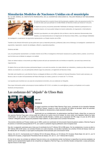 Simularán Modelos de Naciones Unidas en el municipio
EL 12 DE JUNIO, EL INSTITUTO MUNICIPAL DE LA JUVENTUD INICIARÁ EL TALLER MODELO DE NACIONES
UNIDAS
                                               El Instituto Municipal de la Juventud (Injuve) del Ayuntamiento capitalino invita a las personas de entre 15 y
                                               25 años de edad, para que participen en el taller Modelo de Naciones Unidas que iniciará el 12 de junio.


                                               El objetivo es que las y los jóvenes desarrollen habilidades de liderazgo mediante la participación en un
                                               proyecto conjunto, en el que puedan trabajar de manera colaborativa, de negociación e intermediación.


                                               Asimismo que adquieran una visión global de cómo se llevan a cabo las relaciones internacionales entre
                                               Estados y sus representaciones en la Organización de Naciones Unidas (ONU), y que obtengan habilidades
de investigación y sustentación de argumentos representando a un Estado miembro de la ONU.


También se les ofrecerá información que les podrá servir para su desarrollo personal y profesional, tales como el liderazgo, la investigación, sustentación de
argumentos, negociación, creación de estrategias, reflexión y capacidad propositiva.


Dinámica del taller


Las y los participantes representarán a un Estado miembro de la ONU e investigarán la información necesaria de su política interior y exterior, con el fin de
que los temas que se debatan se apeguen a la realidad.


Cada uno deberá realizar un documento que refleje la postura del país que represente ante una temática en específico, que será el eje central de las
negociaciones.


El objetivo final es que todos los países participantes lleguen a una serie de acuerdos, los cuales deberán ser redactados y votados por ellos mismos para
obtener una resolución. Las y los participantes deberán seguir los protocolos y el reglamento de Naciones Unidas.


Este taller será impartido por Lucila Sánchez García, ex delegada de México en la ONU y maestra en Ciencias Educativas. Durará cuatro semanas y se
llevará a cabo en el salón de Expresidentes del Palacio Municipal, los martes y jueves en un horario de 17 a 18 horas.


Los requisitos para inscribirse son una copia de comprobante de domicilio y de una credencial con fotografía.


Para mayor información podrán comunicarse al número telefónico 501 22 42 o vía twitter a la cuenta @injuve_oaxaca y en facebook a en la cuenta
facebook.com/injuveoaxaca.


Las andanzas del "ahijado" de Ulises Ruiz

                                                 URO Y HP

                                                 PROCESO (ll)

                                                 El milagro económico de Héctor Pablo Ramírez Puga Leyva, coordinador de los diputados federales
                                                 del PRI por Oaxaca, muestra su rostro de corrupción por delitos de peculado, abuso de autoridad,
                                                 fraude, falsedad en declaraciones y hasta asociación delictuosa.

                                              Apadrinado por sus correligionarios, los gobernadores José Murat Casab y Ulises Ruiz, en menos de
dos sexenios Ramírez Puga pasó a formar parte de la élite de los nuevos ricos de la entidad. Su único mérito como legislador federal fue haber
"confrontado", en julio de 2004, a la maestra Elba Esther Gordillo Morales y solicitar que la expulsaran del PRI; luego, en junio de 2010, llamó
"mafiosa" a Margarita Zavala, esposa del presidente Felipe Calderón, en plena sesión de la Comisión Permanente.

 Documentos obtenidos por Proceso revelan que en 2008, cuando era coordinador de Comunicación Social del gobierno estatal, a Ramírez Puga se
le autorizó un incremento presupuestal de 471%, aun cuando no presentó ninguna justificación ante el Congreso local.

Ese año, la asignación autorizada para el área que él coordinaba fue de 57 millones 303 mil 886 pesos. Con las ampliaciones, la suma se elevó a
327 millones 168 mil 461 pesos. Los contratos firmados con cuatro empresas, una de ellas el periódico de su familia, El Extra de Oaxaca, fueron por
58 millones 901 mil 129 pesos, lo que superó el presupuesto inicial autorizado para Comunicación Social.

Intoctur, S.A. de C.V., fue favorecida con 21 millones 720 mil 129 pesos; Mitroviq, con 18 millones 751 mil pesos; Rocke Sade, S.A. de C.V., con 10
millones 610 mil pesos, y Organización Periodística Extra de Oaxaca, S.A. de C.V., con 7 millones 820 mil pesos.

En tres de los casos, los contratos se realizaron fuera de norma y con una estructura similar; las facturas no especifican los servicios prestados; se
detectó que los representantes legales de las compañías son allegados a Ramírez Puga, y los domicilios fiscales corresponden a casas particulares,
algunas incluso en obra negra.
 