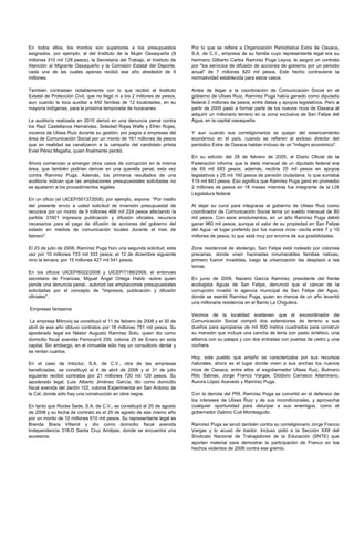 En todos ellos, los montos son superiores a los presupuestos              Por lo que se refiere a Organización Periodística Extra de Oaxaca,
asignados, por ejemplo, al del Instituto de la Mujer Oaxaqueña (9         S.A. de C.V., empresa de su familia cuyo representante legal era su
millones 310 mil 128 pesos), la Secretaría del Trabajo, el Instituto de   hermano Gilberto Carlos Ramírez Puga Leyva, le asignó un contrato
Atención al Migrante Oaxaqueño y la Comisión Estatal del Deporte,         por "los servicios de difusión de acciones de gobierno por un periodo
cada una de las cuales apenas recibió ese año alrededor de 9              anual" de 7 millones 820 mil pesos. Este hecho contraviene la
millones.                                                                 normatividad establecida para estos casos.

También contrastan notablemente con lo que recibió el Instituto           Antes de llegar a la coordinación de Comunicación Social en el
Estatal de Protección Civil, que no llegó ni a los 2 millones de pesos,   gobierno de Ulises Ruiz, Ramírez Puga había ganado como diputado
aun cuando le toca auxiliar a 450 familias de 12 localidades, en su       federal 2 millones de pesos, entre dietas y apoyos legislativos. Pero a
mayoría indígenas, para la próxima temporada de huracanes.                partir de 2005 pasó a formar parte de los nuevos ricos de Oaxaca al
                                                                          adquirir un millonario terreno en la zona exclusiva de San Felipe del
La auditoría realizada en 2010 derivó en una denuncia penal contra        Agua, en la capital oaxaqueña.
los Raúl Castellanos Hernández, Soledad Rojas Walls y Efrén Rojas,
voceros de Ulises Ruiz durante su gestión, por pagos a empresas del       Y aun cuando sus correligionarios se quejan del estancamiento
área de Comunicación Social por un monto de 161 millones de pesos         económico en el país, cuando se refieren al exitoso director del
que en realidad se canalizaron a la campaña del candidato priista         periódico Extra de Oaxaca hablan incluso de un "milagro económico".
Eviel Pérez Magaña, quien finalmente perdió.
                                                                          En su edición del 28 de febrero de 2005, el Diario Oficial de la
Ahora comienzan a emerger otros casos de corrupción en la misma           Federación informa que la dieta mensual de un diputado federal era
área, que también podrían derivar en una querella penal, esta vez         de 69 mil 683 pesos; además, recibía 25 mil pesos en apoyos
contra Ramírez Puga. Además, los primeros resultados de una               legislativos y 25 mil 160 pesos de pensión ciudadana, lo que sumaba
auditoría indican que las ampliaciones presupuestales solicitadas no      119 mil 843 pesos. Eso significa que Ramírez Puga ganó en promedio
se ajustaron a los procedimientos legales.                                2 millones de pesos en 18 meses mientras fue integrante de la LIX
                                                                          Legislatura federal.
En un oficio (el UICEP/501372008), por ejemplo, expone: "Por medio
del presente envío a usted solicitud de inversión presupuestal de         Al dejar su curul para integrarse al gobierno de Ulises Ruiz como
recursos por un monto de 9 millones 468 mil 224 pesos afectando la        coordinador de Comunicación Social tenía un sueldo mensual de 80
partida 31601 impresos publicación y difusión oficiales, recursos         mil pesos. Con esos emolumentos, en un año Ramírez Puga debió
necesarios para el pago de difusión de acciones del gobierno del          ganar 960 mil pesos, aunque el valor de su propiedad en San Felipe
estado en medios de comunicación locales durante el mes de                del Agua -el lugar preferido por los nuevos ricos- oscila entre 7 y 10
febrero".                                                                 millones de pesos, lo que está muy por encima de sus posibilidades.

El 23 de julio de 2008, Ramírez Puga hizo una segunda solicitud, esta     Zona residencial de abolengo, San Felipe está rodeado por colonias
vez por 10 millones 733 mil 333 pesos; el 12 de diciembre siguiente       precarias, donde viven hacinadas innumerables familias nativas;
vino la tercera, por 15 millones 427 mil 541 pesos.                       primero fueron invadidas, luego la urbanización las desplazó a las
                                                                          lomas.
En los oficios UICEP/6022/2008 y UICEP/7188/2008, el entonces
secretario de Finanzas, Miguel Ángel Ortega Habib -sobre quien            En junio de 2009, Nazario García Ramírez, presidente del frente
pende una denuncia penal-, autorizó las ampliaciones presupuestales       ecologista Aguas de San Felipe, denunció que el cáncer de la
solicitadas por el concepto de "impresos, publicación y difusión          corrupción invadió la agencia municipal de San Felipe del Agua,
oficiales".                                                               donde se asentó Ramírez Puga, quien en menos de un año levantó
                                                                          una millonaria residencia en el Barrio La Chigulera.
Empresas fantasma
                                                                          Vecinos de la localidad sostienen que el excoordinador de
 La empresa Mitroviq se constituyó el 11 de febrero de 2008 y el 30 de    Comunicación Social compró dos extensiones de terreno a sus
abril de ese año obtuvo contratos por 18 millones 751 mil pesos. Su       dueños para apropiarse de mil 500 metros cuadrados para construir
apoderado legal es Néstor Augusto Ramírez Soto, quien dio como            su mansión que incluye una cancha de tenis con pasto sintético, una
domicilio fiscal avenida Ferrocarril 209, colonia 25 de Enero en esta     alberca con su palapa y con dos entradas con puertas de cedro y una
capital. Sin embargo, en el inmueble sólo hay un consultorio dental y     cochera.
se rentan cuartos.
                                                                          Hoy, este pueblo que antaño se caracterizaba por sus recursos
En el caso de Intoctur, S.A. de C.V., otra de las empresas                naturales, ahora es el lugar donde viven a sus anchas los nuevos
beneficiadas, se constituyó el 4 de abril de 2008 y el 31 de julio        ricos de Oaxaca, entre ellos el exgobernador Ulises Ruiz, Bulmaro
siguiente recibió contratos por 21 millones 720 mil 129 pesos. Su         Rito Salinas, Jorge Franco Vargas, Diódoro Carrasco Altamirano,
apoderado legal, Luis Alberto Jiménez García, dio como domicilio          Aurora López Acevedo y Ramírez Puga.
fiscal avenida del Jardín 102, colonia Experimental en San Antonio de
la Cal, donde sólo hay una construcción en obra negra.                    Con la derrota del PRI, Ramírez Puga se convirtió en el defensor de
                                                                          los intereses de Ulises Ruiz y de sus incondicionales, y aprovecha
En tanto que Rocke Sade, S.A. de C.V., se constituyó el 20 de agosto      cualquier oportunidad para deturpar a sus enemigos, como el
de 2008 y su fecha de contrato es el 29 de agosto de ese mismo año        gobernador Gabino Cué Monteagudo.
por un monto de 10 millones 610 mil pesos. Su representante legal es
Brenda Brera Villamil y dio como domicilio fiscal avenida                 Ramírez Puga se lanzó también contra su correligionario Jorge Franco
Independencia 318-D Santa Cruz Amilpas, donde se encuentra una            Vargas y lo acusó de traidor. Incluso pidió a la Sección XXII del
accesoria.                                                                Sindicato Nacional de Trabajadores de la Educación (SNTE) que
                                                                          aporten material para demostrar la participación de Franco en los
                                                                          hechos violentos de 2006 contra ese gremio.
 