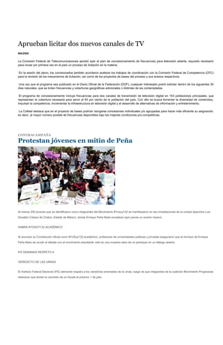 Aprueban licitar dos nuevos canales de TV
MILENIO

La Comisión Federal de Telecomunicaciones aprobó ayer el plan de concesionamiento de frecuencias para televisión abierta, requisito necesario
para iniciar por primera vez en el país un proceso de licitación en la materia.

En la sesión del pleno, los comisionados también acordaron acelerar los trabajos de coordinación con la Comisión Federal de Competencia (CFC)
para la revisión de los mecanismos de licitación, así como de los proyectos de bases del proceso y sus anexos respectivos.

Una vez que el programa sea publicado en el Diario Oficial de la Federación (DOF), cualquier interesado podrá solicitar dentro de los siguientes 30
días naturales, que se liciten frecuencias y coberturas geográficas adicionales o distintas de las contempladas.

 El programa de concesionamiento incluye frecuencias para dos canales de transmisión de televisión digital en 153 poblaciones principales, que
representan la cobertura necesaria para servir al 93 por ciento de la población del país. Con ello se busca fomentar la diversidad de contenidos,
impulsar la competencia, incrementar la infraestructura en televisión digital y el desarrollo de alternativas de información y entretenimiento.

La Cofetel destaca que en el proyecto de bases podrían otorgarse concesiones individuales y/o agrupadas para hacer más eficiente su asignación;
es decir, al mayor número posible de frecuencias disponibles bajo las mejores condiciones pro-competitivas.




CONTRACAMPAÑA

Protestan jóvenes en mitin de Peña




Al menos 200 jóvenes que se identificaron como integrantes del Movimiento #Yosoy132 se manifestaron en las inmediaciones de la unidad deportiva Luis
Donaldo Colosio de Chalco, Estado de México, donde Enrique Peña Nieto encabezó ayer jueves un evento masivo.


HABRÁ #YOSOY132 ACADÉMICO


Al anunciar su Constitución oficial como #YoSoy132-académico, profesores de universidades públicas y privadas aseguraron que el rechazo de Enrique
Peña Nieto de acudir al debate con el movimiento estudiantil, sólo es una muestra clara de no participar en un diálogo abierto.


IFE DEMANDA RESPETO A


VEREDICTO DE LAS URNAS


El Instituto Federal Electoral (IFE) demandó respeto a los veredictos emanados de la urnas, luego de que integrantes de la coalición Movimiento Progresista
reiteraran que temen la comisión de un fraude el próximo 1 de julio.
 